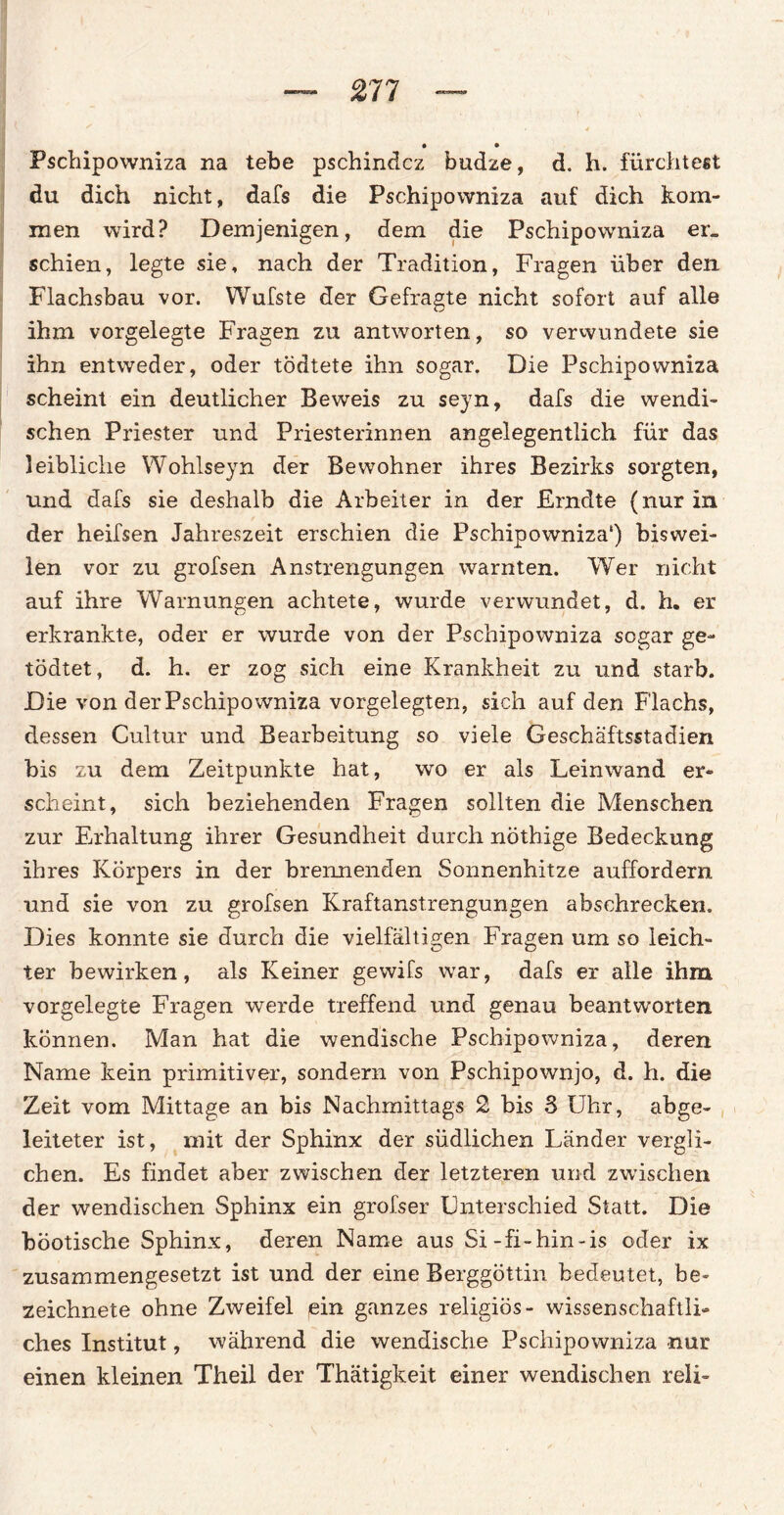 • • Pschipowniza na tebe pschindcz budze, d. h. fürchtest du dich nicht, dafs die Pschipowniza auf dich kom¬ men wird? Demjenigen, dem die Pschipowniza er¬ schien, legte sie, nach der Tradition, Fragen über den Flachsbau vor. Wulste der Gefragte nicht sofort auf alle ihm vorgelegte Fragen zu antworten, so verwundete sie ihn entweder, oder tödtete ihn sogar. Die Pschipowniza scheint ein deutlicher Beweis zu seyn, dafs die wendi¬ schen Priester und Priesterinnen angelegentlich für das leibliche Wohlseyn der Bewohner ihres Bezirks sorgten, und dafs sie deshalb die Arbeiter in der JErndte (nur in der heifsen Jahreszeit erschien die Pschipowniza*) biswei¬ len vor zu grofsen Anstrengungen warnten. Wer nicht auf ihre Warnungen achtete, wurde verwundet, d. h. er erkrankte, oder er wurde von der Pschipowniza sogar ge~ tödtet, d. h. er zog sich eine Krankheit zu und starb. Die von der Pschipowniza vorgelegten, sich auf den Flachs, dessen Cultur und Bearbeitung so viele Geschäftsstadien bis zu dem Zeitpunkte hat, wo er als Leinwand er¬ scheint, sich beziehenden Fragen sollten die Menschen zur Erhaltung ihrer Gesundheit durch nöthige Bedeckung ihres Körpers in der brennenden Sonnenhitze auffordern und sie von zu grofsen Kraftanstrengungen abschrecken. Dies konnte sie durch die vielfältigen Fragen um so leich¬ ter bewirken, als Keiner gewifs war, dafs er alle ihm vorgelegte Fragen werde treffend und genau beantworten können. Man hat die wendische Pschipowniza, deren Name kein primitiver, sondern von Pschipownjo, d. h. die Zeit vom Mittage an bis Nachmittags 2 bis 3 Uhr, abge¬ leiteter ist, mit der Sphinx der südlichen Länder vergli¬ chen. Es findet aber zwischen der letzteren und zwischen der wendischen Sphinx ein grofser Unterschied Statt. Die böotische Sphinx, deren Name aus Si-fi-hin-is oder ix zusammengesetzt ist und der eine Berggöttin bedeutet, be» zeichnete ohne Zweifel ein ganzes religiös- wissenschaftli¬ ches Institut, während die wendische Pschipowniza nur einen kleinen Theil der Thätigkeit einer wendischen reli-