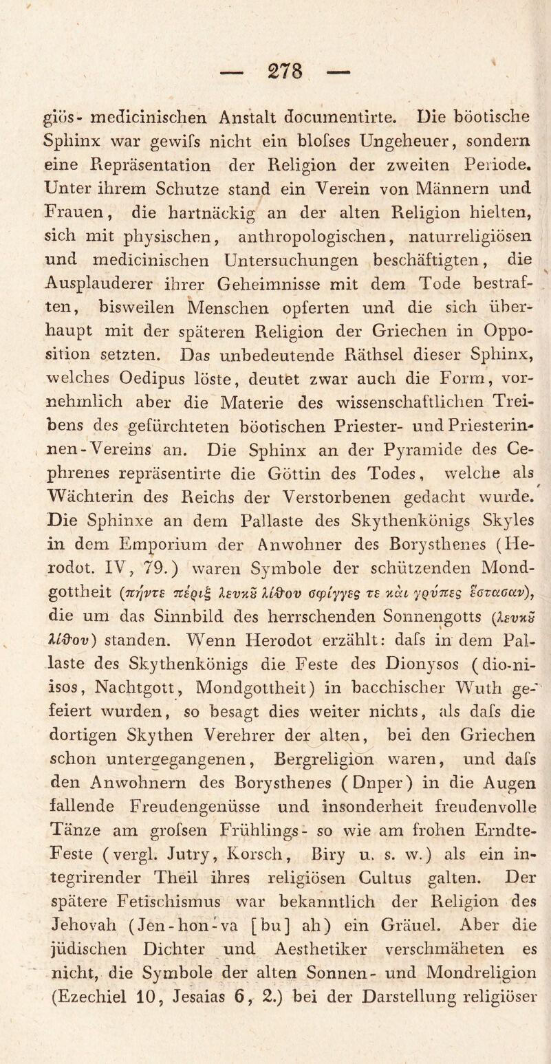 giös- medicinischen Anstalt documentirte. Die böotische Sphinx war gewifs nicht ein blofses Ungeheuer, sondern eine Repräsentation der Religion der zweiten Periode. Unter ihrem Schutze stand ein Verein von Männern und Frauen, die hartnäckig an der alten Religion hielten, sich mit physischen, anthropologischen, naturreligiösen und medicinischen Untersuchungen beschäftigten, die Ausplauderer ihrer Geheimnisse mit dem Tode bestraf¬ ten, bisweilen Menschen opferten und die sich über¬ haupt mit der späteren Religion der Griechen in Oppo¬ sition setzten. Das unbedeutende Räthsel dieser Sphinx, welches Oedipus löste, deutet zwar auch die Form, vor¬ nehmlich aber die Materie des wissenschaftlichen Trei¬ bens des gefürchteten böotischen Priester- und Priesterin- nen- Vereins an. Die Sphinx an der Pyramide des Ce- phrenes repräsentirte die Göttin des Todes, welche als e Wächterin des Reichs der Verstorbenen gedacht wurde. Die Sphinxe an dem Pallaste des Skythenkönigs Skyles in dem Emporium der Anwohner des Borysthenes (He- rodot. IV, 79.) waren Symbole der schützenden Mond¬ gottheit (7Z7JVTS 7C8Ql£ lEVKii 1L&OV GCpiyyES T£ %CU yQVTZES SGTCiGCiv), die um das Sinnbild des herrschenden Sonnengotts (Isvhü Uftov) standen. Wenn Herodot erzählt: dafs indem Pal¬ laste des Skythenkönigs die Feste des Dionysos (dio-ni- isos, Nachtgott, Mondgottheit) in bacchischer Wuth ge¬ feiert wurden, so besagt dies weiter nichts, als dafs die dortigen Skythen Verehrer der alten, bei den Griechen schon untergegangenen, Bergreligion waren, und dafs den Anwohnern des Borysthenes (Dnper) in die Augen fallende Freudengenüsse und insonderheit freudenvolle Tänze am grofsen Frühlings- so wie am frohen Erndte- Feste (vergl. Jutry, Korsch, Biry u. s. w.) als ein in- tegrirender Theil ihres religiösen Cultus galten. Der spätere Fetischismus war bekanntlich der Religion des Jehovah (Jen-honiva [bu] ah) ein Gräuel. Aber die jüdischen Dichter und Aesthetiker verschmäheten es nicht, die Symbole der alten Sonnen- und Mondreligion (Ezechiel 10, Jesaias 6, 2.) bei der Darstellung religiöser