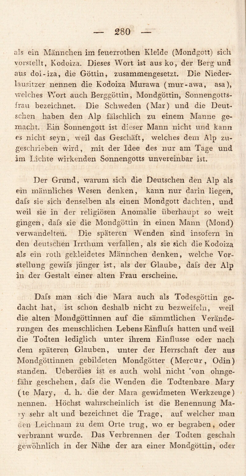als ein Männchen im feuerrothen Kleide (Mondgott) sich vorstellt, Kodoiza. Dieses Wort ist aus ko, der Berg und aus doi-iza, die Göttin, zusammengesetzt. Die Nieder¬ lausitzer nennen die Kodoiza Murawa (mur-awa, asa), welches Wort auch Berggöttin, Mondgöttin, Sonnengotts- frau bezeichnet. Die Schweden (Mar) und die Deut¬ schen haben den Alp fälschlich zu einem Manne ge¬ macht. Ein Sonnengott ist dieser Mann nicht und kann es nicht seyn, weil das Geschäft, welches dem Alp zu¬ geschrieben wird, mit der Idee des nur am Tage und im Lichte wirkenden Sonnengotts unvereinbar ist. Der Grund, warum sich die Deutschen den Alp als ein männliches Wesen denken, kann nur darin liegen, dafs sie sich denselben als einen Mondgott dachten, und weil sie in der religiösen Anomalie überhaupt so weit gingen, dafs sie die Mondgöttin in einen Mann (Mond) verwandelten. Die späteren Wenden sind insofern in den deutschen Irrthum verfallen, als sie sich die Kodoiza als ein rotli gekleidetes Männchen denken, welche Vor¬ stellung gewifs jünger ist, als der Glaube, dafs der Alp in der Gestalt einer alten Frau erscheine. Dafs man sich die Mara auch als Todesgöttin ge¬ dacht hat, ist schon deshalb nicht zu bezweifeln, weil die alten Mondgöttinnen auf die sämmtlichen Verände¬ rungen des menschlichen Lebens Einflufs hatten und weil die Todten lediglich unter ihrem Einflüsse oder nach dem späteren Glauben, unter der Herrschaft der aus Mondgöttinnen gebildeten Mondgötter (Mercur, Odin) standen. Ueberdies ist es auch wohl nicht 'von ohnge- fähr geschehen, dafs die Wenden die Todtenbare Mary (te Mary, d. h. die der Mara gewidmeten Werkzeuge) nennen. Höchst wahrscheinlich ist die Benennung Ma- ry sehr alt und bezeichnet die Trage, auf welcher man den Leichnam zu dem Orte trug, wo er begraben, oder verbrannt wurde. Das Verbrennen der Todten geschah gewöhnlich in der Nähe der ara einer Mondgöttin, oder