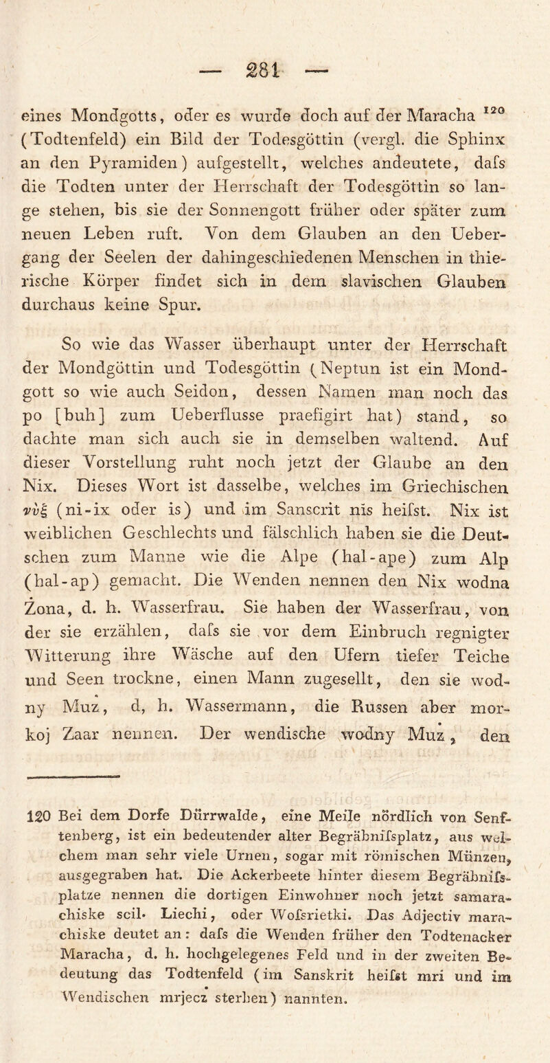 £81 eines Mondgotts, öderes wurde doch auf der Maracha 120 (Todtenfeld) ein Bild der Todesgöttin (vergl. die Sphinx an den Pyramiden) aufgestellt, welches andeutete, dafs die Todten unter der Herrschaft der Todesgöttin so lan¬ ge stehen, bis sie der Sonnengott früher oder später zum neuen Leben ruft. Von dem Glauben an den Ueber- gang der Seelen der dahingeschiedenen Menschen in thie- rische Körper findet sich in dem slavischen Glauben durchaus keine Spur. So wie das Wasser überhaupt unter der Herrschaft der Mondgöttin und Todesgöttin (Neptun ist ein Mond¬ gott so wie auch Seidon, dessen Namen man noch das po [buh] zum UeberfLusse praefigirt hat) stand, so dachte man sich auch sie in demselben waltend. Auf dieser Vorstellung ruht noch jetzt der Glaube an den Nix. Dieses Wort ist dasselbe, welches im Griechischen vvg (ni-ix oder is) und dm Sanscrit nis heifst. Nix ist weiblichen Geschlechts und fälschlich haben sie die Deut¬ schen zum Manne wie die Alpe (hal-ape) zum Alp (hal-ap) gemacht. Die Wenden nennen den Nix wodna Zona, d. li. Wasserfrau. Sie haben der Wasserfrau, von der sie erzählen, dafs sie vor dem Einbruch regnigter Witterung ihre Wäsche auf den Ufern tiefer Teiche und Seen trockne, einen Mann zugesellt, den sie wod- ny Muz, d, h. Wassermann, die Russen aber mor- koj Zaar nennen. Der wendische wodny Muz , den 120 Bei dem Dorfe Dürrwalde, eine Meile nördlich von Senf- tenberg, ist ein bedeutender alter Begräbnifsplatz, aus wei¬ chem man sehr viele Urnen, sogar mit römischen Münzen, ausgegraben hat. Die Ackerbeete hinter diesem Begräbnifs*. platze nennen die dortigen Einwohner noch jetzt Samara- chiske seil* Liechi, oder Wofsrietki. Das Aajectiv mara- chiske deutet an : dafs die Wenden früher den Todtenacker Maracha, d. h. hochgelegenes Feld und in der zweiten Be¬ deutung das Todtenfeld (im Sanskrit heifst mri und im Wendischen mrjecz sterben) nannten.