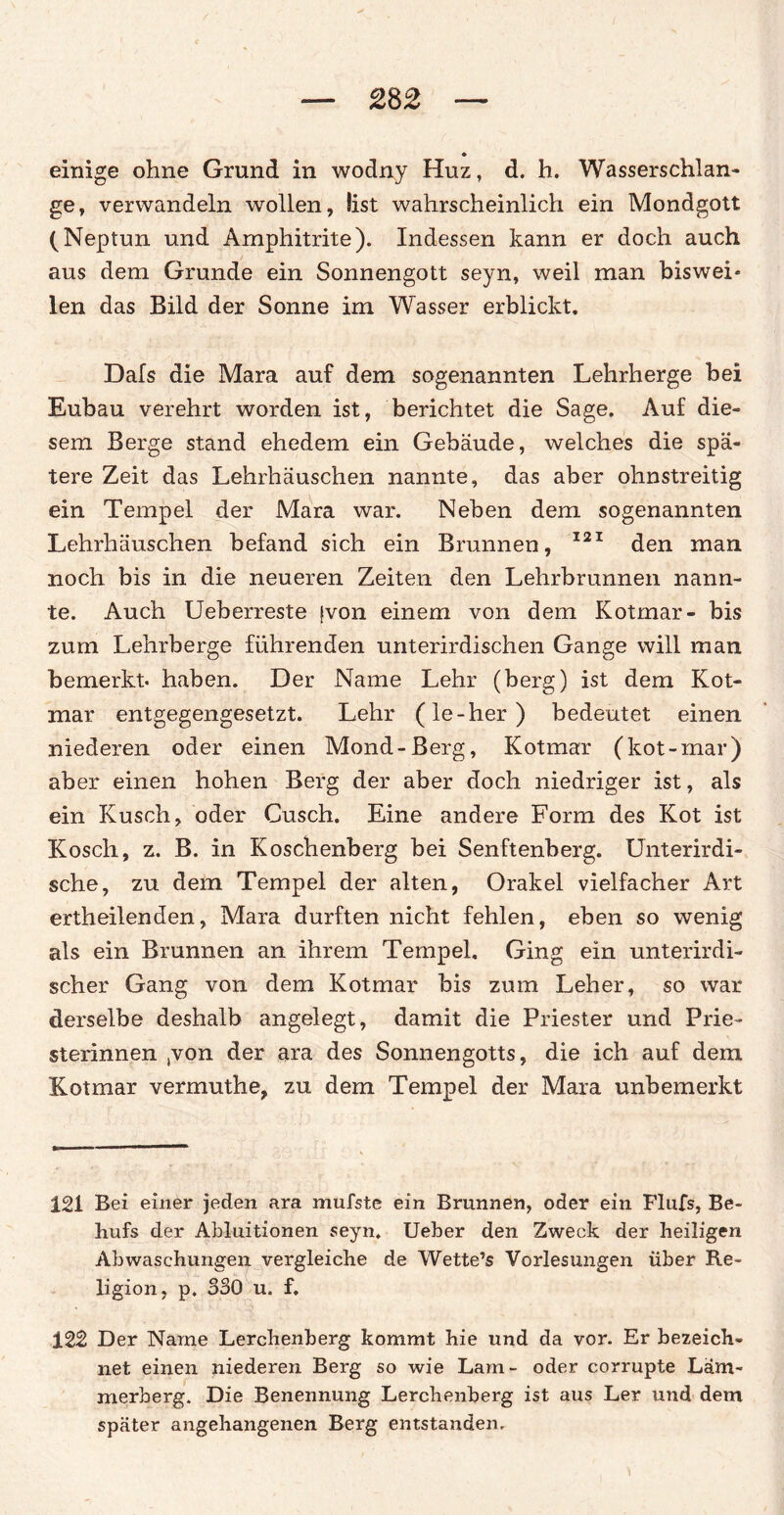 einige ohne Grund in wodny Huz, d. h. Wasserschlan¬ ge, verwandeln wollen, list wahrscheinlich ein Mondgott (Neptun und Amphitrite). Indessen kann er doch auch aus dem Grunde ein Sonnengott seyn, weil man biswei* len das Bild der Sonne im Wasser erblickt. Dafs die Mara auf dem sogenannten Lehrherge bei Eubau verehrt worden ist, berichtet die Sage. Auf die¬ sem Berge stand ehedem ein Gebäude, welches die spä¬ tere Zeit das Lehrhäuschen nannte, das aber ohnstreitig ein Tempel der Mara war. Neben dem sogenannten Lehrhäuschen befand sich ein Brunnen, 121 den man noch bis in die neueren Zeiten den Lehrbrunnen nann¬ te. Auch Ueberreste fvon einem von dem Kotmar- bis zum Lehrberge führenden unterirdischen Gange will man bemerkt, haben. Der Name Lehr (berg) ist dem Kot- mar entgegengesetzt. Lehr (le-her) bedeutet einen niederen oder einen Mond-Berg, Kotmar (kot-mar) aber einen hohen Berg der aber doch niedriger ist, als ein Kusch, oder Cusch. Eine andere Form des Kot ist Kosch, z. B. in Koschenberg bei Senftenberg. Unterirdi¬ sche, zu dem Tempel der alten, Orakel vielfacher Art ertheilenden, Mara durften nicht fehlen, eben so wenig als ein Brunnen an ihrem Tempel. Ging ein unterirdi¬ scher Gang von dem Kotmar bis zum Leher, so war derselbe deshalb angelegt, damit die Priester und Prie- sterinnen ,von der ara des Sonnengotts, die ich auf dem Kotmar vermuthe, zu dem Tempel der Mara unbemerkt 121 Bei einer jeden ara mufste ein Brunnen, oder ein Flufs, Be¬ hufs der Abluitionen seyn. Ueber den Zweck der heiligen Abwaschungen vergleiche de Wette’s Vorlesungen über Re¬ ligion, p. 330 u. f. 122 Der Name Lerchenberg kommt hie und da vor. Er bezeich¬ net einen niederen Berg so wie Lam- oder corrupte Läm¬ merberg. Die Benennung Lerchenberg ist aus Ler und dem später angehangenen Berg entstanden.