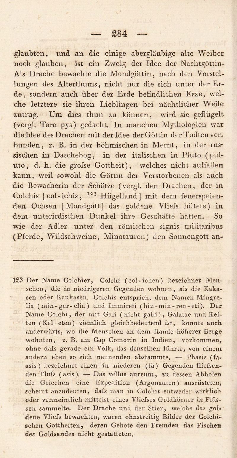 glaubten, und an die einige abergläubige alte Weiber noch glauben, ist ein Zweig der Idee der Nachtgöttin* Als Drache bewachte die Mondgöttin, nach den Vorstel¬ lungen des Alterthums, nicht nur die sich unter der Er¬ de, sondern auch über der Erde befindlichen Erze, wel¬ che letztere sie ihren Lieblingen bei nächtlicher Weile zutrug. Um dies thun zu können, wird sie geflügelt (vergl. Tara pya) gedacht. In manchen Mythologien war die Idee des Drachen mit der Idee der Göttin der Todten ver¬ bunden, z. B. in der böhmischen in Mernt, in der rus¬ sischen in Daschebog, in der italischen in Pluto (pul- uto, d. h. die grofse Gottheit), welches nicht auffallen kann, weil sowohl die Göttin der Verstorbenen als auch die Bewacherin der Schätze (vergl. den Drachen, der in Colchis [col-ichis, 123 Hügelland] mit dem feuerspeien¬ den Ochsen [Mondgott] das goldene Vliefs hütete) in dem unterirdischen Dunkel ihre Geschäfte hatten. So wie der Adler unter den römischen signis militaribus (Pferde, Wildschweine, Minotauren) den Sonnengott an- 123 Der Name Colcliier, Colchi (col-ielien) bezeichnet Men¬ schen, die in niedrigeren Gegenden wohnen, als die Kaka- sen oder Kaukasen, Colchis entspricht dem Namen Mingre- lia ( min - ger-elia ) und Immireti (hin-min-ren-eti). Der Name Colchi, der mit Gali (nicht galli), Galatae und Kel¬ ten (Kel eten) ziemlich gleichbedeutend ist, konnte auch anderwärts, wo die Menschen an dem Rande höherer Berge wohnten, z. B. am Cap Comorin in Indien, verkommen, ohne dafs gerade ein Volk, das denselben führte, von einem andern eben so sich nennenden abstammte. — Phasis (fa- asis ) bezeichnet einen in niederen (fa) Gegenden fliefsen- den Flufs (asis). — Das vellus aureum, zu dessen Abholen die Griechen eine Expedition (Argonauten) ausrüsteten, scheint anzudeuten, dafs man in Colchis entweder wirklich oder vermeintlich mittelst eines Vliefses Goldkörner in Flüs¬ sen sammelte. Der Drache und der Stier, welche das gol¬ dene Vliefs bewachten, waren ohnstreitig Bilder der Colchi- sehen Gottheiten, deren Gebote den Fremden das Fischen des Goldsandes nicht gestatteten.