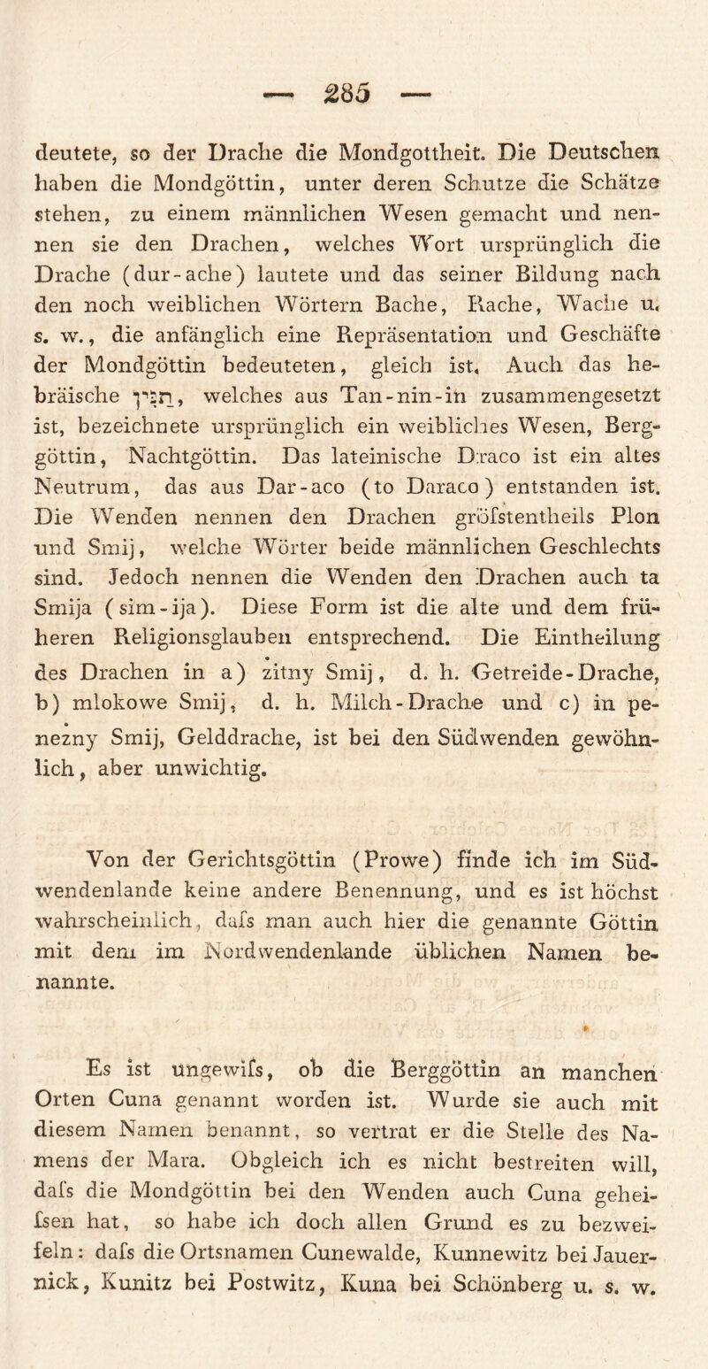 deutete, so der Drache die Mondgottheit. Die Deutschen haben die Mondgöttin, unter deren Schutze die Schätze stehen, zu einem männlichen Wesen gemacht und nen¬ nen sie den Drachen, welches Wort ursprünglich die Drache (dur-ache) lautete und das seiner Bildung nach den noch weiblichen Wörtern Bache, Rache, Wache u, s. w., die anfänglich eine Repräsentation und Geschäfte der Mondgöttin bedeuteten, gleich ist. Auch das he¬ bräische “psn, welches aus Tan-nin-in zusammengesetzt ist, bezeichnete ursprünglich ein weibliches Wesen, Berg¬ göttin, Nachtgöttin. Das lateinische D:raco ist ein altes Neutrum, das aus Dar-aco (to Daraco) entstanden ist. Die Wenden nennen den Drachen gröfstentheils Pion und Smij, welche Wörter beide männlichen Geschlechts sind. Jedoch nennen die Wenden den Drachen auch ta Smija (sim-ija). Diese Form ist die alte und dem frü¬ heren Religionsglauben entsprechend. Die Eintheilung des Drachen in a) zitny Smij, d. h. Getreide-Drache, b) mlokowe Smij, d. h. Milch-Drache und c) in pe- nezny Smij, Gelddrache, ist bei den SücLwenden gewöhn¬ lich , aber unwichtig. Von der Gerichtsgöttin (Prowe) finde ich im Süd¬ wendenlande keine andere Benennung, und es ist höchst wahrscheinlich , dafs man auch hier die genannte Göttin mit dem im Nord wendenlande üblichen Namen be¬ nannte. * Es ist ungewifs, ob die Berggöttin an manchen Orten Cuna genannt worden ist. Wurde sie auch mit diesem Namen benannt, so vertrat er die Stelle des Na¬ mens der Mara. Obgleich ich es nicht bestreiten will, dafs die Mondgöttin bei den Wenden auch Cuna gehei- fsen hat, so habe ich doch allen Grund es zu bezwei¬ feln : dafs die Ortsnamen Cunewalde, Kunnewitz bei Jauer¬ nick, Kunitz bei Postwitz, Kuna bei Schönberg u. s. w.