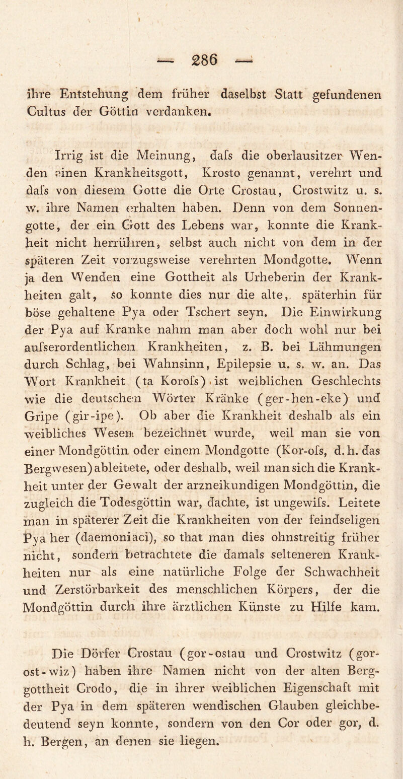 I — 286 — ihre Entstehung dem früher daselbst Statt gefundenen Cultus der Göttin verdanken. Irrig ist die Meinung, dafs die oberlausitzer Wen¬ den einen Krankheitsgott, Krosto genannt, verehrt und dafs von diesem Gotte die Orte Crostau, Crostwitz u. s. w. ihre Namen erhalten haben. Denn von dem Sonnen¬ gotte, der ein Gott des Lebens war, konnte die Krank¬ heit nicht herrühren, selbst auch nicht von dem in der späteren Zeit vorzugsweise verehrten Mondgotte. Wenn ja den Wenden eine Gottheit als Urheberin der Krank¬ heiten galt, so konnte dies nur die alte,, späterhin für böse gehaltene Pya oder Tschert seyn. Die Einwirkung der Pya auf Kranke nahm man aber doch wohl nur bei aufserordentlichen Krankheiten, z. B. bei Lähmungen durch Schlag, bei Wahnsinn, Epilepsie u. s. w. an. Das Wort Krankheit (ta Korofs).ist weiblichen Geschlechts wie die deutschen Wörter Kränke (ger-hen-eke) und Gripe (gir-ipe). Ob aber die Krankheit deshalb als ein weibliches Wesen bezeichnet wurde, weil man sie von einer Mondgöttin oder einem Mondgotte (Kor-ofs, d.h. das Bergwesen) ableittete, oder deshalb, weil man sich die Krank¬ heit unter der Gewalt der arzneikundigen Mondgöttin, die zugleich die Tode.sgöttin war, dachte, ist ungewifs. Leitete man in späterer Zeit die Krankheiten von der feindseligen Pya her (daemoniaci), so that man dies ohnstreitig früher nicht, sondern betrachtete die damals selteneren Krank¬ heiten nur als eine natürliche Folge der Schwachheit und Zerstörbarkeit des menschlichen Körpers, der die Mondgöttin durch ihre ärztlichen Künste zu Hilfe kam. Die Dörfer Crostau (gor-ostau und Crostwitz (gor- ost-wiz) haben ihre Namen nicht von der alten Berg¬ gottheit Crodo, die in ihrer weiblichen Eigenschaft mit der Pya in dem späteren wendischen Glauben gleichbe¬ deutend seyn konnte, sondern von den Cor oder gor, d. h. Bergen, an denen sie liegen.