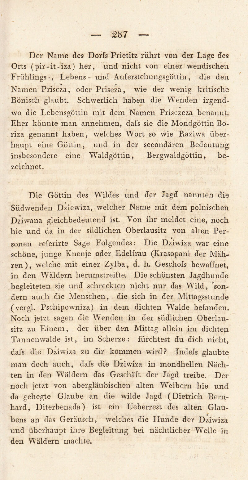 £Ö7 Der Name des Dorfs Prietitz rührt von der Lage des Orts (pir-it-iza) her, und nicht von einer wendischen Frühlings-, Lebens - und Auferstehungsgöttin, die den Namen Priscza, oder Priseza, wie der wenig kritische Bönisch glaubt. Schwerlich haben die Wenden irgend- wo die Lebensgöttin mit dem Namen Prisczeza benannt. Eher könnte man annehmen, dafs sie die Mondgöttin Bo- riza genannt haben, welches Wort so wie Raziwa über¬ haupt eine Göttin, und in der secondären Bedeutung insbesondere eine Waldgöttin, Bergwaldgöttin, be¬ zeichnet. Die Göttin des Wildes und der Jagd nannten die Südwenden Dziewiza, welcher Name mit dem polnischen Dz*iwana gleichbedeutend ist. Von ihr meldet eine, noch hie und da in der südlichen Oberlausitz von alten Per¬ sonen referirte Sage Folgendes: Die Dziwiza war eine schöne, junge Knenje oder Edelfrau (Krasopani der Mäh¬ ren), welche mit einer Zylba, d. h. Geschofs bewaffnet, in den Wäldern herumstreifte. Die schönsten Jagdhunde begleiteten sie und schreckten nicht nur das Wild, son¬ dern auch die Menschen, die sich in der Mittagsstunde (vergl. Pschipowniza) in dem dichten Walde befanden. Noch jetzt sagen die Wenden in der südlichen Oberlau¬ sitz zu Einem, der über den Mittag allein im dichten Tannenwalde ist, im Scherze : fürchtest du dich nicht, dafs die Dziwiza zu dir kommen wird? Indefs glaubte • man doch auch, dafs die Dziwiza in mondhellen Näch¬ ten in den Wäldern das Geschäft der Jagd treibe. Der noch jetzt von abergläubischen alten Weibern hie und da gehegte Glaube an die wilde Jagd (Dietrich Bern¬ hard, Diterbenada) ist ein Ueberrest des alten Glau- bens an das Geräusch, welches die Hunde der Dziwiza und überhaupt ihre Begleitung bei nächtlicher Weile in den Wäldern machte.