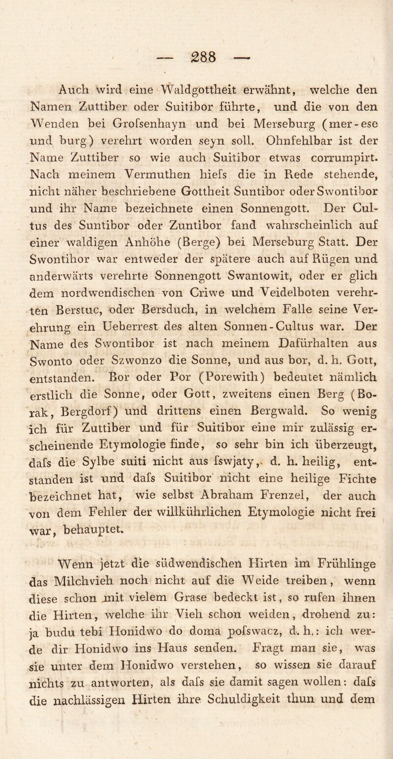 Auch wird eine Waldgottheit erwähnt, welche den Namen Zuttiber oder Suitibor führte, und die von den Wenden bei Grofsenhayn und bei Merseburg (mer-ese und bürg) verehrt worden seyn soll. Ohnfehlbar ist der Name Zuttiber so wie auch Suitibor etwas corrumpirt. Nach meinem Vermuthen hiefs die in Rede stehende, nicht näher beschriebene Gottheit Suntibor oder Swontibor und ihr Name bezeichnete einen Sonnengott. Der Cul- tus des Suntibor oder Zuntibor fand wahrscheinlich auf einer waldigen Anhöhe (Berge) bei Merseburg Statt. Der Swontihor war entweder der spätere auch auf Flügen und anderwärts verehrte Sonnengott Swantowit, oder er glich dem nordw'endischen von Criwe und Veidelboten verehr¬ ten Berstuc, oder Bersduch, in welchem Falle seine Ver¬ ehrung ein Ueberrest des alten Sonnen-Cultus war. Der Name des Swontibor ist nach meinem Dafürhalten aus Swonto oder Szwonzo die Sonne, und aus bor, d. h. Gott, entstanden. Bor oder Por (Porewith) bedeutet nämlich erstlich die Sonne, oder Gott, zweitens einen Berg (Bo- rak, Bergdorf) und drittens einen Bergwrald. So wenig ich für Zuttiber und für Suitibor eine mir zulässig er¬ scheinende Etymologie finde, so sehr bin ich überzeugt, dafs die Sylbe suiti nicht aus fswjaty,s d. h. heilig, ent» standen ist und dafs Suitibor nicht eine heilige Fichte bezeichnet hat, wie selbst Abraham Frenzei, der auch von dem Fehler der willkührlichen Etymologie nicht frei war, behauptet» Wenn jetzt die südwendischen Flirten im Frühlinge das Milchvieh noch nicht auf die Weide treiben, wenn diese schon jmit vielem Grase bedeckt ist, so rufen ihnen die Flirten, welche ihr Vieh schon weiden, drohend zu: ja budu tebi Honidwo do doma pofswacz, d. h.: ich wer¬ de dir Flonidwo ins Ffaus senden. Fragt man sie, was sie unter dem Honidwo verstehen, so wissen sie darauf nichts zu antworten, als dafs sie damit sagen wollen: dafs die nachlässigen Hirten ihre Schuldigkeit thun und dem
