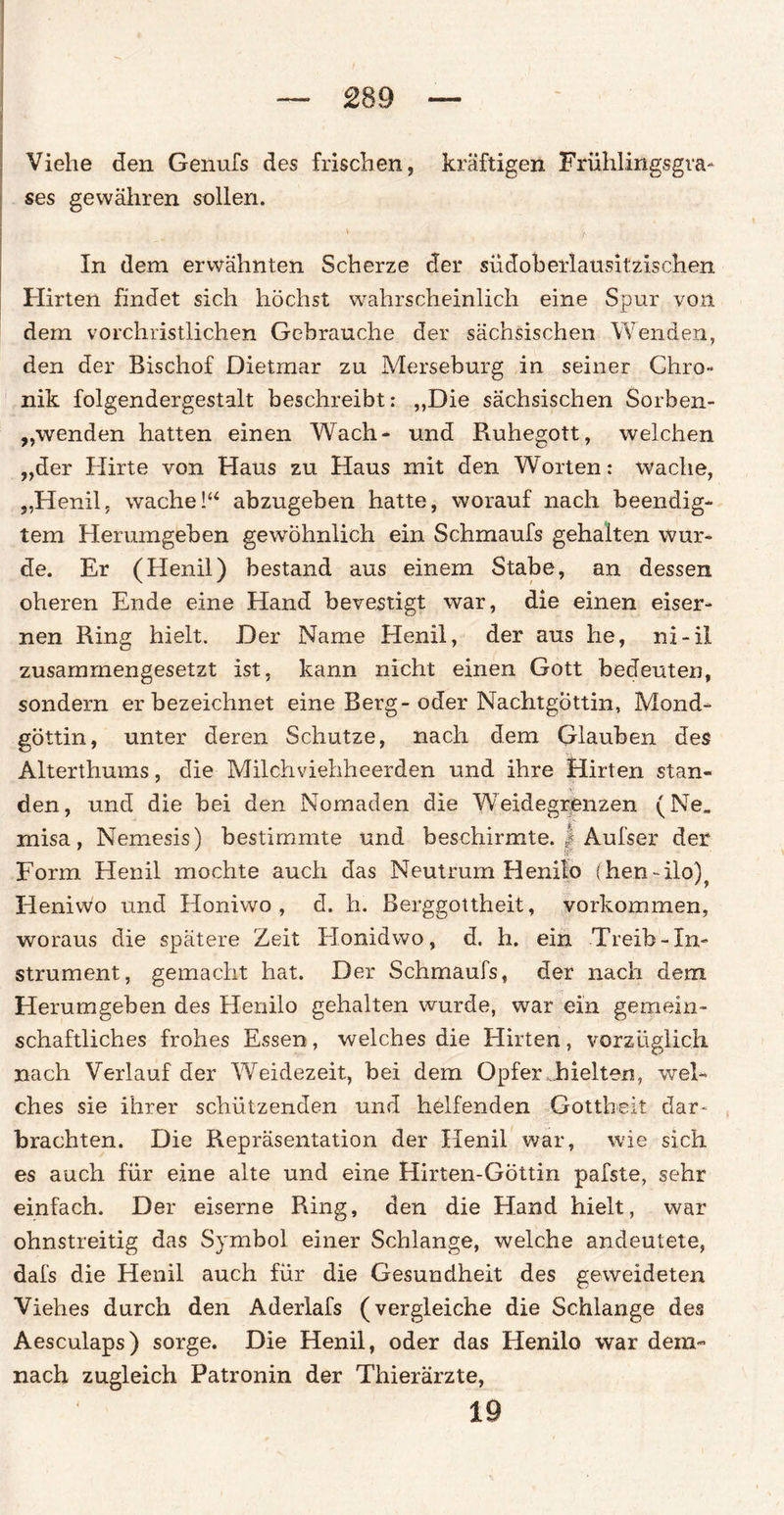 £89 Viehe den Genufs des frischen, kräftigen Frühlingsgva- ses gewähren sollen. v /. In dem erwähnten Scherze der südoberlausitzischen Hirten findet sich höchst wahrscheinlich eine Spur von dem vorchristlichen Gebrauche der sächsischen Wenden, den der Bischof Dietmar zu Merseburg in seiner Chro¬ nik folgendergestalt beschreibt: ,,Die sächsischen Sorben- „wenden hatten einen Wach* und Fiuhegott, welchen „der Hirte von Haus zu Haus mit den Worten: wache, „Henil, wache!“ abzugeben hatte, worauf nach beendig¬ tem Herumgeben gewöhnlich ein Schmaufs gehalten wur¬ de. Er (Henil) bestand aus einem Stabe, an dessen oberen Ende eine Hand bevestigt war, die einen eiser¬ nen Ring hielt. Der Name Henil, der aus he, ni-il zusammengesetzt ist, kann nicht einen Gott bedeuten, sondern erbezeichnet eine Berg-oder Nachtgöttin, Mond¬ göttin, unter deren Schutze, nach dem Glauben des Alterthums, die Milchviehheerden und ihre Hirten stan- < den, und die bei den Nomaden die Weidegrenzen (Ne, misa, Nemesis) bestimmte und beschirmte. | Aufser der Form Henil mochte auch das Neutrum Henifo (hen-ilo)^ Heniwo und Honiwo , d. h. Berggottheit, Vorkommen, woraus die spätere Zeit Honidwo, d. h. ein Treib-In¬ strument, gemacht hat. Der Schmaufs, der nach dem Herumgeben des Henilo gehalten wurde, war ein gemein¬ schaftliches frohes Essen, welches die Hirten, vorzüglich nach Verlauf der Weidezeit, bei dem Opfer hielten, wel¬ ches sie ihrer schützenden und helfenden Gottheit dar- brachten. Die Repräsentation der Henil war, wie sich es auch für eine alte und eine Hirten-Göttin pafste, sehr einfach. Der eiserne Ring, den die Hand hielt, war ohnstreitig das Symbol einer Schlange, welche andeutete, dafs die Henil auch für die Gesundheit des geweideten Viehes durch den Aderlafs (vergleiche die Schlange des Aesculaps) sorge. Die Henil, oder das Henilo war dem¬ nach zugleich Patronin der Thierärzte, 19