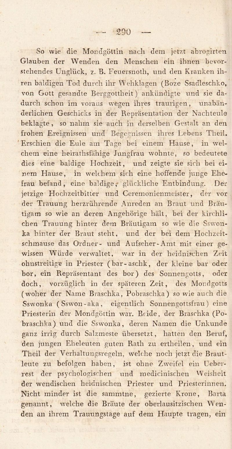 So wie die Mondgöttin nach dem jetzt ahrogirten Glauben der Wenden den Menschen ein ihnen bevor¬ stehendes Unglück, z. B. Feuersnoth, und den Kranken ih¬ ren baldigen Tod durch ihr Wehklagen (Boze Ssadleschko, von Gott gesandte Berggottheit) ankündigte und sie da¬ durch schon im voraus wegen ihres traurigen, unabän¬ derlichen Geschicks in der Repräsentation der Nachteule beklagte , so nahm sie auch in derselben Gestalt an den frohen Ereignissen und Begebnissen ihres Lebens Th eil. Erschien die Eule am Tage bei einem Hause, in wel¬ chem eine heirathsfähige Jungfrau wohnte, so bedeutete dies eine baldige Hochzeit, und zeigte sie sich bei ei¬ nem Hause, in welchem sich eine hoffende junge Ehe¬ frau befand, eine baldige, glückliche Entbindung. Der jetzige Hochzeitbitter und Ceremonienmeister, der vor der Trauung herzrührende Anreden an Braut und Bräu¬ tigam so wie an deren Angehörige hält, bei der kirchli¬ chen Trauung hinter dem Bräutigam so wie die Sswon- ka hinter der Braut steht, und der bei dem Hochzeit¬ schmause das Ordner- und Aufseher-Amt mit einer ge¬ wissen Würde verwaltet, war in der heidnischen Zeit ohnstreitige in Priester (bar-aschk, der kleine bar oder bor, ein Repräsentant des bor) des Sonnengotts, oder doch, vorzüglich in der späteren Zeit, des Mondgotts (woher der Name Braschka, Pobraschka) so wie auch die Sswonka (Sswon-aka, eigentlich Sonnengottsfrau) eine Priesterin der Mondgöttin war. Beide, der Braschka (Po¬ braschka) und die Sswonka, deren Namen die Unkunde ganz irrig durch Salzmeste übersetzt, hatten den Beruf, den jungen Eheleuten guten Rath zu ertheilen, und ein Theil der Verhaltungsregeln, welche noch jetzt die Braut¬ leute zu befolgen haben, ist ohne Zweifel ein Ueber- rest der psychologischen und medicinischen Weisheit der wendischen heidnischen Priester und P riesterinnen. Nicht minder ist die sammtne, gezierte Krone, Barta genannt, welche die Bräute der oberlausitzischen Wen¬ den an ihrem Trauungstage auf dem Haupte tragen, ein