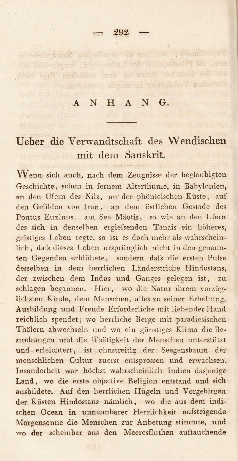 ANHANG. Ueber die Verwandtschaft des Wendischen mit dem Sanskrit. Wenn sich auch, nach dem Zeugnisse der beglaubigten Geschichte, schon in fernem Alterthume, in Babylonien, an den Ufern des Nils, an der phönicischen Küste, auf den Gefilden von Iran, an dem östlichen Gestade des Pontus Euxinus, arn See Mäotis, so wie an den Ufern des sich in denselben ergiefsenden Tanais ein höheres, geistiges Leben regte, so ist es doch mehr als wahrschein¬ lich , dafs dieses Leben ursprünglich nicht in den genann¬ ten Gegenden erblühete, sondern dafs die ersten Pulse desselben in dem herrlichen Länderstriche Hindostans, der zwischen dem Indus und Ganges gelegen ist, zu schlagen begannen. Hier, wo die Natur ihrem vorzüg¬ lichsten Kinde, dem Menschen, alles zu seiner Erhaltung, Ausbildung und Freude Erforderliche mit liebender Hand reichlich spendet; wo herrliche Berge mit paradiesischen Thälern abvvechseln und wo ein günstiges Klitna die Be-* Strebungen und die Thätigkeit der Menschen unterstützt und erleichtert, ist ohnstreitig der Seegensbaum der menschlichen Cultur zuerst entsprossen und erwachsen. Insonderheit war höchst wahrscheinlich Indien dasjenige Land, wo die erste objective Religion entstand und sich aüsbildete. Auf den herrlichen Hügeln und Vorgebirgen der Küsten Hindostans nämlich, wo die aus dem indi¬ schen Ocean in unnennbarer Herrlichkeit aufsteigende Morgensonne die Menschen zur Anbetung stimmte, und wo der scheinbar aus den Meeresfluthen auftauchende