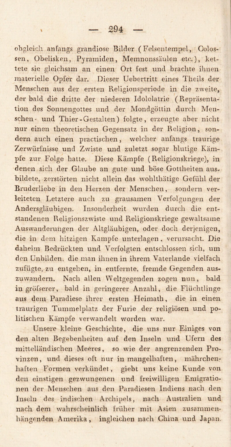 obgleich anfangs grandiose Bilder (Felsentempel, Colos- sen, Obelisken, Pyramiden, Memnonssäulen etc.), ket¬ tete sie gleichsam an einen Ort fest und brachte ihnen materielle Opfer dar. Dieser Uebertritt eines Theils der Menschen aus der ersten Reügionsperiode in die zweite, der bald die dritte der niederen Idololatrie (Repräsenta¬ tion des Sonnengottes und der Mondgöttin durch Men¬ schen- und Thier-Gestalten) folgte, erzeugte aber nicht nur einen theoretischen Gegensatz in der Religion, son¬ dern auch einen prac.tischen, welcher anfangs traurige Zerwürfnisse und Zwiste und zuletzt sogar blutige Käm¬ pfe zur Folge hatte. Diese Kämpfe (Religionskriege), in denen sich der Glaube an gute und böse Gottheiten aus¬ bildete, zerstörten nicht allein das wohlthätige Gefühl der Bruderliebe in den Herzen der Menschen, sondern ver¬ leiteten Letztere auch zu grausamen Verfolgungen der Andersgläubigen. Insonderheit wurden durch die ent¬ standenen Religionszwiste und Religionskriege gewaltsame Auswanderungen der Altgläubigen, oder doch derjenigen, die in dem hitzigen Kampfe unterlagen, verursacht. Die daheim Bedrückten und Verfolgten entschlossen sich, um den Unbilden, die man ihnen in ihrem Vaterlande vielfach zufügte, zu entgehen, in entfernte, fremde Gegenden aus¬ zuwandern. Nach allen Weltgegenden zogen nun, bald in gröfserer, bald in geringerer Anzahl, die Flüchtlinge aus dem Paradiese ihrer ersten Heimath, die in einen traurigen Tummelplatz der Furie der religiösen und po¬ litischen Kämpfe verwandelt worden war. Unsere kleine Geschichte, die uns nur Einiges von den alten Begebenheiten auf den Inseln und Ufern des mittelländischen Meeres, so wie der angrenzenden Pro¬ vinzen, und dieses oft nur in mangelhaften, mährchen- haften Formen verkündet, giebt uns keine Kunde von den einstigen gezwungenen und freiwilligen Emigratio¬ nen der Menschen aus den Paradiesen Indiens nach den Inseln des indischen Archipels, nach Australien und nach dem wahrscheinlich früher mit Asien zusammen¬ hängenden Amerika, ingleichen nach China und Japan.