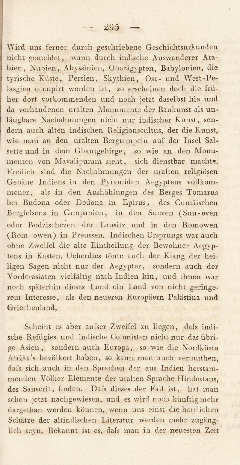 Wird uns ferner durch geschriebene Geschichtsurkunden nicht gemeldet, wann durch indische Auswanderer Ara¬ bien, Nubien, Abyssinien, Oberägypten, Babylonien, die tyrische Küste, Persien, Skythien, Ost - und West-Pe- lasgien occupirt worden ist, so erscheinen doch die frü¬ her dort vorkommenden und noch jetzt daselbst hie und da vorhandenen uralten Monumente der Baukunst als un- laugbare Nachahmungen nicht nur indischer Kunst, son¬ dern auch alten indischen Religionscultus, der die Kunst, wie man an den uralten Bergtempeln auf der Insel Sa!~ sette und in dem Ghautgebirge, so wie an den Monu¬ menten von Mavalipuram sieht, sich dienstbar machte. Freilich sind die Nachahmungen der uralten religiösen Gebäue Indiens in den Pyramiden Aegyptens vollkom¬ mener, als in den Aushöhlungen des Berges Tomarus bei Budona oder Dodona in Epirus, des Cumäischen Bergfelsens in Campanien, in den Sueven (Sun-even oder Rodzischczen der Lausitz und in den Romowen (Rom-owen) in Preussen. Indischen Ursprungs war auch ohne Zweifel die alte Eintheilung der Bewohner Aegyp¬ tens in Kasten. Ueberdies tönte auch der Klang der hei¬ ligen Sagen nicht nur der Aegypter, sondern auch der Vorderasiaten vielfältig nach Indien hin, und ihnen war noch späterhin dieses Land ein Land von nicht geringe¬ rem Interesse, als den neueren Europäern Palästina und Griechenland, Scheint es aber aufser Zweifel zu liegen, dafs indi¬ sche Refügies und indische Colonisten nicht nur das übri¬ ge Asien, sondern auch Europa, so wie die Nordküste Afrika’s bevölkert haben, so kann man auch vermuthen, dafs sich auch in den Sprachen der aus Indien herstam¬ menden Völker Elemente der uralten Sprache Hindostans, des Sanscrit, finden. Dafs dieses der Fall ist, hat man schon jetzt nachgewiesen, und es wird noch künftig mehr dargethan werden können, wenn uns einst die herrlichen Schätze der altindischen Literatur werden mehr zugäng¬ lich seyn. Bekannt ist es, dafs man in der neuesten Zeit