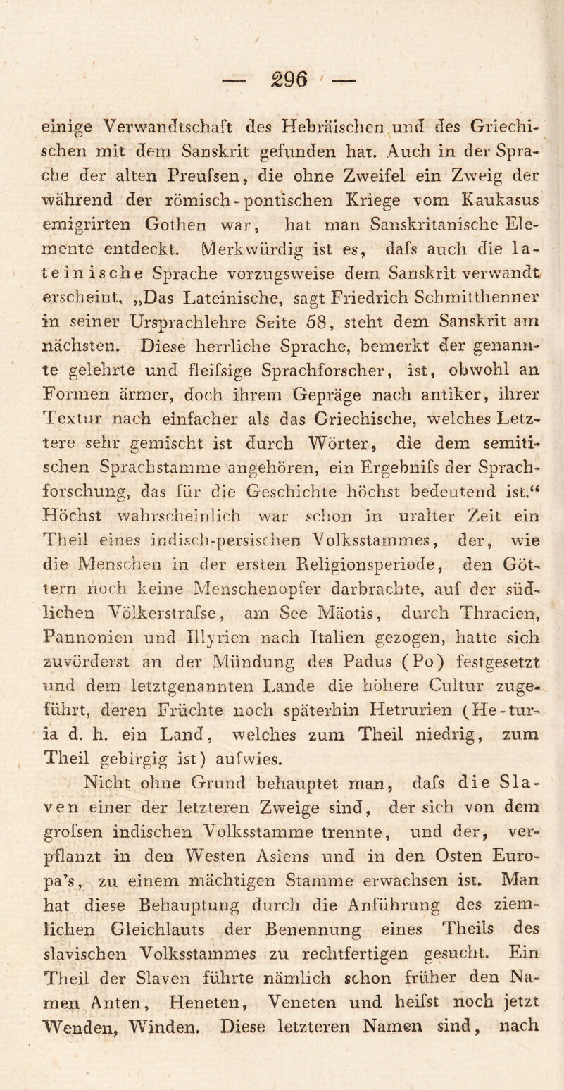 einige Verwandtschaft des Hebräischen und des Griechi¬ schen mit dein Sanskrit gefunden hat. Auch in der Spra¬ che der alten Preufseh, die ohne Zweifel ein Zweig der während der römisch-pontischen Kriege vom Kaukasus emigrirten Gothen war, hat man Sanskritanische Ele¬ mente entdeckt. Merkwürdig ist es, dafs auch die la¬ teinische Sprache vorzugsweise dem Sanskrit verwandt erscheint, „Das Lateinische, sagt Friedrich Schmitthenner in seiner Ursprachlehre Seite 58, steht dem Sanskrit am nächsten. Diese herrliche Sprache, bemerkt der genann¬ te gelehrte und fleifsige Sprachforscher, ist, obwohl an Formen ärmer, doch ihrem Gepräge nach antiker, ihrer Textur nach einfacher als das Griechische, welches Letz¬ tere sehr gemischt ist durch Wörter, die dem semiti¬ schen Sprachstamme angehören, ein Ergebnifs der Sprach¬ forschung, das für die Geschichte höchst bedeutend ist.“ Höchst wahrscheinlich war schon in uralter Zeit ein ■ . i Theil eines indisch-persischen Volksstammes, der, wie die Menschen in der ersten Religionsperiode, den Göt¬ tern noch keine Menschenopfer darbrachte, auf der süd¬ lichen Völkerstrafse, am See Mäotis, durch Thracien, Pannonien und Ill}rien nach Italien gezogen, hatte sich zuvörderst an der Mündung des Padus (Po) festgesetzt und dem letztgenannten Lande die höhere Cultur zuge¬ führt, deren Früchte noch späterhin Hetrurien (He-tur- ia d. h. ein Land, welches zum Theil niedrig, zum Theil gebirgig ist) aufwies. Nicht ohne Grund behauptet man, dafs die Sla- ven einer der letzteren Zweige sind, der sich von dem grofsen indischen Volksstamme trennte, und der, ver¬ pflanzt in den Westen Asiens und in den Osten Euro- pa’s, zu einem mächtigen Stamme erwachsen ist. Man hat diese Behauptung durch die Anführung des ziem¬ lichen Gleichlauts der Benennung eines Theils des slavischen Volksstammes zu rechtfertigen gesucht. Ein Theil der Slaven führte nämlich schon früher den Na¬ men Anten, Heneten, Veneten und heifst noch jetzt Wenden, Winden. Diese letzteren Namen sind, nach