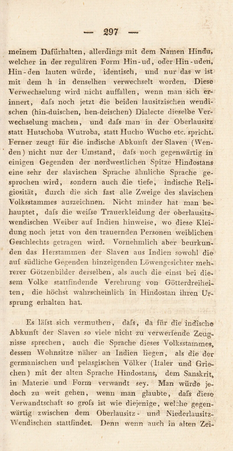 meinem Dafürhalten, allerdings mit dem Namen Hindu, welcher in der regulären Form Hin-ud, oder Hin-uden, Hin -den lauten würde, identisch, und nur das w ist mit dem h in denselhen verwechselt worden. Diese Verwechselung wird nicht auffallen, wenn man sich er¬ innert, dafs noch jetzt die beiden lausitzischen wendi¬ schen (hin-duisehen, hen-deischen) Dialecte dieselbe Ver¬ wechselung machen, und dafs man in der Oberlausitz statt Hutschoba Wutroba, statt Hucho Wucho etc. spricht. Ferner zeugt für die indische Abkunft der Slaven (Wen¬ den) nicht nur der Umstand, dafs noch gegenwärtig in einigen Gegenden der nordwestlichen Spitze Hindostans eine sehr der slavischen Sprache ähnliche Sprache ge¬ sprochen wird, sondern auch die tiefe, indische Reli¬ giosität, durch die sich fast alle Zweige des slavischen Volksstammes auszeichnen. Nicht minder hat man be¬ hauptet, dafs die weifse Trauerkleidung der oberlausitz¬ wendischen Weiber auf Indien hinweise, wo diese Klei¬ dung noch jetzt von den trauernden Personen weiblichen Geschlechts getragen wird. Vornehmlich aber beurkun¬ den das Herstammen der Slaven aus Indien sowohl die auf südliche Gegenden hinzeigenden Löwengesichter meh¬ rerer Götzenbilder derselben, als auch die einst bei die¬ sem Volke stau findende Verehrung von Götterdreihei» ten, die höchst wahrscheinlich in Hindostan ihren Ur¬ sprung erhalten hat. Es läfst sich vermuthen, dafs, da für die indische Abkunft der Slaven so viele nicht zu verwerfende 2eüap* nisse sprechen, auch die Sprache dieses Volksstamme«» dessen Wohnsitze näher an Indien liegen» als die der germanischen und pelasgischen Völker (Italer und Grie* chen) mit der alten Sprache Hindostans, dem Sanskrit» in Materie und Form verwandt sey. Man würde je¬ doch zu weit gehen, wenn man glaubte, dafs diese Verwandtschaft so grofs ist wie diejenige, welche gegen¬ wärtig zwischen dem Oberlausitz - und Niederlausitz- Wendischen stattfindet. Denn wenn auch in alten Zei-