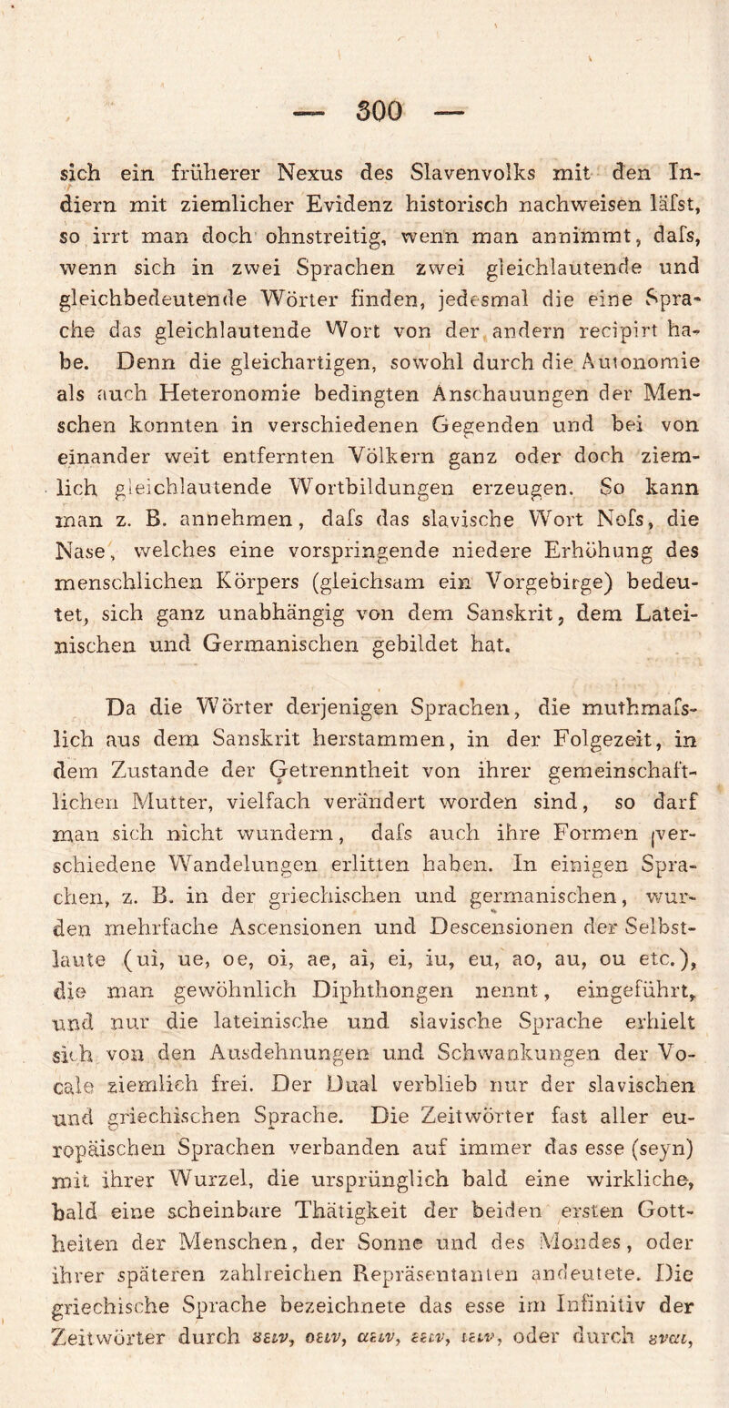 sich ein früherer Nexus des Slavenvolks mit den In- diern mit ziemlicher Evidenz historisch nachweisen läfst, so irrt inan doch ohnstreitig, wenn man annimmt, dafs, wenn sich in zwei Sprachen zwei gleichlautende und gleichbedeutende Wörter finden, jedesmal die eine Spra» che das gleichlautende Wort von der andern recipirt ha- be. Denn die gleichartigen, sowohl durch die Autonomie als auch Heteronomie bedingten Anschauungen der Men¬ schen konnten in verschiedenen Gegenden und bei von einander weit entfernten Völkern ganz oder doch ziem¬ lich gleichlautende Wortbildungen erzeugen. So kann man z. B. annehrnen, dafs das slavische Wort Nofs, die Nase, welches eine vorspringende niedere Erhöhung des menschlichen Körpers (gleichsam ein Vorgebirge) bedeu¬ tet, sich ganz unabhängig von dem Sanskrit, dem Latei¬ nischen und Germanischen gebildet hat. Da die Wörter derjenigen Sprachen, die muthmafs- lich aus dem Sanskrit herstammen, in der Folgezeit, in dem Zustande der Getrenntheit von ihrer gemeinschaft¬ lichen Mutter, vielfach verändert worden sind, so darf man sich nicht wundern, dafs auch ihre Formen (ver¬ schiedene Wandelungen erlitten haben. In einigen Spra¬ chen, z. B. in der griechischen und germanischen, wur- den mehrfache Ascensionen und Descensionen der Selbst¬ laute (ui, ue, oe, oi, ae, ai, ei, iu, eu, ao, au, ou etc.), die man gewöhnlich Diphthongen nennt, eingeführt, und nur die lateinische und slavische Sprache erhielt sich von den Ausdehnungen und Schwankungen der Vo- cale ziemlich frei. Der Dual verblieb nur der slavischen und griechischen Sprache. Die Zeitwörter fast aller eu¬ ropäischen Sprachen verbanden auf immer das esse (seyn) mit ihrer Wurzel, die ursprünglich bald eine wirkliche, bald eine scheinbare Thätigkeit der beiden ersten Gott¬ heiten der Menschen, der Sonne und des Mondes, oder ihrer späteren zahlreichen Repräsentanten andeutete. Die griechische Sprache bezeichnete das esse irn Infinitiv der Zeitwörter durch selv, ouv, auv, «av, uw, oder durch «vai,