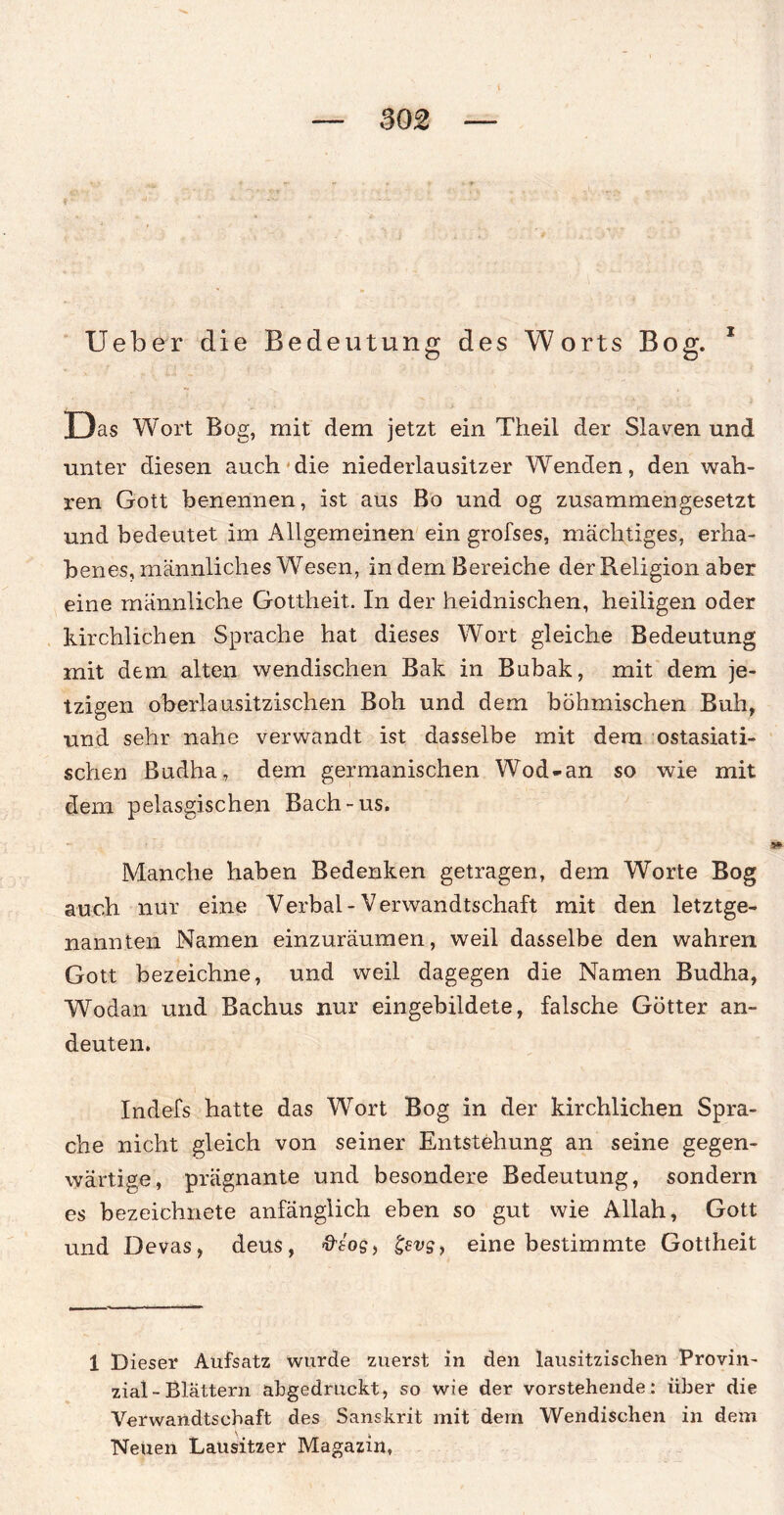 z Ueber die Bedeutung des Worts Bog. Das Wort Bog, mit dem jetzt ein Theil der Slaven und unter diesen auch die niederlausitzer Wenden, den wah¬ ren Gott benennen, ist aus Bo und og zusammengesetzt und bedeutet im Allgemeinen ein grofses, mächtiges, erha¬ benes, männliches Wesen, in dem Bereiche der Religion aber eine männliche Gottheit. In der heidnischen, heiligen oder kirchlichen Sprache hat dieses Wort gleiche Bedeutung mit dem alten wendischen Bak in Bubak, mit dem je¬ tzigen oberlausitzischen Boh und dem böhmischen Buh, und sehr nahe verwandt ist dasselbe mit dem ostasiati¬ schen Budha, dem germanischen Wod-an so wie mit dem pelasgischen Bach-us. Manche haben Bedenken getragen, dem Worte Bog auch nur eine Verbal-Verwandtschaft mit den letztge¬ nannten Namen einzuräumen, weil dasselbe den wahren Gott bezeichne, und weil dagegen die Namen Budha, Wodan und Bachus nur eingebildete, falsche Götter an¬ deuten. Indefs hatte das Wort Bog in der kirchlichen Spra¬ che nicht gleich von seiner Entstehung an seine gegen¬ wärtige, prägnante und besondere Bedeutung, sondern es bezeichnete anfänglich eben so gut wie Allah, Gott und Devas, deus, gevg, eine bestimmte Gottheit 1 Dieser Aufsatz wurde zuerst in den lausitzischen Provin¬ zial - Blättern abgedruckt, so wie der vorstehende: über die Verwandtschaft des Sanskrit mit dem Wendischen in dem Neuen Lausitzer Magazin,