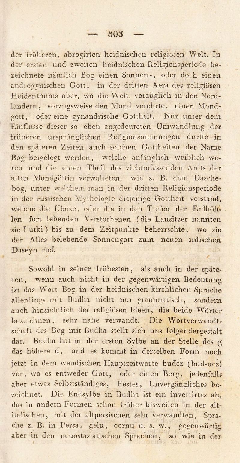 der früheren, abrogirten heidnischen religiösen Welt. In der ersten und zweiten heidnischen Religionsperiode be¬ zeichnte nämlich Bog einen Sonnen-, oder doch einen androgynischen Gott, in der dritten Aera des religiösen Heidenthums aber, wo die Welt, vorzüglich in den Nord¬ ländern, vorzugsweise den Mond verehrte, einen Mond¬ gott, odereine gynandrische Gottheit. Nur unter dem Einflüsse dieser so eben angedeuteten Umwandlung der früheren ursprünglichen Religionsmeinungen durfte in den späteren Zeiten auch solchen Gottheiten der Name Bog beigelegt werden, welche anfänglich weiblich wa¬ ren und die einen Theil des vielumfassenden Amts der alten Mondgöttin verwalteten, wie z. B. dem Dasche- bog, unter welchem man in der dritten R.eligionsperiode in der russischen Mythologie diejenige Gottheit verstand, welche die Uboze, oder die in den Tiefen der Erdhöh¬ len fort lebenden Verstorbenen (die Lausitzer nannten sie Lutki) bis zu ■ dem Zeitpunkte beherrschte, wo sie der Alles belebende Sonnengott zum neuen irdischen Daseyn rief. Sowohl in seiner frühesten, als auch in der späte¬ ren, wenn auch nicht in der gegenwärtigen Bedeutung ist das WTort Bog in der heidnischen kirchlichen Sprache allerdings mit Budha nicht nur grammatisch, sondern auch hinsichtlich der religiösen Ideen, die beide Wörter bezeichnen, sehr nahe verwandt. Die WrortVerwandt¬ schaft des Bog mit Budha stellt sich uns folgendergestalt dar. Budha hat in der ersten Sylbe an der Stelle des g das höhere d, und es kommt in derselben Form noch * • jetzt in dem wendischen Hauptzeitworte budcz (bud-ucz) vor, wo es entweder Gott, oder einen Berg, jedenfalls aber etwas Selbstständiges, Festes, Unvergängliches be¬ zeichnet. Die Endsylbe in Budha ist ein invertirtes ah, das in andern Formen schon früher bisweilen in der alt- italischen, mit der altpersischen sehr verwandten, Spra¬ che z. B, in Persa, gelu, cornu u. s. w., gegenwärtig aber in den neuostasiatischen Sprachen, so wie in der l ' 0 : 'U'U- 7^ i i f