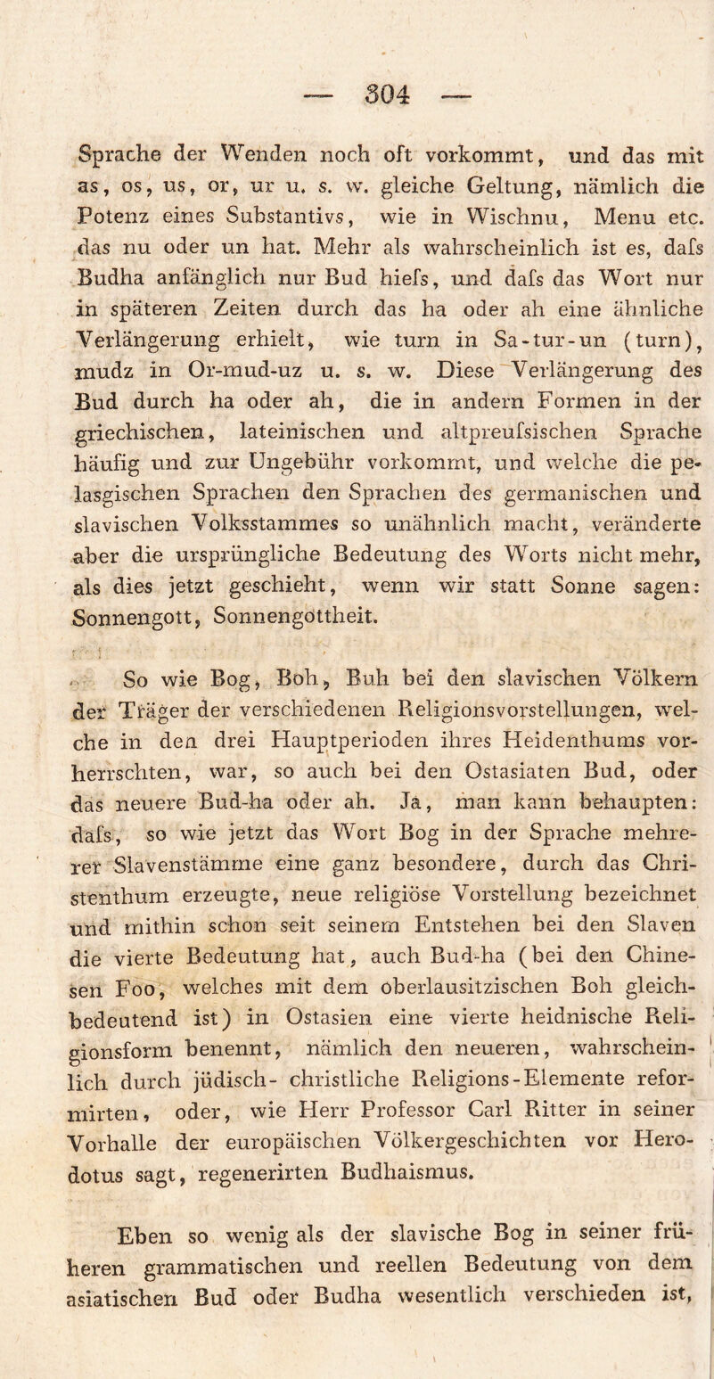 Sprache der Wenden noch oft vorkommt, und das mit as, os, us, or, ur u, s. w. gleiche Geltung, nämlich die Potenz eines Substantivs, wie in Wischnu, Menu etc. das nu oder un hat. Mehr als wahrscheinlich ist es, dafs Budha anfänglich nur Bud hiefs, und dafs das Wort nur in späteren Zeiten durch das ha oder ah eine ähnliche Verlängerung erhielt, wie turn in Sa-tur-un (turn), rnudz in Or-mud-uz u. s. w. Diese Verlängerung des Bud durch ha oder ah, die in andern Formen in der griechischen, lateinischen und altpreufsischen Sprache häufig und zur Ungebühr vorkommt, und welche die pe» lasgischen Sprachen den Sprachen des germanischen und slavischen Volksstammes so unähnlich macht, veränderte aber die ursprüngliche Bedeutung des Wrorts nicht mehr, als dies jetzt geschieht, wenn wir statt Sonne sagen: Sonnengott, Sonnengöttheit. So wie Bog, Bob, Buh hei den slavischen Völkern der Träger der verschiedenen Religionsvorstellungen, wel¬ che in den drei Hauptperioden ihres Heidenthums vor¬ herrschten, war, so auch bei den Ostasiaten Bud, oder das neuere Bud-ha oder ah. Ja, man kann behaupten: dafs, so wie jetzt das Wort Bog in der Sprache mehre¬ rer Slavenstämme eine ganz besondere, durch das Chri¬ stenthum erzeugte, neue religiöse Vorstellung bezeichnet und mithin schon seit seinem Entstehen bei den Slaven die vierte Bedeutung hat, auch Bud-ha (bei den Chine¬ sen Foo, welches mit dem oberlausitzischen Boh gleich¬ bedeutend ist) in Ostasien eine vierte heidnische Reli¬ gionsform benennt, nämlich den neueren, wahrschein¬ lich durch jüdisch- christliche Religions-Elemente refor- mirten, oder, wie Herr Professor Carl Ritter in seiner Vorhalle der europäischen Völkergeschichten vor Hero- dotus sagt, regenerirten Budhaismus. Eben so wenig als der slavische Bog in seiner frü¬ heren grammatischen und reellen Bedeutung von dem asiatischen Bud oder Budha wesentlich verschieden ist,