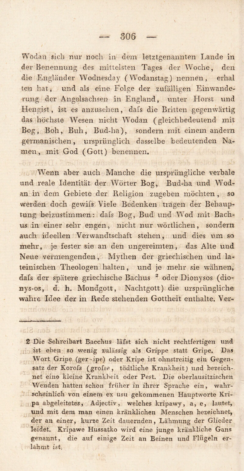 Wodan sich nur noch in dem letztgenannten Lande in der Benennung des mittelsten Tages der Woche, den die Engländer Wodhesday (Wodanstag) nennen, erlial len hat, und als eine Folge der zufälligen Einwande¬ rung der Angelsachsen in England, unter Horst und Hengist, ist es anzusehen, dafs die Britten gegenwärtig das höchste Wesen nicht Wodan (gleichbedeutend mit Bog, Boh, Buh, Bud-ha), sondern mit einem andern germanischen, ursprünglich dasselbe bedeutenden Na¬ men, mit God (Gott) benennen. Wenn aber auch Manche die ursprüngliche verbale und reale Identität der Wörter Bog, Bud-ha und Wod¬ an in dem Gebiete der Religion zugeben möchten , so werden doch gewifs Viele Bedenken tragen der Behaup¬ tung beizustimmen: dafs Bog, Bud und Wod mit Bach- us in einer sehr engen, nicht nur wörtlichen, sondern auch ideellen Verwandtschaft stehen, und dies um so mehr, je fester sie an den ungereimten, das Alte und Neue vermengenden, Mythen der griechischen und la¬ teinischen Theologen halten, und je mehr sie wähnen, dafs der spätere griechische Bachus 2 oder Dionysos (dio- nys-os, d. h. Mondgott, Nachtgott) die ursprüngliche wahre Idee der in Rede stehenden Gottheit enthalte. Vei> 2 Die Schreibart Bacchus läfst sich nicht rechtfertigen und ist eben so wenig zulässig als Grippe statt Gripe, Das Wort Gripe (ger-ipe) oder Kripe ist ohnstreitig ein Gegen¬ satz der Korofs (grofse, tödtliche Krankheit) und bezeich¬ net eine kleine Krankheit oder Pest. Die oberlausitzischen Wenden hatten schon früher in ihrer Sprache ein, wahr¬ scheinlich von einem ex usu gekommenen Hauptworte Kri- pa abgeleitetes, Adjectiv, welches kripawy, a, e, lautet, und mit dem man einen kränklichen Menschen bezeichnet, der an einer, kurze Zeit dauernden, Lähmung der Glieder leidet. Kripawe Hussatko wird eine junge kränkliche Gans genannt, die auf einige Zeit an Beinen und Flügeln er¬ lahmt ist;