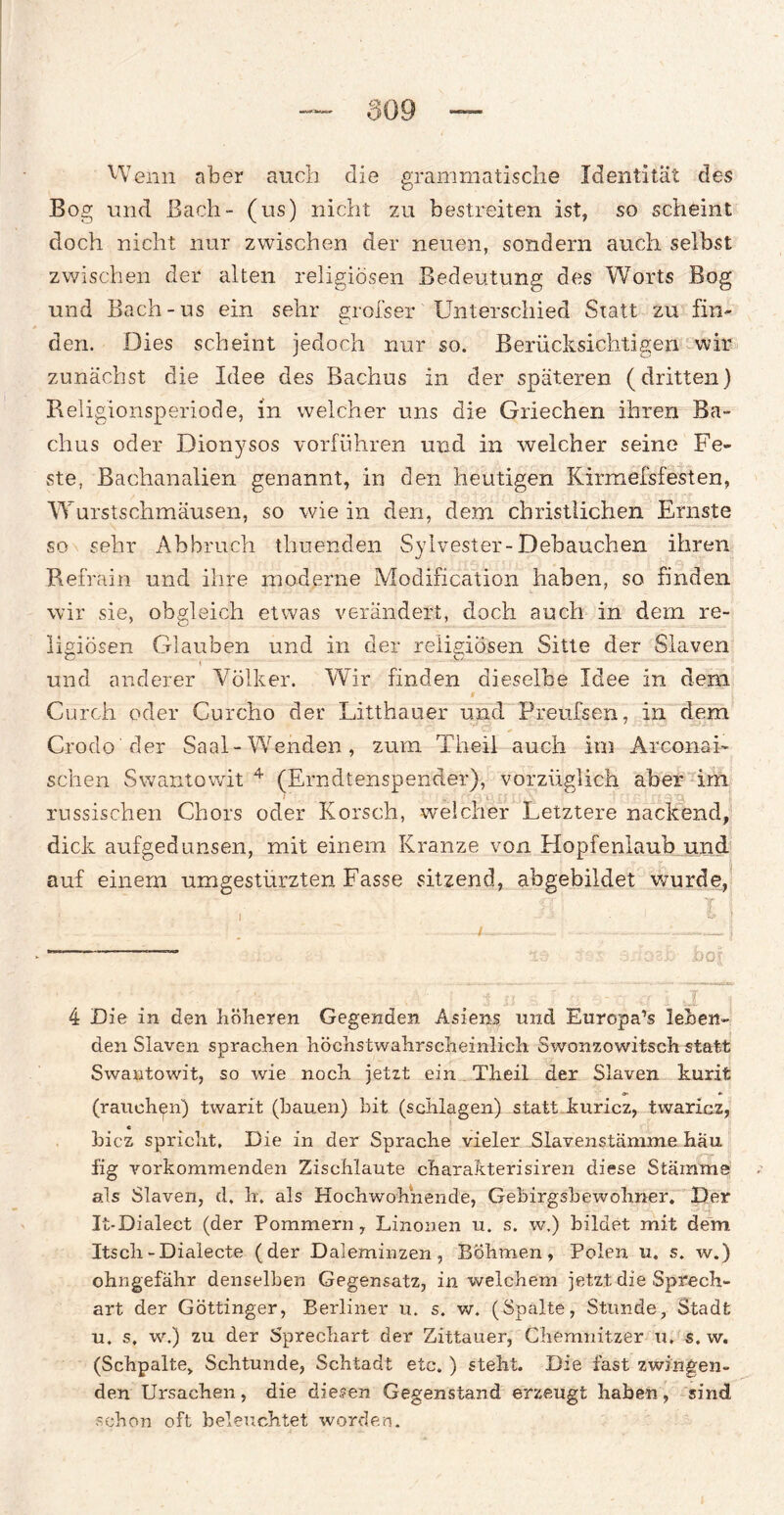 Wenn aber auch die grammatische Identität des Bog und Bach- (us) nicht zu bestreiten ist, so scheint doch nicht nur zwischen der neuen, sondern auch selbst zwischen der alten religiösen Bedeutung des Worts Bog und Bach-us ein sehr grofser Unterschied Statt zu fin¬ den. Dies scheint jedoch nur so. Berücksichtigen wir zunächst die Idee des Bachus in der späteren (dritten) Religionsperiode, in welcher uns die Griechen ihren Ba¬ chus oder Dionysos vorführen und in welcher seine Fe¬ ste, Bachanalien genannt, in den heutigen Kirmefsfesten, Wurstschmäusen, so wie in den, dem christlichen Ernste so sehr Abbruch timenden Sylvester-Debauchen ihren Refrain und ihre moderne Modification haben, so finden wir sie, obgleich etwas verändert, doch auch in dem re¬ ligiösen Glauben und in der religiösen Sitte der Slaven und anderer Völker. Wir finden dieselbe Idee in dem i Curch oder Cureho der Litthauer und Preufsen, in dem Crodo der Saal-Wenden, zum Theil auch im Arconai- sehen Swantowit 4 (Erndtenspender), vorzüglich aber im russischen Chors oder Korsch, welcher Letztere nackend, dick aufgedunsen, mit einem Kranze von Hopfenlaub und auf einem umgestürzten Fasse sitzend, abgebildet wurde, ' • ' - . ... .4-- . --J *“—m ±>o| 4 Die in den höheren Gegenden Asiens und Europa’s leben¬ den Slaven sprachen höchstwahrscheinlich Swonzowitsch statt Swantowit, so wie noch jetzt ein Theil der Slaven kurit (rauchen) twarit (hauen) bit (schlagen) statt kuricz, twaricz, c bicz spricht. Die in der Sprache vieler Slavenstämme hau fig vorkommenden Zischlaute charakterisiren diese Stämme als Slaven, d, h. als Hochwohiiende, Gebirgsbewohner. Der It-Dialect (der Pommern, Linonen u. s. w.) bildet mit dem Itscli-Dialecte (der Daleminzen, Böhmen, Polen u. s. w.) ohngefähr denselben Gegensatz, in welchem jetzt die Sprech¬ art der Göttinger, Berliner u. s. w. (Spalte, Stunde, Stadt u. s. w.) zu der Sprechart der Zittauer, Chemnitzer u. s. w. (Schpalte, Schtunde, Schtadt etc. ) steht. Die fast zwingen¬ den Ursachen, die diesen Gegenstand erzeugt haben, sind schon oft beleuchtet worden.