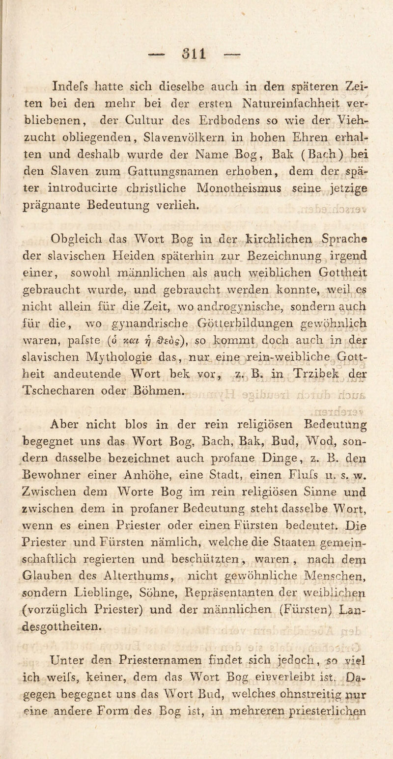 Inders hatte sich dieselbe auch in den späteren Zei¬ ten bei den mehr bei der ersten Natureinfachheit ver¬ bliebenen, der Cultur des Erdbodens so wie der Vieh¬ zucht obliegenden, Slavenvölkern in hohen Ehren erhal¬ ten und deshalb wurde der Name Bog, Bak (Bach) bei den Slaven zum Gattungsnamen erhoben, dem der spä¬ ter inlroducirte christliche Monotheismus seine jetzige prägnante Bedeutung verlieh. Obgleich das Wort Bog in der kirchlichen Sprache der slavischen Heiden späterhin zur Bezeichnung irgend einer, sowohl männlichen als auch weiblichen Gottheit gebraucht wurde, und gebraucht werden konnte, weil es nicht allein für die Zeit, wo androgynische, sondern auch für die, wo gynandrische Götlerbildungen gewöhnlich waren, pafste (o %ui rj &Bog), so kommt doch auch in der slavischen Mythologie das, nur eine rein-weibliche Gott¬ heit andeutende Wort bek vor, z. B. in Trzibek der Tschecharen oder Böhmen. .. t JhM* JLX'J XU JJ Aber nicht blos in der rein religiösen Bedeutung begegnet uns das Wort Bog, Bach, Bak, Bud, Wrod, son¬ dern dasselbe bezeichnet auch profane Dinge, z. B. den Bewohner einer Anhöhe, eine Stadt, einen Flufs u. s. w. Zwischen dem Worte Bog im rein religiösen Sinne und zwischen dem in profaner Bedeutung steht dasselbe Wort, wenn es einen Priester oder einen Fürsten bedeutet. Die Priester und Fürsten nämlich, welche die Staaten gemein¬ schaftlich regierten und beschützten, waren, nach dem Glauben des Alterthums, nicht gewöhnliche Menschen, sondern Lieblinge, Söhne, Repräsentanten der weiblichen (vorzüglich Priester) und der männlichen (Fürsten) Lan¬ desgottheiten. • *■ ■ .. • • . -v . ' >.Ä '• j 'V / 2 : j‘ , iJU ■ \ .. «j» Unter den Priesternamen findet sich jedoch, so viel ich weifs, keiner, dem das Wort Bog eieverleibt ist. Da¬ gegen begegnet uns das W'ort Bud, welches ohnstreitig nur eine andere Form des Bog ist, in mehreren priesterliohen