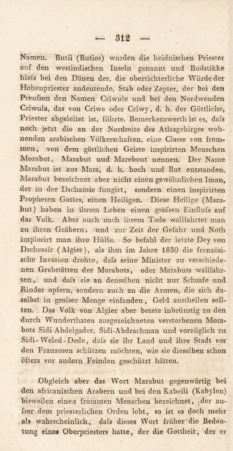 Namen. Butii (Bntios) wurden die heidnischen Priester auf den westindischen Inseln genannt und Budstikke hiels hei den Dänen der, die oberrichterliche Würde der Hohenpriester andeutende, Stab oder Zepter, der bei den Preufsen den Namen Criwule und bei den Nordwenden Criwula, das von Criwe oder Criwy, d. h. der Göttliche, Priester abgeleitet ist, führte. Bemerkeriswerth ist es, dafs noch jetzt die an der Nordseite des Atlasgebirges woh¬ nenden arabischen Völkerschaften, eine Classe von from¬ men, von dem göttlichen Geiste inspirirten Menschen Morabot, Marabut und Marebout nennen. Der Name Marabut ist aus Mara, d. h. hoch und But entstanden, Marabut bezeichnet aber nicht einen gewöhnlichen Xman, der in der Dschamie fungirt, sondern einen inspirirten Propheten Gottes, einen Heiligen. Diese Heilige (Mara- hut) haben in ihrem Leben einen grofsen Einflufs auf das Volk. Aber auch nach ihrem Tode wallfahrtet man zu ihren Gräbern, und zur Zeit der Gefahr und Noth implorirt man ihre Hülfe. So befahl der letzte Dey von Dsehesair (Algier), als ihm im Jahre 18S0 die französi¬ sche Invasion drohte, dafs seine Minister zu verschiede¬ nen Grabstätten der Morabots, oder Marabuts wallfahr¬ ten , und dafs sie an denselben nicht nur Schaafe und Rinder opfern, sondern auch an die Armen, die sich da¬ selbst in grofser Menge einfanden, Geld austheilen soll¬ ten» Das Volk von Algier aber betete inbrünstig zu den durch Wnnderthaten ausgezeichneten verstorbenen Mora¬ bots Sidi Abdelgader, Sidi-Abdrachman und vorzüglich zu Sidi-Weled-Dede, dafs sie ihr Land und ihre Stadt vor den Franzosen schützen möchten, wie sie dieselben schon öfters vor andern Feinden geschützt hätten. Obgleich aber das Wort Marabut gegenwärtig bei den africanischen Arabern und bei den Kabeili (Kabylen) bisweilen einen frommen Menschen bezeichnet, .-der au- fser dem priesterüchen Orden lebt, so ist es doch mehr als wahrscheinlich, dafs dieses Wort früher die Bedeu¬ tung eines Oberpriesters hatte, der die Gottheit, der er