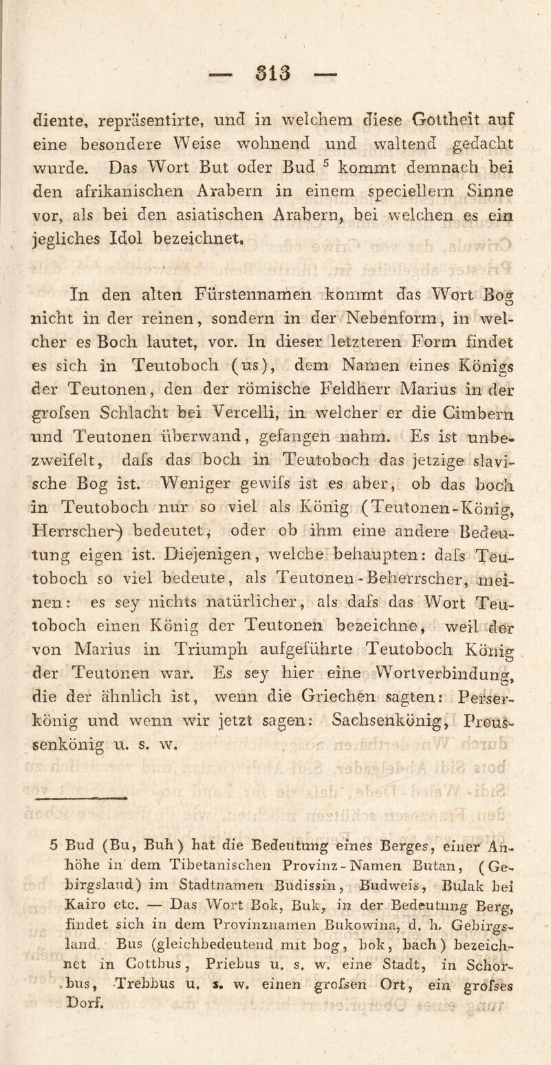 diente, repräsentirte, uncl in welchem diese Gottheit auf eine besondere Weise wohnend und waltend gedacht wurde. Das Wort But oder Bud 5 kommt demnach bei den afrikanischen Arabern in einem speciellern Sinne vor, als bei den asiatischen Arabern, bei welchen es ein jegliches Idol bezeichnet, . % - • /. „ .... ■ v '-h In den alten Fürstennamen kommt das Wort Boß* O nicht in der reinen, sondern in der Nebenform, in wel¬ cher es Boch lautet, vor. In dieser letzteren Form findet es sich in Teutoboch (us), dem Namen eines Königs der Teutonen, den der römische Feldherr Marius in der grofsen Schlacht bei Vercelli, in welcher er die Cimbern und Teutonen überwand, gefangen nahm. Es ist unbe- zweifelt, dafs das boch in Teutoboch das jetzige slavi- sche Bog ist. Weniger gewifs ist es aber, ob das boch in Teutoboch nur so viel als König (Teutonen-König, Herrscher) bedeutet, oder ob ihm eine andere Bedeu¬ tung eigen ist. Diejenigen, welche behaupten: dafs Teu- toboch so viel bedeute, als Teutonen-Beherrscher, mei¬ nen: es sey nichts natürlicher, als dafs das Wort Teu¬ toboch einen König der Teutonen bezeichne, weil der von Marius in Triumph aufgeführte Teutoboch König der Teutonen war. Es sey hier eine Wortverbindung, die der ähnlich ist, wenn die Griechen sagten: Perser¬ könig und wenn wir jetzt sagen: Sachsenkönig, Preus- senkönig u. s. w. {V A' • . L , i r ... 5 Bud (Bu, Buh) hat die Bedeutung eines Berges, einer An¬ höhe in dem Tibetanischen Provinz - Namen Butan, ( Ge- birgslaud) im Stadtnameu Budissin, Budweis, Bulak hei Kairo etc. — Das Wort Bok, Buk, in der Bedeutung Berg, findet sich in dem Provinznamen Bukowina, d. h, Gebirgs- land Bus (gleichbedeutend mit bog, bok, bach) bezeich¬ net in Cottbus, Priebus u. s. w. eine Stadt, in Schor- bus, Trebbus u, s, w. einen grofsen Ort, ein grofses
