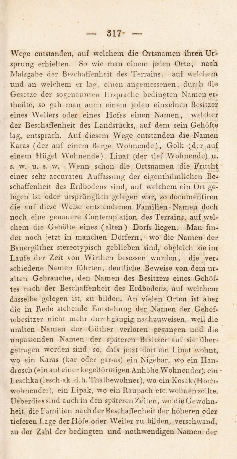 Wege entstanden, auf welchem die Ortsnamen ihren Ur¬ sprung erhielten So wie man einem jeden Orte, nach Mafsgabe der Beschaffenheit des Terrains, auf welchem und an welchem er lag, einen angemessenen, durch die Gesetze der sogenannten Ursprache bedingten Namen er- theilte, so gab man auch einem jeden einzelnen Besitzer eines Weilers oder eines Hofes einen Namen, welcher der Beschaffenheit des Landstücks, auf dem sein Gehöfte lag, entsprach. Auf diesem Wege entstanden die Namen Karas (der auf einem Berge Wohnende), Golk (der auf einem Hügel Wohnende), Linat (der tief Wohnende) u. s. w. u. s. w. Wenn schon die Ortsnamen die Frucht einer sehr accuraten Auffassung der eigenthümlichen Be¬ schaffenheit des Erdbodens sind, auf welchem ein Ort ge¬ legen ist oder ursprünglich gelegen war, so documentiren die auf diese Weise entstandenen Familien-Namen doch noch eine genauere Contemplation des Terrains, auf wel¬ chem die Gehöfte eines (alten) Dorfs liegen. Man fin¬ det noch jetzt in manchen Dörfern, wo die Namen der Bauergüther stereotypisch geblieben sind, obgleich sie im Laufe der Zeit von Wirthen besessen wurden, die ver- schiedene Namen führten, deutliche Beweise von dem ur¬ alten Gebrauche, den Namen des Besitzers eines Gehöf¬ tes nach der Beschaffenheit des Erdbodens, auf welchem dasselbe gelegen ist, zu bilden. An vielen Orten ist aber die in Rede stehende Entstehung der Namen der Gehöf¬ tebesitzer nicht mehr durchgängig nachzuweisen, weil die uralten Namen der Güther verloren gegangen und die unpassenden Namen der späteren Besitzer auf sie über¬ getragen worden sind so, dafs jetzt dort ein Linat wohnt, wo ein Karas (kar oder gar-as) ein Nigebar, wo ein Han* drosch (ein auf einer kegelförmigen Anhöhe Wohnender), ein - Leschka (lesch-ak, d. h. Thaibewohner), wo ein Kosak (Hoch¬ wohnender), ein Lipak, wo ein Piaupach etc wohnen sollte. Ueberdiessind auch in den späteren Zeiten, wo die Gewohn¬ heit, die Familien nach der Beschaffenheit der höheren oder tieferen Lage der Höfe oder Weiler zu bilden, verschwand, zu der Zahl der bedingten und nothwendigen Namen der