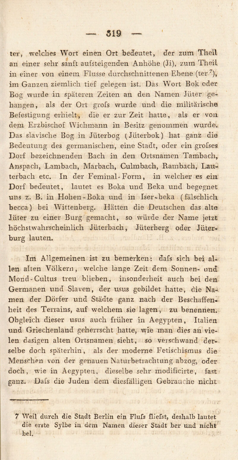 I ter, welches Wort einen Ort bedeutet, der zum Theil an einer sehr sanft aufsteigenden Anhöhe (Ji), zum Theil in einer von einem Flusse durchschnittenen Ebene (ter 7), im Ganzen ziemlich tief gelegen ist, Das Wort Bok oder Bog wurde in späteren Zeiten an den Namen Jüter ge¬ hangen, als der Ort grofs wurde und die militärische Befestigung erhielt, die er zur Zeit hatte, als er von dem Erzbischof Wichmann in Besitz genommen wurde. Das slavische Bog in Jüterbog (Jüterbok) hat ganz die Bedeutung des germanischen, eine Stadt, oder ein grofses Dorf bezeichnenden Bach in den Ortsnamen Tambach, Anspach, Lambach, Marbach, Culmbach, Rambach, Lau¬ terbach etc. In der FeminaLForm, in welcher es ein Dorf bedeutet, lautet es Boka und Beka und begegnet uns z. B. in Hohen-Boka und in Iser-beka (fälschlich becca) bei Wittenberg. Hätten die Deutschen das alte Jüter zu einer Burg gemacht, so würde der Name jetzt höchstwahrscheinlich Jüterbach, Jüterberg oder Jüter- bürg lauten. Im Allgemeinen ist zu bemerken; dafs sich bei al¬ len alten Völkern, welche lange Zeit dem Sonnen- und Mond-Cultus treu blieben, insonderheit auch bei den Germanen und Slaven, der usus gebildet hatte, die Na¬ men der Dörfer und Städte ganz nach der Beschaffen« heit des Terrains, auf welchem sie lagen, zu benennen. Obgleich dieser usus auch früher in Aegypten, Italien und Griechenland geherrscht hatte, wie man dies an vie¬ len dasigen alten Ortsnamen sieht, so verschwand der¬ selbe doch späterhin, als der moderne Fetischismus die Menschen von der genauen Naturbetrachtung abzog, oder doch, wie in Aegypten, dieselbe sehr modificirte, fast ganz. Dafs die Juden dem diesfäliigen Gebrauche nicht 7 Weil durch die Stadt Berlin ein Flufs fliefst, deshalb lautet die erste Sylbe in dem Namen dieser Stadt her und nicht hei, ' .