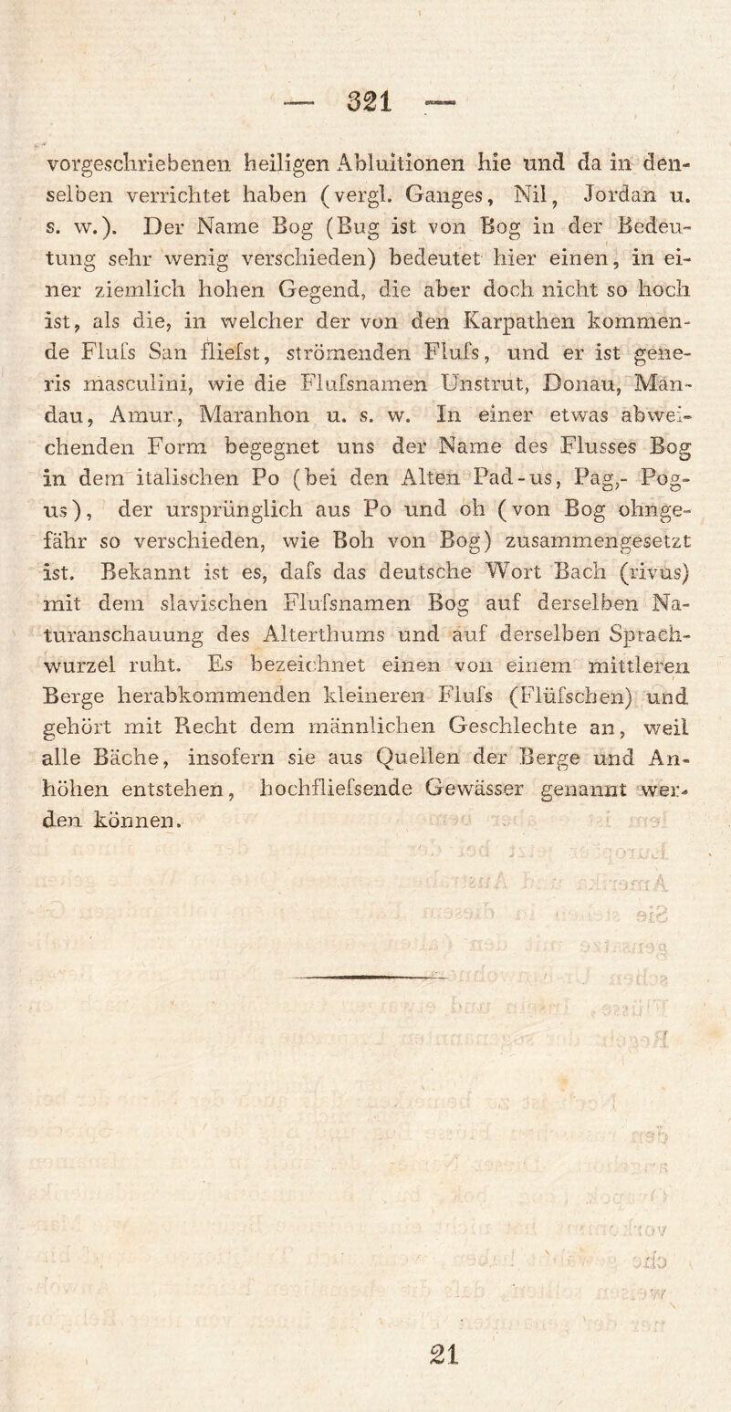 vorgeschriebenen heiligen Abiuitionen hie und da in den¬ selben verrichtet haben (vergl. Ganges, Nil, Jordan u. s. w.). Der Name Bog (Bug ist von Bog in der Bedeu¬ tung sehr wenig verschieden) bedeutet hier einen, in ei¬ ner ziemlich hohen Gegend, die aber doch nicht so hoch ist, als die, in welcher der von den Karpathen kommen¬ de Flufs San Dielst, strömenden Flufs, und er ist gene- ris masculini, wie die Flufsnamen Unstrut, Donau, Man- dau, Amur, Maranhon u. s. w. In einer etwas abwei¬ chenden Form begegnet uns der Name des Flusses Bog in dem italischen Po (bei den Alten Pad-us, Pag,- Pog» us), der ursprünglich aus Po und oh (von Bog ohnge- fähr so verschieden, wie Boh von Bog) zusammengesetzt ist. Bekannt ist es, dafs das deutsche Wort Bach (rivus) mit dem slavischen Flufsnamen Bog auf derselben Na¬ turanschauung des Alterthums und auf derselben Sprach- wurzel ruht. Es bezeichnet einen von einem mittleren Berge herabkommenden kleineren Flufs (Flüfschen) und gehört mit Recht dem männlichen Geschlechte an, weil alle Bäche, insofern sie aus Quellen der Berge und An¬ höhen entstehen, hochfliefsende Gewässer genannt wer¬ den können. .'-'.v-ih : • miimmA : ' ■ ■ i '•: ä rOi 1 i' i t. • !/: r j % elP, r ■; ü './ yd’J 21