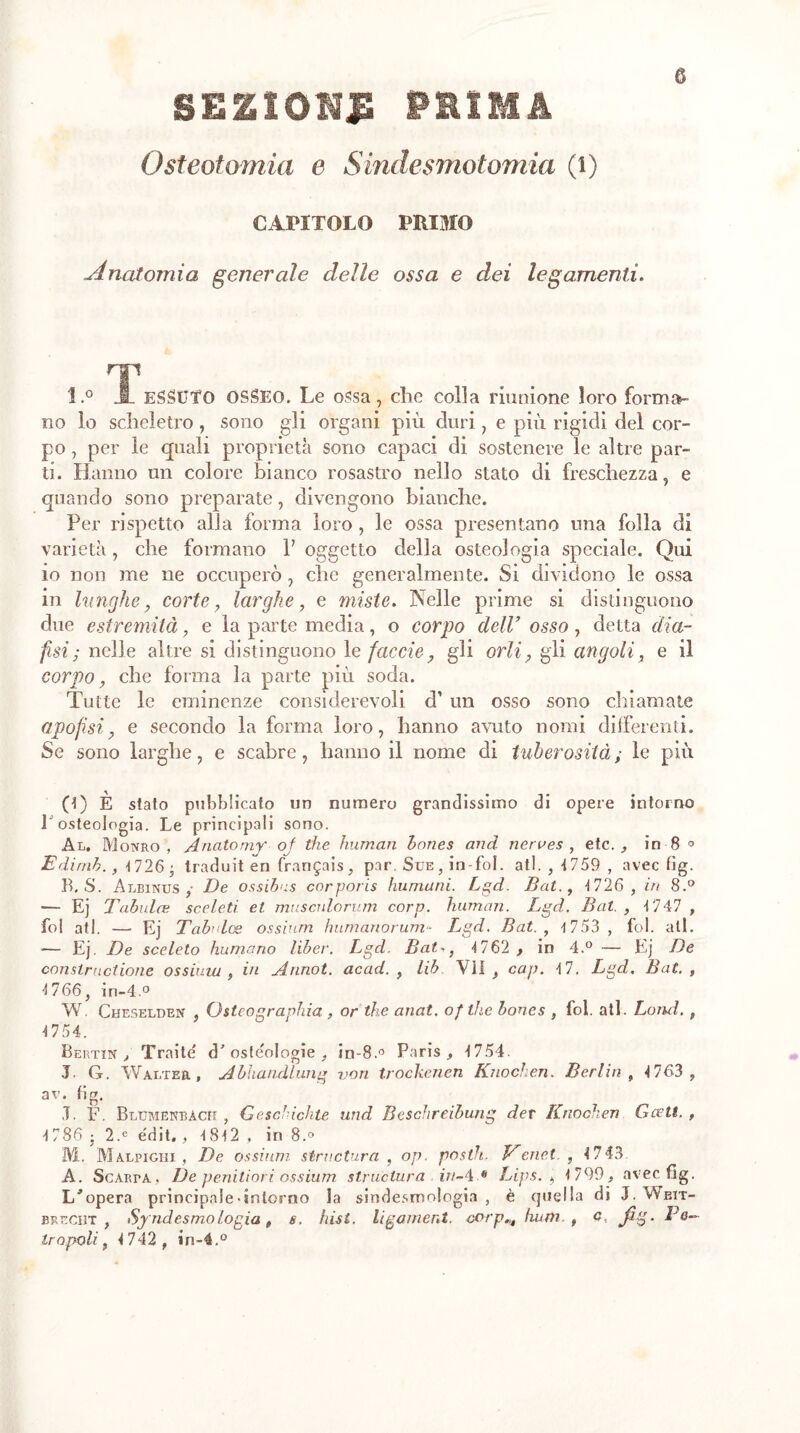 sezïom^ prima Osteotomia e Sindesmotomia (i) G CAPITOLO PRIMO -Anatomia generale delle ossa e dei legamenti. l.° JL ESSÜTO OSSEO. Le ossa, che colla riunione loro forma¬ no lo scheletro, sono gli organi più duri, e più rigidi del cor¬ po , per le quali proprietà sono capaci di sostenere le altre par¬ ti. Hanno un colore bianco rosastro nello stato di freschezza, e quando sono preparate, divengono bianche. Per rispetto alla forma loro , le ossa presentano una folla di varietà, che formano 1’ oggetto della osteologia speciale. Qui io non me ne occuperò, che generalmente. Si dividono le ossa in lunghe, corte, larghe, e miste. Nelle prime si distinguono due estremità, e la parte media, o corpo dell’ osso 7 detta dia- fisi; nelle altre si distinguono 1 e facete, gli orli, gli angoli, e il corpo, che forma la parte più soda. Tutte le eminenze considerevoli d’ un osso sono chiamale (ipofisi, e secondo la forma loro, hanno avuto nomi differenti. Se sono larghe, e scabre, hanno il nome di tuberosità ; le più (1) È stato pubblicato un numero grandissimo di opere intorno P osteologia. Le principali sono. Al. Monro , Anato my of thè human hones and nerves , etc., in 8 ° Edirnb. , 1726 • traduit en français, par. Sue, in foi, all. , 1759 , avec fig. B. S. Albinus ,• De ossihus corporis fiumani. Lgd. Bat., 1726 , in 8.° •— Ej Tabules sceletì et mus culo rum corp. human. Lgd. Bat. , 1747 , fol atl. — Ej Tabules ossium h umano rum- L,gd. Bat., 4 753 , fol. all. — Ej. De sceleto fiumano liber. Lgd. Bai-, 1762 , in 4.° — Ej De constructione ossiuiu , in Annoi, acad. , lib VII, cap. 17. Lgd. Bat., 1766, in-4.° W. Cheselden , Osteographia, or thè anat. ofthe boues , fol. atl. Lond., 1754. Bertin , Traile' d'osteologie , in-8.° Paris, 1754. J. G. Walter, Abhandlung von trockenen Knochen. Berlin , 1763 , av. lig. I. F. Blumekbàch , Geschichte und Beschreibung der Knochen G celi. , 1786 j 2.e e'dit., 1812 , in 8.° M. Malpighi , De ossium structura , op. posili. Venet. , 1743 A. Sgarra, De peniliori ossium structura in-4.® Lips. , 1799, avec fig. L'opera principale-intorno la sindesmologia , è quella di J.Weit- breciìt , Syndesmologia, s. hist. ligament, corphum. , Q, jig. Pô— Iropoli, 1742 , in-4.°