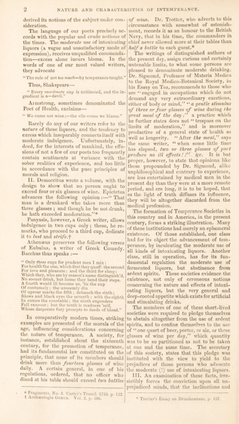 derived its notions of the subject under con- , sideration. The language of our poets precisely ac- cords with the popular and crude notions of the times. The moderate use of intoxicating 1 liquors (a vague and unsatisfactory mode of expression), receives unqualified commenda- tion—excess alone incurs blame. In the words of one of our most valued writers, they advocate “The rule of not foo much—by temperance taught.” Thus, Shakspeare— “ Every inordinate cup is unblessed, and the in- gredient is a—devil.” Armstrong, sometimes denominated the Poet of Health, exclaims—  We curse not wine;—the vile ercesa we blame.” Rarely do any of our writers refer to the nature of these liquors, and the tendency to excess which inseparably connects itself with moderate indulgence. Unfortunately, in- deed, for the interests of mankind, the effu- sions of not a few of our poets too frequently contain sentiments at variance with the sober realities of experience, and too little in accordance with the pure principles of morals and religion. II. Democritus wrote a volume, with the design to show that no person ought to exceed four or six glasses of wine. Epictetus advances the following opinion :—“ That man is a drunkard who takes more than three glasses ; and though he be not drunk, he hath exceeded moderation.”* l’anyasis, however, a Greek writer, allows indulgence in two cups only ; those, he re- marks, who proceed to a third cup, dedicate it to lust and strife.-|* Athenaeus preserves the following verses of Eubulus, a writer of Greek Comedy. Bacchus thus speaks : — “ Only three cups for prudent men I mix : For health the one, which first they quaff: the second For love and pleasure ; and the third for sleep; Which they, who are by reason’s name distinguish’d, No sooner drink, but home they bend their steps. A fourth would ill become us, 'tis the cup Of contumely ; the unseemly din Of uproar marks the fifth ; debauch the sixth; Blows and black eyes the seventh ; with the eighth In comes the constable; the ninth engenders Fell rancour; hut the tenth is madness ’self, Whose desperate fury prompts to deeds of blood.” In comparatively modern times, striking examples are presented of the morals of the age, influencing considerations concerning the nature of temperance. A society, for instance, established about the sixteenth century, for the promotion of temperance, had its fundamental law constituted on the principle, that none of its members should drink more than fourteen (/lasses of wine daily. A certain general, in one of his regulations, ordered, that no officer who dined at his table should exceed two bottles * Fragments, No. .3. Carter’s Tran 1. 1738. p. 112. \ Archa-ologia Gneca. Veil. 2, p. of wine. I)r. Trotter, who adverts to this circumstance with somewhat of astonish- ment, records it as an honour to the British Navy, that in his time, the commanders in chief never allowed more at their tables than half a bottle to each guest.* The writings of distinguished authors ot the present day, assign curious and certainly untenable limits, to what some persons are pleased to denominate moderate drinking. Dr. Sigmond, Professor of Materia Mediea to the Royal Medico-Botanical Society, in his Essay on Tea, recommends to those who are “engaged in occupations which do not demand any very extraordinary exertions, either of body or mind,” “ a (jentle stimulus of three or four glasses of trine during (he great meal of the day a practice which he further states does not “ trespass on the limits of moderation,” and is moreover productive of a general state of health as well as longevity. “After the meal,” says the same writer, “ when some little time has elapsed, two or three glasses of port produce no ill effects!! <yc. It is but proper, however, to state that opinions like those propounded by Dr. Sigmond, alike unphilosophical and contrary to experience, are less entertained by medical men in the present day than they were at a more remote period, and ere long, it is to be hoped, that as the light of truth diffuses its influence, they will he altogether discarded from the medical profession. The formation of Temperance Societies in this country and in America, in the present century, forms a striking illustration. Many of these institutions had merely an ephemeral existence. Of those established, one class had for its object the advancement of tem- perance, by inculcating the moderate use of all kinds of intoxicating liquors. Another class, still in operation, has for its fun- damental regulation the moderate use of fermented liquors, but abstinence from ardent spirits. These societies evidence the existence, not only of erroneous notions concerning the nature and effects of intoxi- cating liquors, but the very general and deep-rooted appetite which exists for artificial and stimulating drinks. The members of one of these short-lived societies were required to pledge themselves to abstain altogether from the use of ardent spirits, and to confine themselves to the use of “one quart of beer, porter, or ale, or three glasses of wine per day,” which quantity was to be so partitioned as not to be taken at one and the same time. The secretary of this society, states that this pledge was instituted with the view to yield to the prejudices of those persons who advocate the moderate (!) use of intoxicating liquors. III. An examination of these facts, irre- sistibly forces the conviction upon all un- prejudiced minds, that the inclinations and ’ Trotter’s Essay on Drunkenness, p. 137.