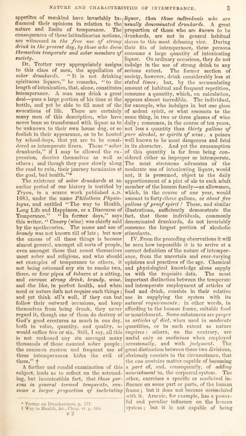 appetites of mankind have invariably in- fluenced their opinions in relation to the nature and limits of temperance. The consequences of these latitudinarian notions, are witnessed in the free use of strong drink in the present day, by those who deem themselves temperate and sober members of society. Dr. Trotter very appropriately assigns to this class of men, the appellation of sober drunkards. “It is not drinking spirituous liquors,’' he remarks, “to the length of intoxication, that, alone, constitutes intemperance. A man may drink a great deal—pass a large portion of his time at the bottle, and yet be able to fill most of the avocations of life. There are certainly many men of this description, who have never been so transformed with liquor as to be unknown to their own house dog, or so foolish in their appearance, as to be hooted by school-boys, that yet are to be consi- dered as intemperate livers. These “sober drunkards,” if I may be allowed the ex- pression, deceive themselves as well as others ; and though they pace slowly along the road to ruin, their journey terminates at the goal, bad health.”* The existence of sober drunkards at an earlier period of our history is testified by Tryon, in a scarce work published a.d. 1683, under the name Philotheos Physio- logus, and entitled “ The way to Health, Long Life and Happiness, or a Discourse of Temperance.” “ In former days,” says this writer, “ Canary (wine) was chiefly sold by the apothecaries. The name and use of brandy was not known till of late ; but now the excess of all these things is become almost general, amongst all sorts of people, even amongst those that count themselves most sober and religious, and who should set examples of temperance to others, it not being esteemed any sin to smoke two, three, or four pipes of tobacco at a sitting, and carouse strong drink, brandy, wine, and -the like, in perfect health, and when need or nature doth not require such things ; and yet think all’s well, if they can but follow their outward occasions, and keep themselves from being drunk, they never regard it, though one of them do destroy of God’s good creatures as much in one day, both in value, quantity, and quality, as would suffice five or six. Still, I say, all this is not reckoned any sin amongst many thousands of those counted sober people ; the common custom and frequent use of these intemperances hides the evil of them.” f A further and candid examination of this subject, leads us to reflect on the astound- ing, but incontestible fact, that those per- sons in general termed temperate, con- sume a larger proportion of inebriating * Trotter on Drunkenness, p. 177. t Way to Health, &c., Chap. vi. p. ICS- n 2 ' liquor, than those individuals who are usually denominated drunkards. A great proportion of those who are knoum to be drunkards, are not in general habitual slaves to this most debasing vice. During their fits of intemperance, these persons consume a large quantity of intoxicating liquor. On ordinary occasions, they do not indulge in the use of strong drink to any serious extent. The former section of society, however, drink considerably less at stated times; but, by the accumulating amount of habitual and frequent repetition, consume a quantity, which, on calculation, appears almost incredible. The individual, for example, who indulges in but one glass of ardent spirit, or wffiat amounts to the same thing, in two or three glasses of wine daily; consumes, in the course of ten years, not less a quantity than thirty gallons of pure alcohol, or spirits of wine; a poison well known to be most dangerous and fatal in its character. And yet the consumption of this quantity is far from being con- sidered either as improper or intemperate. The most strenuous advocates of the moderate use of intoxicating liquor, would not, it is presumed, object to the daily apportionment of a pint of ale to each adult member of the human family—an allowance, which, in the course of one year, would amount to forty-three gallons, or about five gallons of proof spirit ! These, and similar illustrations, sufficiently demonstrate the fact, that those individuals, commonly denominated drunkards, do not invariably consume the largest portion of alcoholic stimulants. IV. From the preceding observations it will be seen how impossible it is to arrive at a correct definition of the nature of intemper- ance, from the uncertain and ever-varying opinions and practices of the age. Chemical and physiological knowledge alone supply us with the requisite data. The most important distinction between the temperate and intemperate employment of articles of food and drink, consists in their relative use in supplying the system with its natural requirements; in other words, in affording to the human frame, suitable food or nourishment. Some substances are proper as articles of diet, when used in moderate quantities, or to such extent as nature requires: others, on the contrary, are useful only as medicines when employed occasionally, and with judgment. The great distinction between these two divisions, obviously consists in the circumstance, that the one contains matter capable of becoming a part of, and, consequently, of adding nourishment to, the corporeal system. The other, exercises a specific or medicinal in- fluence on some part or parts, of the human frame ; but it does not become assimilated with it. Arsenic, for example, has a power- ful and peculiar influence on the human system; but it is not capable of being