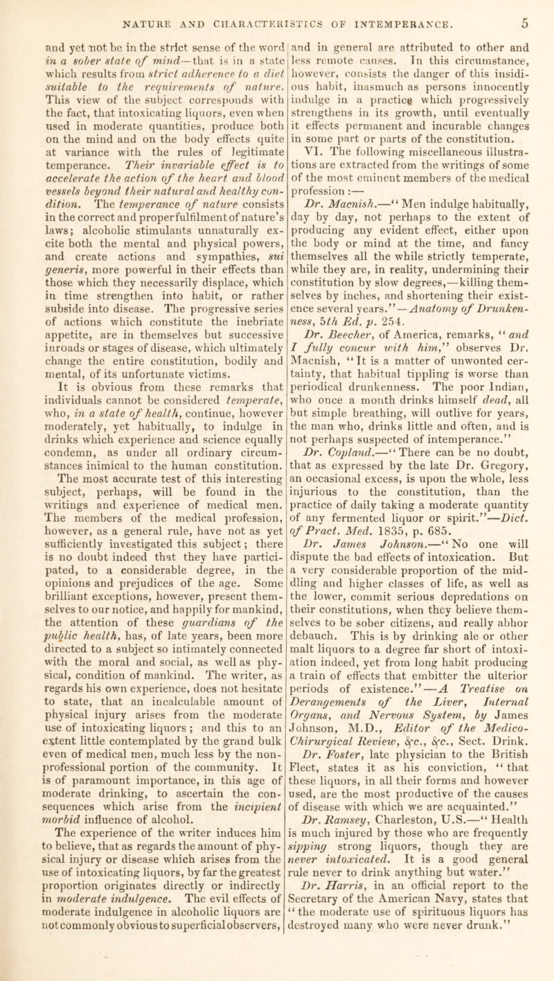 and yet not be in the strict sense of the word in a sober state of mind—that is in a state which results from strict adherence to a diet suitable to the requirements of nature. This view of the subject corresponds with the fact, that intoxicating liquors, even when used in moderate quantities, produce both on the mind and on the body effects quite at variance with the rules of legitimate temperance. Their invariable effect is to accelerate the action of the heart and blood vessels beyond their natural ancd healthy con- dition. The temperance of nature consists in the correct and proper fulfilment of nature’s laws; alcoholic stimulants unnaturally ex- cite both the mental and physical powers, and create actions and sympathies, sui generis, more powerful in their effects than those which they necessarily displace, which in time strengthen into habit, or rather subside into disease. The progressive series of actions which constitute the inebriate appetite, are in themselves but successive inroads or stages of disease, which ultimately change the entire constitution, bodily and mental, of its unfortunate victims. It is obvious from these remarks that individuals cannot be considered temperate, who, in a state of health, continue, however moderately, yet habitually, to indulge in drinks which experience and science equally condemn, as under all ordinary circum- stances inimical to the human constitution. The most accurate test of this interesting subject, perhaps, will be found in the writings and experience of medical men. The members of the medical profession, however, as a general rule, have not as yet sufficiently investigated this subject; there is no doubt indeed that they have partici- pated, to a considerable degree, in the opinions and prejudices of the age. Some brilliant exceptions, however, present them- selves to our notice, and happily for mankind, the attention of these guardians of the public health, has, of late years, been more directed to a subject so intimately connected with the moral and social, as well as phy- sical, condition of mankind. The writer, as regards his own experience, does not hesitate to state, that an incalculable amount of physical injury arises from the moderate use of intoxicating liquors ; and this to an extent little contemplated by the grand bulk even of medical men, much less by the non- professional portion of the community. It is of paramount importance, in this age of moderate drinking, to ascertain the con- sequences which arise from the incipient morbid influence of alcohol. The experience of the writer induces him to believe, that as regards the amount of phy- sical injury or disease which arises from the use of intoxicating liquors, by far the greatest proportion originates directly or indirectly in moderate indulgence. The evil effects of moderate indulgence in alcoholic liquors are not commonly obvious to superficial observers, land in general are attributed to other and less remote causes. In this circumstance, however, consists the danger of this insidi- ous habit, inasmuch as persons innocently indulge in a practice which progressively strengthens in its growth, until eventually it effects permanent and incurable changes in some part or parts of the constitution. VI. The following miscellaneous illustra- tions are extracted from the writings of some of the most eminent members of the medical profession :— Dr. Macnish.—“Men indulge habitually, day by day, not perhaps to the extent of producing any evident effect, either upon the body or mind at the time, and fancy themselves all the while strictly temperate, while they are, in reality, undermining their constitution by slow degrees,—killing them- selves by inches, and shortening their exist- ence several years— Anatomy of Drunken- ness, 5th Ed. p. 254. Dr. Beecher, of America, remarks, “ and I fully concur with him, observes Dr. Macnish, “It is a matter of unwonted cer- tainty, that habitual tippling is worse than periodical drunkenness. The poor Indian, who once a month drinks himself dead, all but simple breathing, will outlive for years, the man who, drinks little and often, and is not perhaps suspected of intemperance.” Dr. Copland.—“There can be no doubt, that as expressed by the late Dr. Gregory, an occasional excess, is upon the whole, less injurious to the constitution, than the practice of daily taking a moderate quantity of any fermented liquor or spirit.”—Diet. ofPract. Med. 1835, p. 685. Dr. James Johnson.—“No one will dispute the bad effects of intoxication. But a very considerable proportion of the mid- dling and higher classes of life, as well as the lower, commit serious depredations on their constitutions, when they believe them- selves to be sober citizens, and really abhor debauch. This is by drinking ale or other malt liquors to a degree far short of intoxi- ation indeed, yet from long habit producing a train of effects that embitter the ulterior periods of existence.”—A Treatise on Derangements of the Liver, Internal Organs, and Nervous System, by James Johnson, M.D., Editor of the Medico- Chirurgical Review, 8fc., 8fc., Sect. Drink. Dr. Foster, late physician to the British Fleet, states it as his conviction, “ that these liquors, in all their forms and however used, are the most productive of the causes of disease with which we are acquainted.” Dr. Ramsey, Charleston, U.S.—“ Health is much injured by those who are frequently sipping strong liquors, though they are never intoxicated. It is a good general rule never to drink anything but water.” Dr. Harris, in an official report to the Secretary of the American Navy, states that “ the moderate use of spirituous liquors has destroyed many who were never drunk.”