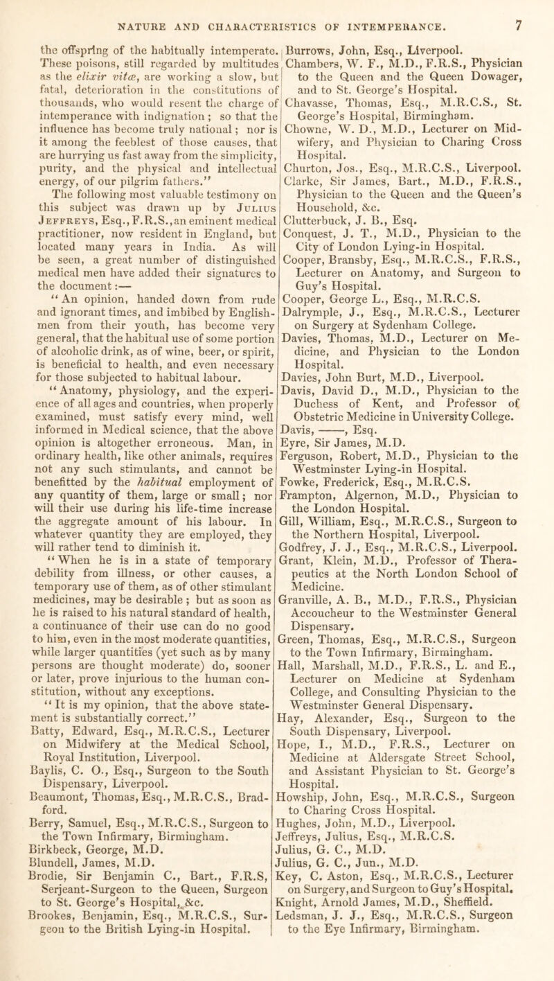 the offspring of the habitually intemperate. Burrows, John, Esq., Liverpool. These poisons, still regarded by multitudes, Chambers, W. F., M.D., F.R.S., Physician as the elixir vitce, are working a slow, but fatal, deterioration in the constitutions of thousands, who would resent the charge of intemperance with indignation ; so that the influence has become truly national; nor is it among the feeblest of those causes, that are hurrying us fast away from the simplicity, purity, and the physical and intellectual energy, of our pilgrim fathers. The following most valuable testimony on this subject wras drawn up by Julius Jeffreys, Esq.,F.R.S.,an eminent medical practitioner, now resident in England, but located many years in India. As will be seen, a great number of distinguished medical men have added their signatures to the document:— “ An opinion, handed down from rude and ignorant times, and imbibed by English- men from their youth, has become very general, that the habitual use of some portion of alcoholic drink, as of wine, beer, or spirit, is beneficial to health, and even necessary for those subjected to habitual labour. “Anatomy, physiology, and the experi- ence of all ages and countries, when properly examined, must satisfy every mind, well informed in Medical science, that the above opinion is altogether erroneous. Man, in ordinary health, like other animals, requires not any such stimulants, and cannot be benefitted by the habitual employment of any quantity of them, large or small; nor will their use during his life-time increase the aggregate amount of his labour. In whatever quantity they are employed, they will rather tend to diminish it. “When he is in a state of temporary debility from illness, or other causes, a temporary use of them, as of other stimulant medicines, may be desirable ; but as soon as he is raised to his natural standard of health, a continuance of their use can do no good to him, even in the most moderate quantities, while larger quantities (yet such as by many persons are thought moderate) do, sooner or later, prove injurious to the human con- stitution, without any exceptions. “ It is my opinion, that the above state- ment is substantially correct. Batty, Edward, Esq., M.R.C.S., Lecturer on Midwifery at the Medical School, Royal Institution, Liverpool. Baylis, C. O., Esq., Surgeon to the South Dispensary, Liverpool. Beaumont, Thomas, Esq., M.R.C.S., Brad- ford. Berry, Samuel, Esq., M.R.C.S., Surgeon to the Town Infirmary, Birmingham. Birkbeck, George, M.D. Blundell, James, M.D. Brodie, Sir Benjamin C., Bart., F.R.S, Serjeant-Surgeon to the Queen, Surgeon to St. George's Hospital,Jke. Brookes, Benjamin, Esq., M.R.C.S., Sur- geon to the British Lying-in Hospital. to the Queen and the Queen Dowager, and to St. George’s Hospital. Chavasse, Thomas, Esq., M.R.C.S., St. George’s Hospital, Birmingham. Chowne, W. D., M.D., Lecturer on Mid- wifery, and Physician to Charing Cross Hospital. Churton, Jos., Esq., M.R.C.S., Liverpool. Clarke, Sir James, Bart., M.D., F.R.S., Physician to the Queen and the Queen’s Household, &c. Clutterbuck, J. B., Esq. Conquest, J. T., M.D., Physician to the City of London Lying-in Hospital. Cooper, Bransby, Esq., M.R.C.S., F.R.S., Lecturer on Anatomy, and Surgeon to Guy’s Hospital. Cooper, George L., Esq., M.R.C.S. Dalrymple, J., Esq., M.R.C.S., Lecturer on Surgery at Sydenham College. Davies, Thomas, M.D., Lecturer on Me- dicine, and Physician to the London Hospital. Davies, John Burt, M.D., Liverpool. Davis, David D., M.D., Physician to the Duchess of Kent, and Professor of Obstetric Medicine in University College. Davis, , Esq. Eyre, Sir James, M.D. Ferguson, Robert, M.D., Physician to the Westminster Lying-in Hospital. Fowke, Frederick, Esq., M.R.C.S. Frampton, Algernon, M.D., Physician to the London Hospital. Gill, William, Esq., M.R.C.S., Surgeon to the Northern Hospital, Liverpool. Godfrey, J. J., Esq., M.R.C.S., Liverpool. Grant, Klein, M.l)., Professor of Thera- peutics at the North London School of Medicine. Granville, A. B., M.D., F.R.S., Physician Accoucheur to the Westminster General Dispensary. Green, Thomas, Esq., M.R.C.S., Surgeon to the Town Infirmary, Birmingham. Hall, Marshall, M.D., F.R.S., L. and E., Lecturer on Medicine at Sydenham College, and Consulting Physician to the Westminster General Dispensary. Hay, Alexander, Esq., Surgeon to the South Dispensary, Liverpool. Hope, I., M.D., F.R.S., Lecturer on Medicine at Aldersgate Street School, and Assistant Physician to St. George’s Hospital. Howship, John, Esq., M.R.C.S., Surgeon to Charing Cross Hospital. Hughes, John, M.D., Liverpool. Jeffreys, Julius, Esq., M.R.C.S. Julius, G. C., M.D. Julius, G. C., Jun., M.D. Key, C. Aston, Esq., M.R.C.S., Lecturer on Surgery, and Surgeon to Guy’s Hospital. Knight, Arnold James, M.D., Sheffield. Ledsman, J. J., Esq., M.R.C.S., Surgeon to the Eye Infirmary, Birmingham.