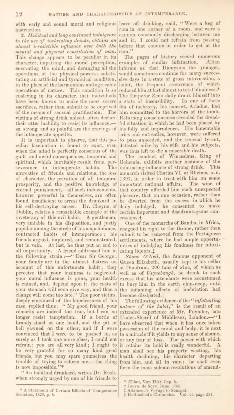 with early and sound moral and religious instruction. 2. Habitual and long continued indulgence in the use of inebriating drinks, obtains an almost irresistible influence over both the mental and physical constitution oj man. This change appears to be peculiar in its' character, impairing the moral perception, enervating the mind, and deranging all the operations of the physical powers ; substi- tuting an artificial and tyrannical condition, in the place of the harmonious and agreeable operations of nature. This condition is so enslaving in its character, that individuals have been known to make the most severe sacrifices, rather than submit to be deprived of the means of sensual gratification. The victims of strong drink indeed, often declare their utter inability to resist its influence,— so strong and so painful are the cravings of the intemperate appetite. It is important to observe, that this pe- culiar fascination is found to exist, even when the mind is perfectly conscious of the guilt and awful consequences, temporal and spiritual, which inevitably result from per- severance in intemperate habits. The entreaties of friends and relations, the loss of character, the privation of all temporal prosperity, and the positive knowledge of eternal punishment,— all such inducements, however powerful in themselves, are often found insufficient to arrest the drunkard in his self-destroying career. Dr. (Jheyne, of Dublin, relates a remarkable example of the1 inveteracy of this evil habit. A gentleman,: very amiable in his disposition, and justly popular among the circle of his acquaintance, contracted habits of intemperance : his friends argued, implored, and remonstrated, but in vain. At last, he thus put an end to! all importunity. A friend addressed him in the following strain :—“ Dear Sir George ; your family are in the utmost distress on account of this unfortunate habit; they perceive that your business is neglected, your moral influence is gone, your health is ruined, and, depend upon it, the coats of your stomach will soon give way, and then a change will come too late. The poor victim, deeply convinced of the hopelessness of his case, replied thus : “ My good friend, your remarks are indeed too true, but I can no longer resist temptation. If a bottle of; brandy stood at one hand, and the pit of! hell yawned on the other, and if I were convinced that I were to be pushed in, as surely as I took one more glass, I could not refrain ; you are all very kind ; I ought to be very grateful for so many kind good friends, but you may spare yourselves the trouble of trying to reform me,—the thing is now impossible.* “An habitual drunkard, writes Dr. Rush, when strongly urged by one of his friends to * A Statement of Certain Effects of Temperance Societies, 1829, p. 8. leave off drinking, said, “ Were a keg of rum in one corner of a room, and were a cannon constantly discharging between me and it, I could not refrain from passing before that cannon in order to get at the rum. The pages of history record numerous examples of similar infatuation. yLlian informs us that Dionysius the younger, would sometimes continue for many succes- sive days in a state of gross intoxication, a habit, the frequent recurrence of which reduced him at last almost to total blindness.* The Emperor Zeno daily drank himself into a state of insensibility. In one of these fits of inebriety, his consort, Ariadne, had him committed to the horrors of the tomb. Returning consciousness revealed the dread- ful situation in which he had been placed by his folly and imprudence, llis lamentable cries and entreaties, however, were suffered to pass unheeded, and the sensual tyrant, detested alike by his wife and his subjects, was thus left to die a miserable death. The conduct of Winceslaus, King of Bohemia, exhibits another instance of the infatuating influence of strong drink. This monarch visited Charles VI. at Rheims, A.n. 1.397, in order to treat with him on some important national affairs. The wine of that country afforded him such unexpected pleasure, that on one occasion, rather than be diverted from the excess in which he daily indulged, he consented to make certain important and disadvantageous con- cessions. t One of the monarchs of Bamba, in Africa, resigned his right to the throne, rather than submit to be removed from the Portuguese settlements, where he had ample opportu- nities of indulging his fondness for intoxi- cating liquors.}: Shane O'Neil, the famous opponent of Queen Elizabeth, usually kept in his cellar at Dundrum, 200 tuns of wine, of which as well as of Usquebaugh, he drank to such excess that his attendants were accustomed to bury’ him in the earth chin-deep, until the inflaming effects of inebriation had become dissipated.il The following evidence of the “ infatuating nature of the habit,” is the result of an extended experience of Mr. Poynder, late Under-Sheriff of Middlesex, London.—“ I have observed that when it has once taken possession of the mind and body, it is next to a miracle if it yields to any sense of shame, or any fear of loss. The power with which it retains its hold is really wonderful. A man shall see his property wasting, his health declining, his character departing from him, and all in vain ; he shall even form the most solemn resolutions of amend- * A^lian, Var. Hist. Cap. 6. t Journ. de Scav. June, 1706. I Adamson’s Voyage to Senegal. |! llollinshed's Chronicles. Vol. vi. page 331.