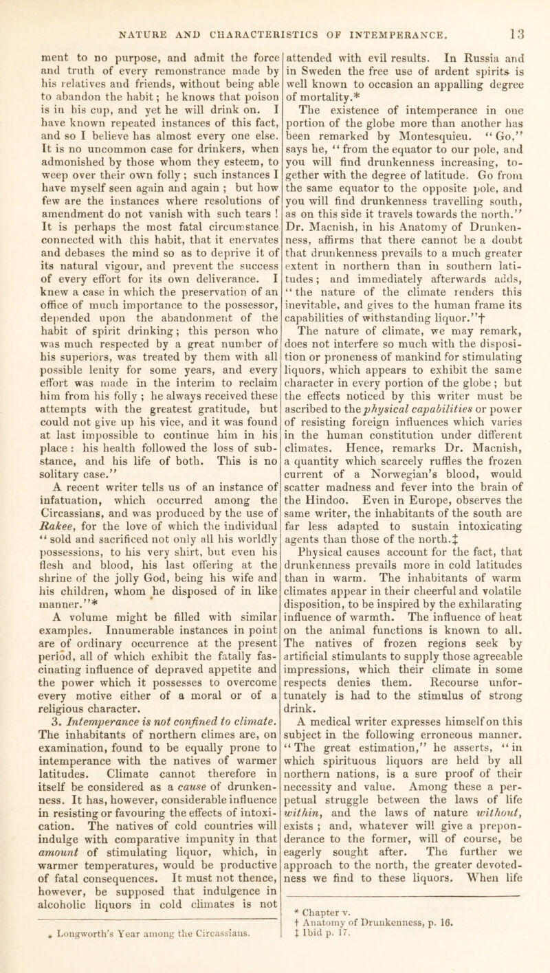 ment to no purpose, and admit the force and truth of every remonstrance made by his relatives and friends, without being able to abandon the habit; he knows that poison is in his cup, and yet he will drink on. I have known repeated instances of this fact, and so I believe has almost every one else. It is no uncommon case for drinkers, when admonished by those whom they esteem, to weep over their own folly ; such instances I have myself seen again and again ; but how few are the instances where resolutions of amendment do not vanish with such tears ! It is perhaps the most fatal circumstance connected with this habit, that it enervates and debases the mind so as to deprive it of its natural vigour, and prevent the success of every effort for its own deliverance. I knew a case in which the preservation of an office of much importance to the possessor, depended upon the abandonment of the habit of spirit drinking; this person who was much respected by a great number of his superiors, was treated by them with all possible lenity for some years, and every effort was made in the interim to reclaim him from his folly ; he always received these attempts with the greatest gratitude, but could not give up his vice, and it was found at last impossible to continue him in his place : his health followed the loss of sub- stance, and his life of both. This is no solitary case. A recent writer tells us of an instance of infatuation, which occurred among the Circassians, and was produced by the use of Rakee, for the love of which the individual “ sold and sacrificed not only all his worldly possessions, to his very shirt, but even his flesh and blood, his last offering at the shrine of the jolly God, being his wife and his children, whom he disposed of in like manner.* A volume might be filled with similar examples. Innumerable instances in point are of ordinary occurrence at the present period, all of which exhibit the fatally fas- cinating influence of depraved appetite and the power which it possesses to overcome every motive either of a moral or of a religious character. 3. Intemperance is not confined to climate. The inhabitants of northern climes are, on examination, found to be equally prone to intemperance with the natives of warmer latitudes. Climate cannot therefore in itself be considered as a cause of drunken- ness. It has, however, considerable influence in resisting or favouring the effects of intoxi- cation. The natives of cold countries will indulge with comparative impunity in that amount of stimulating liquor, which, in warmer temperatures, would be productive of fatal consequences. It must not thence, however, be supposed that indulgence in alcoholic liquors in cold climates is not * Longworth’s Year among the Circassians. attended with evil results. In Russia and in Sweden the free use of ardent spirits- is well knowm to occasion an appalling degree of mortality.* The existence of intemperance in one portion of the globe more than another has been remarked by Montesquieu. “ Go, says he, “ from the equator to our pole, and you will find drunkenness increasing, to- gether with the degree of latitude. Go from the same equator to the opposite pole, and you will find drunkenness travelling south, as on this side it travels towards the north. Dr. Macnish, in his Anatomy of Drunken- ness, affirms that there cannot he a doubt that drunkenness prevails to a much greater extent in northern than in southern lati- tudes ; and immediately afterwards adds, “the nature of the climate renders this inevitable, and gives to the human frame its capabilities of withstanding liquor.f The nature of climate, we may remark, does not interfere so much with the disposi- tion or proneness of mankind for stimulating liquors, which appears to exhibit the same character in every portion of the globe ; but the effects noticed by this writer must be ascribed to the physical capabilities or power of resisting foreign influences which varies in the human constitution under different climates. Hence, remarks Dr. Macnish, a quantity which scarcely ruffles the frozen current of a Norwegian’s blood, would scatter madness and fever into the brain of the Hindoo. Even in Europe, observes the same writer, the inhabitants of the south are far less adapted to sustain intoxicating agents than those of the north. J Physical causes account for the fact, that drunkenness prevails more in cold latitudes than in warm. The inhabitants of warm climates appear in their cheerful and volatile disposition, to be inspired by the exhilarating influence of warmth. The influence of heat on the animal functions is known to all. The natives of frozen regions seek by artificial stimulants to supply those agreeable impressions, which their climate in some respects denies them. Recourse unfor- tunately is had to the stimulus of strong drink. A medical writer expresses himself on this subject in the following erroneous manner. “ The great estimation, he asserts, “ in which spirituous liquors are held by all northern nations, is a sure proof of their necessity and value. Among these a per- petual struggle between the laws of life within, and the laws of nature without, exists ; and, whatever will give a prepon- derance to the former, will of course, be eagerly sought after. The further we approach to the north, the greater devoted- ness we find to these liquors. When life * Chapter v. t Anatomy of Drunkenness, p. 16. t Ibid p. 17.