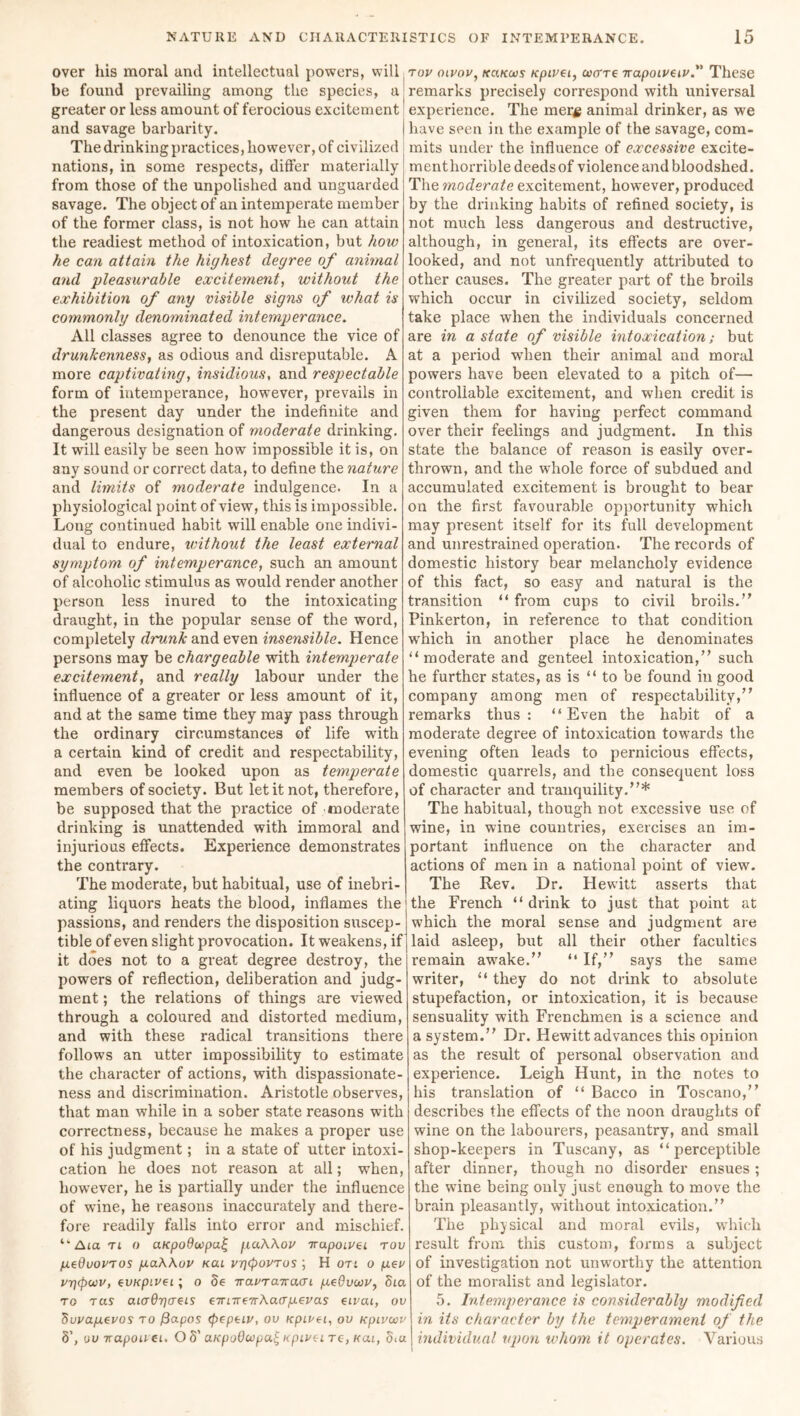 over his moral and intellectual powers, will be found prevailing among the species, a greater or less amount of ferocious excitement and savage barbarity. The drinking practices, however, of civilized nations, in some respects, differ materially from those of the unpolished and unguarded savage. The object of an intemperate member of the former class, is not how he can attain the readiest method of intoxication, but hoiv he can attain the highest degree of animal and pleasurable excitement, without the exhibition of any visible signs of what is commonly denominated intemperance. All classes agree to denounce the vice of drunkenness, as odious and disreputable. A more captivating, insidious, and respectable form of intemperance, however, prevails in the present day under the indefinite and dangerous designation of moderate drinking. It will easily be seen how impossible it is, on any sound or correct data, to define the nature and limits of moderate indulgence. In a physiological point of view, this is impossible. Long continued habit will enable one indivi- dual to endure, without the least external symptom of intemperance, such an amount of alcoholic stimulus as would render another person less inured to the intoxicating draught, in the popular sense of the word, completely drunk and even insensible. Hence persons may be chargeable with intemperate excitement, and really labour under the influence of a greater or less amount of it, and at the same time they may pass through the ordinary circumstances of life with a certain kind of credit and respectability, and even be looked upon as temperate members of society. But let it not, therefore, be supposed that the practice of moderate drinking is unattended with immoral and injurious effects. Experience demonstrates the contrary. The moderate, but habitual, use of inebri- ating liquors heats the blood, inflames the passions, and renders the disposition suscep- tible of even slight provocation. It weakens, if it does not to a great degree destroy, the powers of reflection, deliberation and judg- ment ; the relations of things are viewed through a coloured and distorted medium, and with these radical transitions there follows an utter impossibility to estimate the character of actions, with dispassionate- ness and discrimination. Aristotle observes, that man while in a sober state reasons with correctness, because he makes a proper use of his judgment; in a state of utter intoxi- cation he does not reason at all; when, however, he is partially under the influence of wine, he reasons inaccurately and there- fore readily falls into error and mischief. ‘Am tl o aupoOevpa^ gaAAov irapoivei rov gedvorros gaAAov kcu vrjepovTus ; H on o gee vrjepcvv, evxpivei; o 8e iravrairacri geOvevv, Sea to tas aia6r)creis eTTneeirAaergevas eivai, ov 8vvagevos to fiapos (pepeiv, ov upevei, ov Kpivcvv 8’, uu irapouei. O 8' cuepoOevpat Kpivei tc, kul, 5iu rov oivov, kcikcvs Kpivei, ever re napoiveiv.” These remarks precisely correspond with universal experience. The mer# animal drinker, as we have seen in the example of the savage, com- mits under the influence of excessive excite- menthorrible deeds of violence and bloodshed. The moderate excitement, however, produced by the drinking habits of refined society, is not much less dangerous and destructive, although, in general, its effects are over- looked, and not unfrequently attributed to other causes. The greater part of the broils which occur in civilized society, seldom take place when the individuals concerned are in a state of visible intoxication; but at a period when their animal and moral powers have been elevated to a pitch of— controllable excitement, and when credit is given them for having perfect command over their feelings and judgment. In this state the balance of reason is easily over- thrown, and the whole force of subdued and accumulated excitement is brought to bear on the first favourable opportunity which may present itself for its full development and unrestrained operation. The records of domestic history bear melancholy evidence of this fact, so easy and natural is the transition “ from cups to civil broils.” Pinkerton, in reference to that condition which in another place he denominates “ moderate and genteel intoxication,” such he further states, as is “ to be found in good company among men of respectability,” remarks thus: “Even the habit of a moderate degree of intoxication towards the evening often leads to pernicious effects, domestic quarrels, and the consequent loss of character and tranquility.”* The habitual, though not excessive use of wine, in wine countries, exercises an im- portant influence on the chai*acter and actions of men in a national point of view. The Rev. Dr. Hewitt asserts that the French “ drink to just that point at which the moral sense and judgment are laid asleep, but all their other faculties remain awake.” “ If,” says the same writer, “ they do not drink to absolute stupefaction, or intoxication, it is because sensuality with Frenchmen is a science and a system.” Dr. Hewitt advances this opinion as the result of personal observation and experience. Leigh Hunt, in the notes to his translation of “ Bacco in Toscano,” describes the effects of the noon draughts of wine on the labourers, peasantry, and small shop-keepers in Tuscany, as “perceptible after dinner, though no disorder ensues; the wine being only just enough to move the brain pleasantly, without intoxication.” The physical and moral evils, which result from this custom, forms a subject of investigation not unworthy the attention of the moralist and legislator. 5. Intemperance is considerably modified in its character by the temperament of the individual upon whom it operates. Various