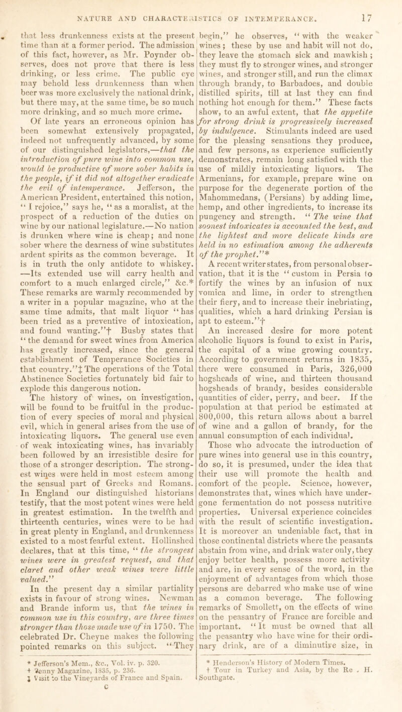 that less drunkenness exists at the present time than at a former period. The admission of this fact, however, as Mr. Poynder ob- serves, does not prove that there is less drinking, or less crime. The public eye may behold less drunkenness than when beer was more exclusively the national drink, but there may, at the same time, be so much more drinking, and so much more crime. Of late years an erroneous opinion has been somewhat extensively propagated, indeed not unfrequently advanced, by some of our distinguished legislators,—that the introduction of pure wine into common use, would be productive of more sober habits in the people, if it did not altogether eradicate the evil of intemperance. Jefferson, the American President, entertained this notion, “ I rejoice,” says he, “as a moralist, at the prospect of a reduction of the duties on wine by our national legislature.—No nation is drunken where wine is cheap; and none sober where the dearness of wine substitutes ardent spirits as the common beverage. It is in truth the only antidote to whiskey. —Its extended use will carry health and comfort to a much enlarged circle,” &c.* These remarks are warmly recommended by a writer in a popular magazine, who at the same time admits, that malt liquor “has been tried as a preventive of intoxication, and found wanting.”f Busby states that “ the demand for sweet wines from America has greatly increased, since the general establishment of Temperance Societies in that country.The operations of the Total Abstinence Societies fortunately bid fair to explode this dangerous notion. The history of1 wines, on investigation, will be found to be fruitful in the produc- tion of every species of moral and physical evil, which in general arises from the use of intoxicating liquors. The general use even of weak intoxicating wines, has invariably been followed by an irresistible desire for those of a stronger description. The strong- est wanes were held in most esteem among the sensual part of Greeks and Romans. In England our distinguished historians testify, that the most potent wines were held in greatest estimation. In the twelfth and thirteenth centuries, wines were to be had in great plenty in England, and drunkenness existed to a most fearful extent. Hollinshed declares, that at this time, “ the strongest wines were in greatest request, and that claret and other weak wines were little valued.” In the present day a similar partiality exists in favour of strong wines. Newman and Brande inform us, that the wines in common use in this country, are three times stronger than those made use of in 1750. The celebrated Dr. Cheyne makes the following pointed remarks on this subject. “They * Jefferson’s Mem., &c., Vol. iv. p. 320. + 'Jenny Magazine, 1835, p. 236. J Visit to the Vineyards of France and Spain. C begin,” he observes, “with the weaker wines; these by use and habit will not do, they leave the stomach sick and mawkish ; they must fly to stronger wines, and stronger wines, and stronger still, and run the climax through brandy, to Barbadoes, and double distilled spirits, till at last they can find nothing hot enough for them.” These facts show, to an awful extent, that the appetite for strong drink is progressively increased by indulgence. Stimulants indeed are used for the pleasing sensations they produce, and few persons, as experience sufficiently demonstrates, remain long satisfied with the use of mildly intoxicating liquors. The Armenians, for example, prepare wine on purpose for the degenerate portion of the Mahommedans, (Persians) by adding lime, hemp, and other ingredients, to increase its pungency and strength. “ The wine that soonest intoxicates is accounted the best, and the lightest and more delicate kinds are held in no estimation among the adherents of the prophet A recent writer states, from personal obser- vation, that it is the “ custom in Persia (o fortify the wines by an infusion of nux vomica and lime, in order to strengthen their fiery, and to increase their inebriating, qualities, which a hard drinking Persian is apt to esteem.”f An increased desire for more potent alcoholic liquors is found to exist in Paris, the capital of a wine growing country. According to government returns in 1835, there were consumed in Paris, 326,000 hogsheads of wine, and thirteen thousand hogsheads of brandy, besides considerable quantities of cider, perry, and beer. If the population at that period be estimated at 800,000, this return allows about a barrel of wine and a gallon of brandy, for the annual consumption of each individual. Those who advocate the introduction of pure wines into general use in this country, do so, it is presumed, under the idea that their use will promote the health and comfort of the people. Science, however, demonstrates that, wanes which have under- gone fermentation do not possess nutritive properties. Universal experience coincides with the result of scientific investigation. It is moreover an undeniable fact, that in those continental districts where the peasants abstain from wine, and drink water only, they enjoy better health, possess more activity and are, in every sense of the word, in the enjoyment of advantages from which those persons are debarred wTho make use of wine as a common beverage. The following remarks of Smollett, on the effects of wane on the peasantry of France are forcible and important. “ It must be owned that all the peasantry who have wine for their ordi- nary drink, are of a diminutive size, in * Henderson’s History of Modern Times. + Tour in Turkey and Asia, by the Re . FI. Southgate.