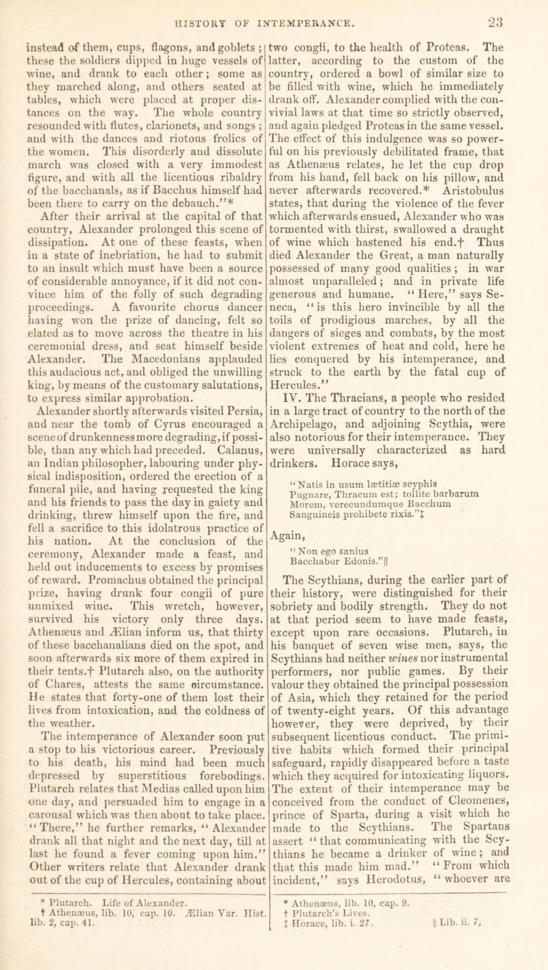 instead of them, cups, flagons, and goblets ; these the soldiers dipped in huge vessels of wine, and drank to each other; some as they marched along, and others seated at tables, which were placed at proper dis- tances on the way. The whole country resounded with flutes, clarionets, and songs ; and with the dances and riotous frolics of the women. This disorderly and dissolute march was closed with a very immodest figure, and with all the licentious ribaldry of the bacchanals, as if Bacchus himself had been there to carry on the debauch.”* After their arrival at the capital of that country, Alexander prolonged this scene of dissipation. At one of these feasts, when in a state of inebriation, he had to submit to an insult which must have been a source of considerable annoyance, if it did not con- vince him of the folly of such degrading proceedings. A favourite chorus dancer having won the prize of dancing, felt so elated as to move across the theatre in his ceremonial dress, and seat himself beside Alexander. The Macedonians applauded this audacious act, and obliged the unwilling king, by means of the customary salutations, to express similar approbation. Alexander shortly afterwards visited Persia, and near the tomb of Cyrus encouraged a scene of drunkenness more degrading, if possi- ble, than any which had preceded. Calanus, an Indian philosopher, labouring under phy- sical indisposition, ordered the erection of a funeral pile, and having requested the king and his friends to pass the day in gaiety and drinking, threw himself upon the fire, and fell a sacrifice to this idolatrous practice of his nation. At the conclusion of the ceremony, Alexander made a feast, and held out inducements to excess by promises of reward. Promachus obtained the principal prize, having drunk four congii of pure unmixed wine. This wretch, however, survived his victory only three days. Athenaeus and HSlian inform us, that thirty of these bacchanalians died on the spot, and soon afterwards six more of them expired in their tents.f Plutarch also, on the authority of Chares, attests the same circumstance. He states that forty-one of them lost their lives from intoxication, and the coldness of the weather. The intemperance of Alexander soon put a stop to his victorious career. Previously to his death, his mind had been much depressed by superstitious forebodings. Plutarch relates that Medias called upon him one day, and persuaded him to engage in a carousal which was then about to take place. “There,” he further remarks, “Alexander drank all that night and the next day, till at last he found a fever coming upon him.” Other writers relate that Alexander drank out of the cup of Hercules, containing about * Plutarch. Life of Alexander. t Athenaeus, lib. 10,' cap. 10. Ailian Var. Hist, lib. 2, cap. 41. two congii, to the health of Proteas. The latter, according to the custom of the country, ordered a bowl of similar size to be filled with wine, which he immediately drank off. Alexander complied with the con- vivial laws at that time so strictly observed, and again pledged Proteas in the same vessel. The effect of this indulgence was so power- ful on his previously debilitated frame, that as Athenaeus relates, he let the cup drop from his hand, fell back on his pillow, and never afterwards recovered.* Aristobulus states, that during the violence of the fever which afterwards ensued, Alexander who was tormented with thirst, swallowed a draught of wine which hastened his end.f Thus died Alexander the Great, a man naturally possessed of many good qualities ; in war almost unparalleled; and in private life generous and humane. “ Here,” says Se- neca, “is this hero invincible by all the toils of prodigious marches, by all the dangers of sieges and combats, by the most violent extremes of heat and cold, here he lies conquered by his intemperance, and struck to the earth by the fatal cup of Hercules.” IV. The Thracians, a people who resided in a large tract of country to the north of the Archipelago, and adjoining Scythia, were also notorious for their intemperance. They were universally characterized as hard drinkers. Horace says, “ Natis in usum laetitise scyphis Pugnare, Thracum est; tollite barbarum Morem, verecundumque Bacchum Sanguineis prohibete rixis.”t Again, “ Non ego sanius Bacchabor Edonis.”|| The Scythians, during the earlier part of their history, were distinguished for their sobriety and bodily strength. They do not at that period seem to have made feasts, except upon rare occasions. Plutarch, in his banquet of seven wise men, says, the Scythians had neither wines nor instrumental performers, nor public games. By their valour they obtained the principal possession of Asia, which they retained for the period of twenty-eight years. Of this advantage however, they were deprived, by their subsequent licentious conduct. The primi- tive habits which formed their principal safeguard, rapidly disappeared before a taste which they acquired for intoxicating liquors. The extent of their intemperance may be conceived from the conduct of Cleomenes, prince of Sparta, during a visit which he made to the Scythians. The Spartans assert “ that communicating with the Scy- thians he became a drinker of wine; and that this made him mad.” “From which incident,” says Herodotus, “ whoever are * Athenaeus, lib. 10, cap. 9. t Plutarch’s Lives. X Horace, lib. i. 27. || Lib. ii. 7,