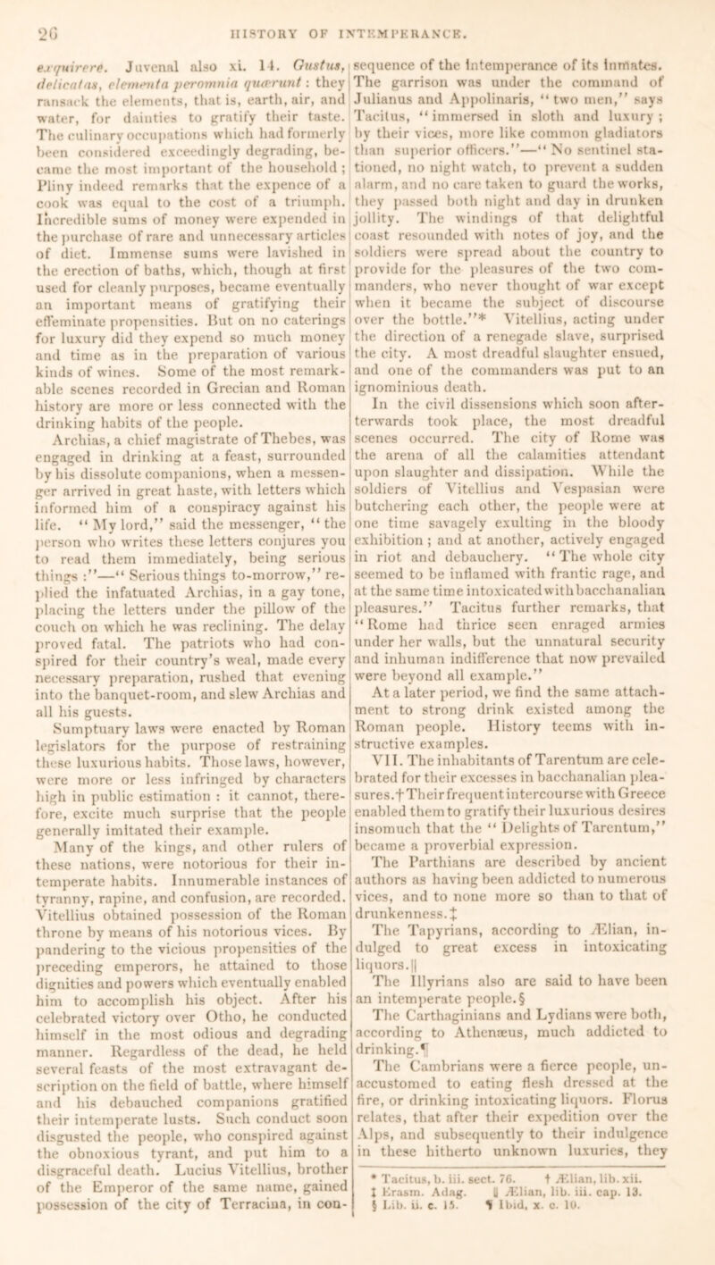 ‘20 HISTORY OF I N’T KM PER A NCR. e.nptirere. Juvenal also xi. 14. Gustus, deticat as, element a peromnia qua,t'unt: they; ransack the elements, that is, earth, air, and water, for dainties to gratify their taste. The culinary occupations which had formerly been considered exceedingly degrading, be- came the most important of the household ; Pliny indeed remarks that the expence of a cook was equal to the cost of a triumph. Incredible sums of money were expended in the purchase of rare and unnecessary articles of diet. Immense sums were lavished in the erection of baths, which, though at first used for cleanly purposes, became eventually ' an important means of gratifying their effeminate propensities. But on no caterings for luxury did they expend so much money and time as in the preparation of various kinds of wines. Some of the most remark- able scenes recorded in Grecian and Roman history are more or less connected with the drinking habits of the people. Archias, a chief magistrate of Thebes, was engaged in drinking at a feast, surrounded by his dissolute companions, when a messen- ger arrived in great haste, with letters which informed him of a conspiracy against his life. “ My lord,” said the messenger, “ the person who writes these letters conjures you| to read them immediately, being serious things —“ Serious things to-morrow,” re- plied the infatuated Archias, in a gay tone, placing the letters under the pillow of the couch on which he was reclining. The delay proved fatal. The patriots who had con- spired for their country’s weal, made every necessary preparation, rushed that evening into the banquet-room, and slew Archias and all his guests. Sumptuary laws were enacted by Roman legislators for the purpose of restraining these luxurious habits. Those laws, however, were more or less infringed by characters high in public estimation : it cannot, there- 1 fore, excite much surprise that the people generally imitated their example. Many of the kings, and other rulers of these nations, were notorious for their in- temperate habits. Innumerable instances of tyranny, rapine, and confusion, are recorded. Vitellius obtained possession of the Roman throne by means of his notorious vices. By pandering to the vicious propensities of the preceding emperors, he attained to those dignities and powers which eventually enabled him to accomplish his object. After his celebrated victory over Otho, he conducted himself in the most odious and degrading manner. Regardless of the dead, he held several feasts of the most extravagant de- scription on the field of battle, where himself and his debauched companions gratified their intemperate lusts. Such conduct soon disgusted the people, who conspired against the obnoxious tyrant, and put him to a disgraceful death. Lucius Vitellius, brother of the Emperor of the same name, gained sequence of the Intemperance of its inmates. The garrison was under the command of Julianus and Appolinaris, “two men,” says Tacitus, “immersed in sloth and luxury; by their vices, more like common gladiators than superior officers.”—“ No sentinel sta- tioned, no night watch, to prevent a sudden alarm, and no care taken to guard the works, they passed both night and day in drunken jollity. The windings of that delightful coast resounded with notes of joy, and the soldiers were spread about the country to provide for the pleasures of the two com- manders, who never thought of war except when it became the subject of discourse over the bottle.”* Vitellius, acting under the direction of a renegade slave, surprised the city. A most dreadful slaughter ensued, and one of the commanders was put to an ignominious death. In the civil dissensions which soon after- tenvards took place, the most dreadful scenes occurred. The city of Rome was the arena of all the calamities attendant upon slaughter and dissipation. While the soldiers of Vitellius and Vespasian were butchering each other, the people were at one time savagely exulting in the bloody exhibition ; and at another, actively engaged in riot and debauchery. “ The whole city seemed to be inflamed with frantic rage, and at the same time intoxicated withbacchanalian pleasures.” Tacitus further remarks, that “Rome had thrice seen enraged armies under her walls, but the unnatural security and inhuman indifference that now prevailed were beyond all example.” At a later period, we find the same attach- ment to strong drink existed among the Roman people. History teems with in- structive examples. VII. The inhabitants of Tarentum are cele- brated for their excesses in bacchanalian plea- sures, f Their frequent intercourse with Greece enabled them to gratify their luxurious desires insomuch that the “ Delights of Tarentum,” became a proverbial expression. The I’arthians are described by ancient authors as having been addicted to numerous vices, and to none more so than to that of drunkenness. X The Tapyrians, according to /Elian, in- dulged to great excess in intoxicating liquors.|1 The Illyrians also are said to have been an intemperate people.§ The Carthaginians and Lydians were both, according to Athenceus, much addicted to drinking.* The Cambrians were a fierce people, un- accustomed to eating flesh dressed at the fire, or drinking intoxicating liquors. Florus relates, that after their expedition over the Alps, and subsequently to their indulgence in these hitherto unknown luxuries, they * Tacitus, b. iii. sect. 76. t /Elian, lib. xii. J Erasm. Adag. || ./Elian, lib. iii. cap. 13.