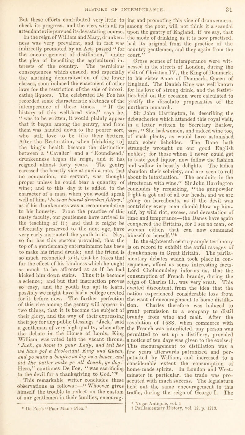 But these efforts contributed very little to check its progress, and the vice, with all its attendantevils pursued its devastating course. In the reign of William and Mary, drunken- ness was very prevalent, and in fact was indirectly promoted by an Act, passed “ for the encouragement of distillation,” under the plea of benefiting the agricultural in- terests of the country. The pernicious consequences which ensued, and especially the alarming demoralization of the lower classes, soon induced the enactment of other laws for the restriction of the sale of intoxi- cating liquors. The celebrated De Foe has recorded some characteristic sketches of the intemperance of these times. “ If the history of this wrell-bred vice,” says he, “ wTas to be written, it would plainly appear that it began among the gentry, and from them was handed down to the poorer sort, who still love to be like their betters. After the Restoration, when [drinking to] the king’s health became the distinction between a ‘ Cavalier’ and a ‘ Roundhead,’ drunkenness began its reign, and it has reigned almost forty years. The gentry caressed the beastly vice at such a rate, that no companion, no servant, was thought proper unless he could bear a quantity of wine ; and to this day it is added to the character of a man, wThen you would speak well of him, ‘ he is an honest drunken fellow as if his drunkenness was a recommendation to his honesty. From the practice of this nasty faculty, our gentlemen have arrived to the teaching of it ; and that it might be effectually preserved to the next age, have very early instructed the youth in it. Nay, so far has this custom prevailed, that the top of a gentlemanly entertainment has been to make his friend drunk; and the friend is so much reconciled to it, that he takes that for the effect of his kindness which he ought as much to be affronted at as if he had kicked him down stairs. Thus it is become a science ; and but that instruction proves so easy, and the youth too apt to learn, possibly we might have had a college erected for it before now. The further perfection of this vice among the gentry will appear in two things, that it is become the subject of their glory, and the way of their expressing their joy for any public blessing. ‘ Jack,’ said a gentleman of very high quality, when after the debate in the House of Lords, King William was voted into the vacant throne, ‘ Jack, go home to your Lady, and tell her we have got a Protestant King and Queen, and go make a bonfire as big as a house, and bid the butler make ye all drunk, ye dog.' Here,” continues De Foe, “ wras sacrificing to the devil for a thanksgiving to God.”* This remarkable writer concludes these observations as follows :—“ Whoever gives himself the trouble to reflect on the custom of our gentlemen in their families, encourag- ing and promoting this vice of drunkenness, among the poor, will not think it a scandal upon the gentry of England, if we say, that the mode of drinking as it is now practised, had its original from the practice of the country gentlemen, and they again from the court.” Gross scenes of intemperance were wit- nessed in the streets of London, during the visit of Christian IV., the King of Denmark, to his sister Anne of Denmark, Queen of England. The Danish King was well known for his love of strong drink, and the festivi- ties held on the occasion were calculated to gratify the dissolute propensities of the northern monarch. Sir John Harrington, in describing the debaucheries which attended this royal visit, in a letter written to Secretary Barlow, says, “ She had women, and indeed wine too, of such plenty, as would have astonished each sober beholder. The Dane hath strangely wrought on our good English nobles ; for those whom I never could get to taste good liquor, now follow the fashion and wallow in beastly delights. The ladies abandon their sobriety, and are seen to roll about in intoxication. The conduits in the streets ran with wine.” Sir John Harrington concludes by remarking, “the gunpowder fright is got out of all our heads, and we are going on hereabouts, as if the devil was contriving every man should blow up him- self, by wild riot, excess, and devastation of time and temperance—the Danes have again conquered the Britains, for I see no man, or woman either, that can now command himself or herself.”* In the eighteenth century ample testimony is on record to exhibit the awful ravages of drunkenness in Great Britain. The parlia- mentary debates which took place in con- sequence, afford us some interesting facts. Lord Cholmondeley informs us, that the consumption of French brandy, during the reign of Charles II., was very great. This excited discontent, from the idea that the nation experienced considerable loss from the want of encouragement to home distilla- tion. Charles therefore was induced to grant permission to a company to distil brandy from wine and malt. After the revolution of 1688, when commerce with the French was interdicted, any person wras permitted to set up a distillery, provided a notice of ten days was given to the excise.f This encouragement to distillation was a few years afterwards patronized and per- petuated by William, and increased to a considerable extent the consumption cf home-made spirits. In London and West- minster in particular, the trade was pro- secuted with much success. The legislature held out the same encouragement to this traffic, during the reign of George I. The * De Foe’s “ Poor Man’s Plea.” * Nugae Antiquse, vol. 1 f Parliamentary History, vol. 12, p. 1213.