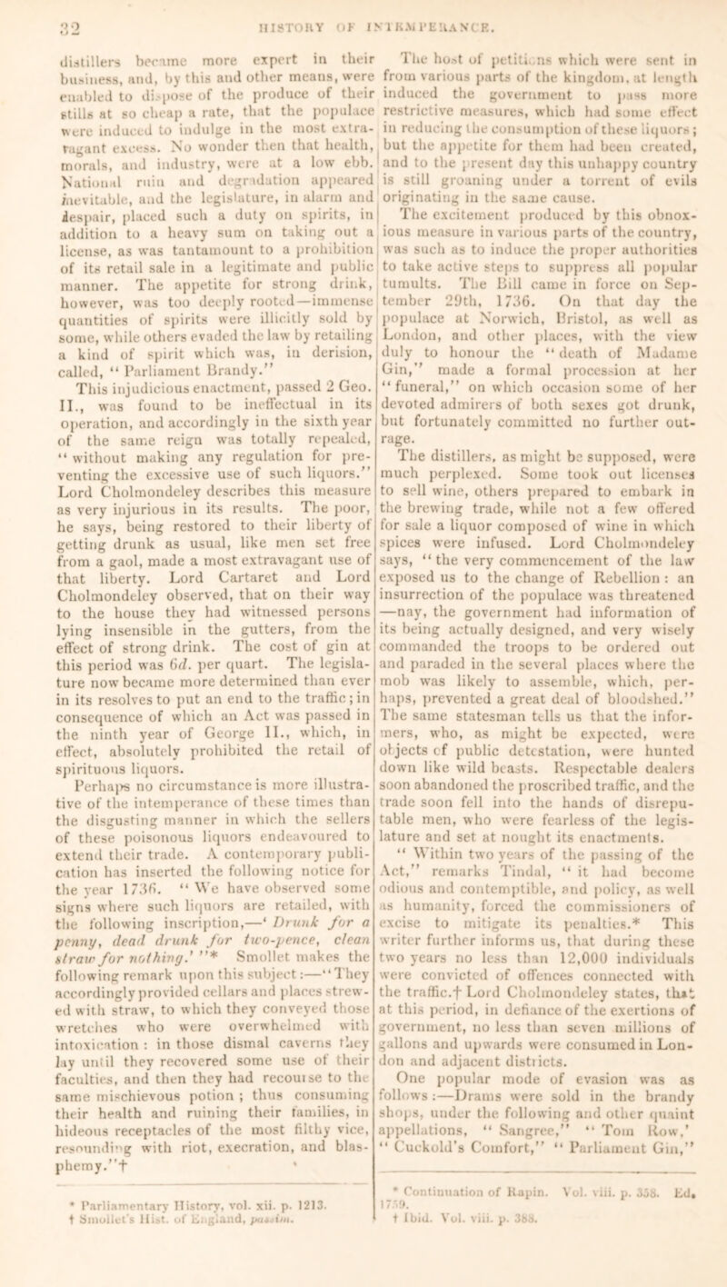 distillers became more expert in their business, and, by this and other means, were enabled to dispose of the produce of their stills at so cheap a rate, that the populace were induced to indulge in the most extra- ragant excess. No wonder then that health, morals, and industry, were at a low ebb. National ruin and degradation appeared inevitable, and the legislature, in alarm and despair, placed such a duty on spirits, in addition to a heavy sum on taking out a license, as was tantamount to a prohibition of its retail sale in a legitimate and public manner. The appetite for strong drink, however, was too deeply rooted—immense quantities of spirits were illicitly sold by some, while others evaded the law by retailing a kind of spirit which was, in derision, called, “ Parliament Brandy.” This injudicious enactment, passed 2 Geo. II., was found to be ineffectual in its operation, and accordingly in the sixth year of the same reign was totally repealed, “ without making any regulation for pre- venting the excessive use of such liquors.” Lord Cholmondeley describes this measure as very injurious in its results. The poor, he says, being restored to their liberty of getting drunk as usual, like men set free from a gaol, made a most extravagant use of that liberty. Lord Cartaret and Lord Cholmondeley observed, that on their way to the house they had witnessed persons lying insensible in the gutters, from the effect of strong drink. The cost of gin at this period was 6d. per quart. The legisla- ture now became more determined than ever in its resolves to put an end to the traffic ; in consequence of which an Act was passed in the ninth year of George II., which, in effect, absolutely prohibited the retail of spirituous liquors. Perhaj>s no circumstance is more illustra- tive of the intemperance of these times than the disgusting manner in which the sellers of these poisonous liquors endeavoured to extend their trade. A contemporary publi- cation has inserted the following notice for the year 1736. “We have observed some signs where such liquors are retailed, with the following inscription,—‘ Drunk for a penny, dead drunk for two-pence, clean straw for nothing.' ”* Smollet makes the following remark upon this subject:—“They accordingly provided cellars and places strew- ed with straw, to which they conveyed those wretches who were overwhelmed with intoxication : in those dismal caverns they lay until they recovered some use ot their faculties, and then they had recoin se to the same mischievous potion ; thus consuming their health and ruining their families, in hideous receptacles of the most filthy vice, resoundi”g with riot, execration, and blas- phemy. ”+ The host of petiti. ns which were sent in from various parts of the kingdom, at length induced the government to pass more restrictive measures, which had some effect in reducing the consumption of these liquors; but the appetite for them had been created, and to the ; resent day this unhappy country is still groaning under a torrent of evils originating in the same cause. The excitement produced by this obnox- ious measure in various parts of the country, was such as to induce the proper authorities to take active steps to suppress all popular tumults. The Bill came in force on Sep- tember 29th, 1736. On that day the populace at Norwich, Bristol, as well as London, and other places, with the view duly to honour the “ death of Madame Gin,” made a formal procession at her “ funeral,” on which occasion some of her devoted admirers of both sexes got drunk, but fortunately committed no further out- rage. The distillers, as might be supposed, were much perplexed. Some took out licenses to sell wine, others prepared to embark in the brewing trade, while not a few offered for sale a liquor composed of wine in which spices were infused. Lord Cholmondeley says, “ the very commencement of the law exposed us to the change of Rebellion : an insurrection of the populace was threatened —nay, the government had information of its being actually designed, and very wisely commanded the troops to be ordered out and paraded in the several places where the mob was likely to assemble, which, per- haps, prevented a great deal of bloodshed.” The same statesman tells us that the infor- mers, who, as might be expected, wire objects cf public detestation, were hunted down like wild beasts. Respectable dealers soon abandoned the proscribed traffic, and the trade soon fell into the hands of disrepu- table men, who were fearless of the legis- lature and set at nought its enactments. “ Within two years of the passing of the Act,” remarks Tindal, “ it had become odious and contemptible, and policy, as well is humanity, forced the commissioners of excise to mitigate its penalties.* This writer further informs us, that during these two years no less than 12,000 individuals were convicted of offences connected with the traffic.f Lord Cholmondeley states, th*t at this period, in defiance of the exertions of government, no less than seven millions of gallons and upwards were consumed in Lon- don and adjacent distiicts. One popular mode of evasion was as follows :—Drams were sold in the brandy shops, under the following anil other quaint appellations, “ Sangree,” “ Torn Row.’ “ Cuckold’s Comfort,” “ Parliament Gin,” * Continuation of Kapin. Vol. viii. p. 358. Ed, 1759. t Ibid. Vol. viii. p. 388. ’ Parliamentary History, vol. xii. p. 1213. t Smollet’s Hist, of England, pa*cim.