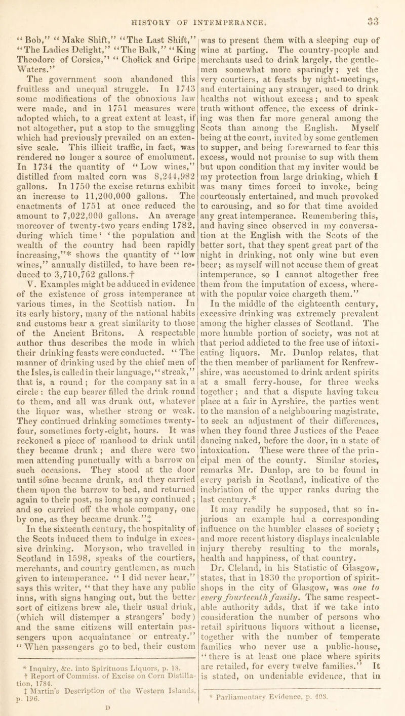 “ Bob,” “ Make Shift,” “The Last Shift,” “The Ladies Delight,” “The Balk,” “King Theodore of Corsica,” “ Cholick and Gripe Waters.” The government soon abandoned this fruitless and unequal struggle. In 1743 some modifications of the obnoxious law were made, and in 1751 measures were adopted which, to a great extent at least, if not altogether, put a stop to the smuggling which had previously prevailed on an exten- sive scale. This illicit traffic, in fact, was rendered no longer a source of emolument. In 1734 the quantity of “Low wines,” distilled from malted corn was 8,241,982 gallons. In 1/50 the excise returns exhibit an increase to 11,200,000 gallons. The enactments of 1751 at once reduced the amount to 7,022,000 gallons. An average moreover of twenty-two years ending 1782, during which time ‘ * the population and wealth of the country had been rapidly increasing,”* shows the quantity of “low wines,” annually distilled, to have been re- duced to 3,710,762 gallons.f V. Examples might be adduced in evidence of the existence of gross intemperance at various times, in the Scottish nation. In its early history, many of the national habits and customs bear a great similarity to those of the Ancient Britons. A respectable author thus describes the mode in which their drinking feasts were conducted. “The manner of drinking used by the chief men of the Isles, is called in their language, “ streak,” that is, a round ; for the company sat in a circle : the cup bearer filled the drink round to them, and all v;as drunk out, whatever the liquor was, whether strong or weak. They continued drinking sometimes twenty- four, sometimes forty-eight, hours. It was reckoned a piece of manhood to drink until they became drunk ; and there were two men attending punctually with a barrow on such occasions. They stood at the door until some became drunk, and they carried them upon the barrow to bed, and returned again to their post, as long as any continued ; and so carried off the whole company, one by one, as they became drunk. ”+ In the sixteenth century, the hospitality of the Scots induced them to indulge in exces- sive drinking. Moryson, who travelled in Scotland in 1598, speaks of the courtiers, merchants, and country gentlemen, as much given to intemperance. “ I did never hear,” says this writer, “ that they have any public inns, with signs hanging out, but the better sort of citizens brew ale, their usual drink, (which will distemper a strangers’ body) and the same citizens will entertain pas- sengers upon acquaintance or entreaty.” “ When passengers go to bed, their custom * Inquiry, &c. into Spirituous Liquors, p. 18. t Report of Commiss. of Excise on Corn Distilla- tion, 1784. t Martin’s Description of the Western Islands, p. 196. A was to present them with a sleeping cup of wine at parting. The country-people and merchants used to drink largely, the gentle- men somewhat more sparingly; yet the very courtiers, at feasts by night-meetings, and entertaining any stranger, used to drink healths not without excess ; and to speak truth without offence, the excess of drink- ing was then far more general among the Scots than among the English. Myself being at the court, invited by some gentlemen to supper, and being forewarned to fear this excess, would not promise to sup with them but upon condition that my inviter would be my protection from large drinking, which I was many times forced to invoke, being courteously entertained, and much provoked to carousing, and so for that time avoided any great intemperance. Remembering this, and having since observed in my conversa- tion at the English with the Scots of the better sort, that they spent great part of the night in drinking, not only wine but even beer; as myself will not accuse them of great intemperance, so I cannot altogether free them from the imputation of excess, where- with the popular voice chargeth them.” In the middle of the eighteenth century, excessive drinking was extremely prevalent among the higher classes of Scotland. The more humble portion of society, was not at that period addicted to the free use of intoxi- cating liquors. Mr. Dunlop relates, that the then member of parliament for Renfrew- shire, was accustomed to drink ardent spirits at a small ferry-house, for three weeks together ; and that a dispute having taken place at a fair in Ayrshire, the parties went to the mansion of a neighbouring magistrate, to seek an adjustment of their differences, when they found three Justices of the Peace dancing naked, before the door, in a state of intoxication. These were three of the prin- cipal men of the county. Similar stories, remarks Mr. Dunlop, are to be found in every parish in Scotland, indicative of the inebriation of the upper ranks during the last century.* It may readily be supposed, that so in- jurious an example had a corresponding influence on the humbler classes of society ; and more recent history displays incalculable injury thereby resulting to the morals, health and happiness, of that country. Dr. Cleland, in his Statistic of Glasgow, states, that in 1830 the proportion of spirit- shops in the city of Glasgow, was one to every fourteenth family. The same respect- able authority adds, that if we take into consideration the number of persons who retail spirituous liquors without a license, together with the number of temperate families who never use a public-house, “there is at least one place where spirits are retailed, for every twelve families.” It is stated, on undeniable evidence, that in * Parliamentary Evidence, p. 108. 13