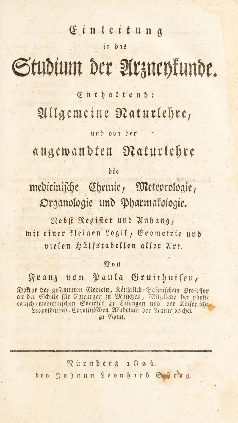 in b fl $ 0ft)Diuin £>cr arstteDftin&t. CEntfjaltenb: Allgemeine SfUturlej)«/ unb öon t>er angemanbten diatutUfyu bin mebicinifdje @f)emie/ üHeteorofogte , Organ ologie unb ^armafofogie. 2Re6f! 2iegij?er mtb mit einer Heinen 2o$it, ©eometrie unb fielen ^ülf^taScllen aller ?(rt %on %t an i b o n a u l a ©ruitfjtiifen, Ä)oftor ber gelammten Siebtem, Äcmgü'cf;^aten'fcr;em ^rofeffor an bet* ©cbule für £()imgen 5« ^uneben, SOtitglicDe ber ptyfit cfllifcl)?mebictmfcf)en ©ocietdt m Erlangen «nb bet* $atfet*licf)^ , jgep^pibinifd;>(£arolinifcben AFabemie bet* SRaturforfcber iu ^Ö9nn. SR ü r n h e r 9 1 8 a 4. bet) 0 0 \) a tt n £ e 0 u f) a r b ©$£ A* 9,