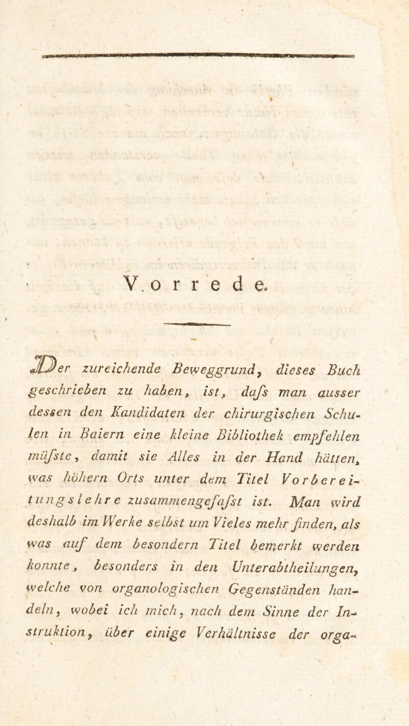 » I (;V . ' V. o r r e d e. JLJer zureichende Beweggrund9 dieses Buch geschrieben zu haben, ist, dafs man ausser dessen den Kandidaten der chirurgischen Schu- len in Baiern eine kleine Bibliothek empfehlen miifste, damit sie Alles in der Hand hätten, was hohem Orts unter dem Titel Vorberei- tung s l e hr e zusammengefafst ist. Man wird deshalb im Werke selbst um Vieles mehr finden, als was auf dem besondern Titel bemerkt werden konnte, besonders in den Unterabtheilungen9 welche von organologischen Gegenständen han- deln , wobei ich mich? nach dem Sinne der In- struktion} über einige Verhältnisse der orga-