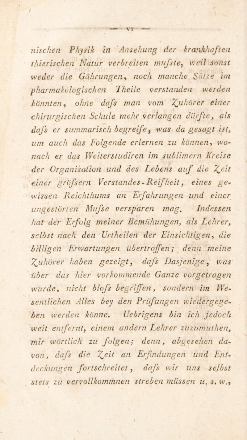 thierischen Natur verbreiten mufste, weil sonst weder die Gährungen, noch manche Satze im • / • ^ pharmakologischen I heile verstanden werden könnten, ohne dafs man vom Tjuhörer einer chirurgischen Schule mehr verlangen dürfte, als dafs er summarisch begreife, was z/a gesagt ist, Z//72 öwc/z z/zz.? Folgende erlernen zu können, wo- zzac/z er z/z/.? IVeitersludiren im sublimem Kreise der Organisation und des Lebens auf die T^eit einer gröfsern Verstandes - Reif heit, eines ge- wissen Reichthums an Erfahrungen und einer < , ungestörten Mufse verspüren mag. Indessen hat der Erfolg meiner Bemühungen, als Lehrer, selbst nach den Urtheilen der Einsichtigen, die billigen Erwartungen übertrojfen; z/zyz;z meine Zuhörer haben gezeigt ? dafs Dasjenige, ivzzs r/zzs /z/cr vorkommende Ganze vorgetragen wurde, zzze/z/ Z>/o/i begriffen, sondern im We- sentlichen Alles bey den Prüfungen wiedergege- ben werden könne. Ucbrigens bin ich jedoch weit entfernt? einem andern Lehrer zuzumuthen, mir wörtlich zu folgen; denn, abgesehen da- von, daj's die Zeit an Erfindungen und Ent- deckungen fortschreitet , dafs wir uns selbst stets zu vervollkommnen streben müssen u. s. w.,