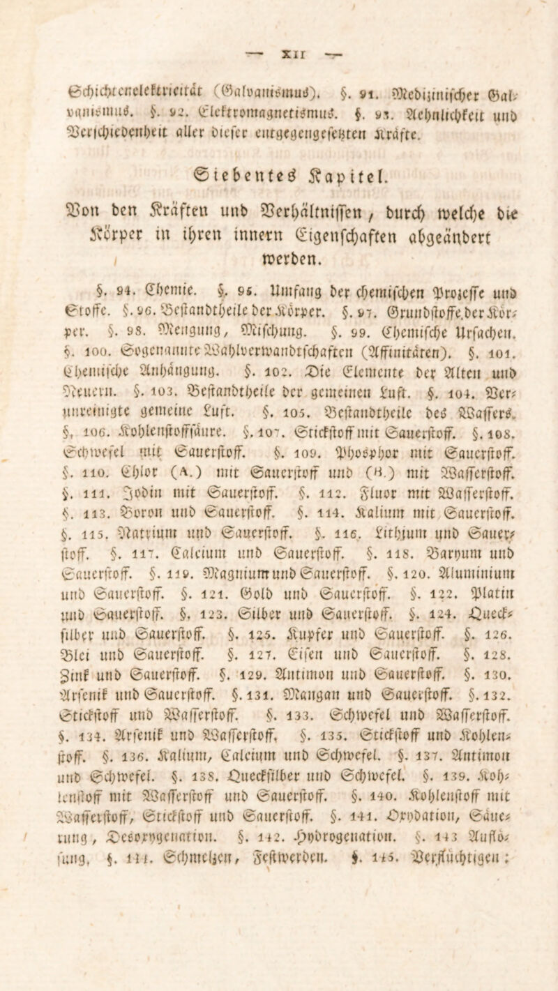 xi r Bd)icbtcneieftwirdt ((Satvamünut). §. vi. aRebijinifcfter @al> vamouimJ. $. 92. ©leftromagnetitfmug. $, w Sicbnlicbfcü unb 23crfcbieDenl)eit «Iler Diefcr eutgegengefeBten Jirdfte. ©tebenteg Äapitel. Eon ben Graften unb SSer^ältntfTcn , burd> toeldje btf Svcrper in i&ren Innern (Eigenfc^often abgcaubert i werben. §. 94. (fbcmie. $.. 95. Umfang ber cfjemifcben <)JroKlfe und ©toffe. §.96. ©etfanbtbeileber.tforper. §.97. ©runbftoffe.ber.tf6r; per. §. 98. Mengung, SDUfcbung. §. 99. ©bcmifc&e Urfadjeu. §. 10Ü. ©ogenanuteihtobtoermanbtfcbaften (Slfftnitdren). §. 101. liljeimi'cbe 2ln()4nguug. §. 102. £)te (Elemente Der eilten unb Otouern. §. 103. ©eftonbtbeile Der gemeinen im ft. §. 104. 53er? unreinigte gemeine £uft. §. 105. 53efton&t()ctlc M ftßaffer^ §, 106. Äoblenftofffdure. §.107. ©ritfttoff mit ©auerftoff. §. 108. ©cbtuefel mit ©auerftoff. §. 109. 1JM;oö4>f;or mit ©auerftoff. §. 110. ©blor (a.) mit ©auerftoff unb (h.) mit 2öafferftoff. §. 111. 3obin mit ©auerftoff. §. 112. Sluor mit Söaiferftoff. §. 113. bereit unb ©auerftoff. §. 114. Juliurn mit ©auerftoff. §. 115. vtauium unb ©auerftoff. §. ne. £itl;jum unb ©auet> ftoff. §. ti7. ©alcium unb ©auerftoff. §. ns. Söarount unb ©auerftoff. §.11». COiagniumunb©auerftoff. §. 120. Slluminiunt unb ©auerhoff. §. 121. ©olb unb ©auerftoff. §. 122. spiatm unb ©auerftoff. §, 123. ©über unb ©auerftoff. §. 124. ;Quecf? fiiber unb ©auerftoff. §. 125. itupfer unb ©auerftoff. §. 126. Q5lci unb ©auerftoff. §. 127. €ifen unb ©auerftoff. §. 128. 5tnf unb ©auerftoff. §. 129. Slmunon unb ©auerftoff. §. 130. $rfentt unb ©auerftoff. §.131. Sttangan unb ©auerftoff. §.132. ©titfftoff unb ^Öafferftoff. §. 133. ©cf>trefel unb Söafferftoff. $. 134. Slrfenit unb 53afFcrftoff, §. 135. ©ttclftoff unb Äol;len> froff. §. 136. italium, Calcium unb ©cbmefel. §. 137. Sintimoit unb ©d;tvcfel. §. iss. ^uectfflber unb ©cbiocfel. §. 139. Sioly, lenflof mit $3afferfroff unb ©auerftoff. §. 140. .tfoldeuftoff mit 53atfeiftorf, ©ntfftorf unb ©auerftoff. §. 141. Ornbation, ©aue? ning, £'ceo;rogcmmon. §. 142. J)t)brogcuatiou. §. 113 2lufto? fung, §. in. ©d;mc(jcu, Mtlvcrbeu. $. in. 53crffudK(geu;