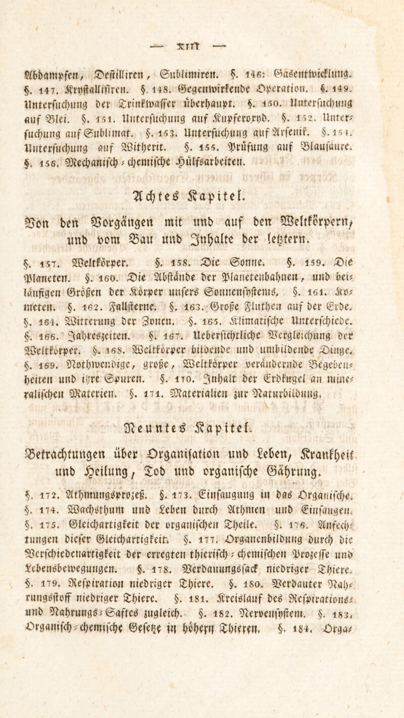 Xlft 2f6bampfen, £>eftillircn, ©ublimiren. §. i4ß: ©agcntHucflung. §. 147. $rt}ftalliftreu. §. 148, ©egeimurfenbe «Operation. $. 149. Unterfucbung ber £nnfn>affer überhaupt. §. 150. ttnterfucbuug auf Q5Iei. §. 151, Uuterfucbuug auf ßupferojrnb. §. 152* Untere fucbnng auf@uMimat. §,153. Unterfucbung auf 3frfe«tF* §. isn Uuterfucbuug auf Sßitberit. §. 155. Prüfung auf --Ölaufaure, §, i56. SDiecbanifcb * c&emifc&e £ülfoarbeiteu. #d)te$ Sapitet. Sott ben Vorgängen mit unb auf ben SBeWorperit/ unb Pom 35au unb 3ti^a(tc ber (eifern, §, i57. $©eltfbrper. §. iss. &\t @onne. §. 159. X>it Planeten. §. 160. £)ie 2(bftacube ber UManetenbabnett, unb bei# läufigen ©roßen ber £$rj>«r unfero ©ounenfoüemg. §. iei. £0; nieten. §. 162. gaUffcwte. §. 163. ©roße Siutben auf ber ©rbe, §, 164. Witterung ber 3ouen. §. 165. A'ltmatifcbe Unterfcbiebe. §. 16 6. 3Qbreoseiten. §. 167. Ueberftcbtlicbe SSefgleicbung oce Söcltfbrper. §. 168. ^öcltforper biibenbe unb umbiibenbe £Hnge* §. i69. ^otbmenbige, große, SSöeitfor^er oerduberube Gegeben* beiten unb tljre ©puren. §, 170. 3nl)ait ber ©rbftrgel an mine# ralifcbeu Materien. §. 471. Materialien $ur sftaturbiibuug, 2fteunte3 ÄapiteL Betrachtungen über Orgatttfation unb heften, Sranf^eit unb Rettung, £ob unb organifche ©äfjrung* §. 17 2, 5ltbmuugo>rojeß. §. 173, ©infaugwtg in bao Organifcbe, §. 174, Söacbstbunt unb £cben burcf) %tl)mn unb €infaugew« §. 175. ©leiebartigfeit ber organifeben Sbeile. §. 176. SlnfedK tungen biefer ©ieiebartigfeif» §. 177. Organenbilbung bureb Die ^erfebiebeuartigfeit ber erregten tbierifcb * ebemifeben s33ro$effe unb ^ebenoberoegnugen. §. 178. ^erbauungefaef niebriger Zf)iw< §. 179, Siefpiratiwt niebriger £biere. §. iso. Verbauter ^ai>f rung^of niebriger £biere. §. isi, Äreioiauf beo SKefpirationtf* unb 9ftöbrttng$< ©aftco jugleicb. §. 182. ^eroenfnftem. §. is3. =Organifeb^cbemifcbe ©efe^e in b^beru üblerem §. m, Orga#