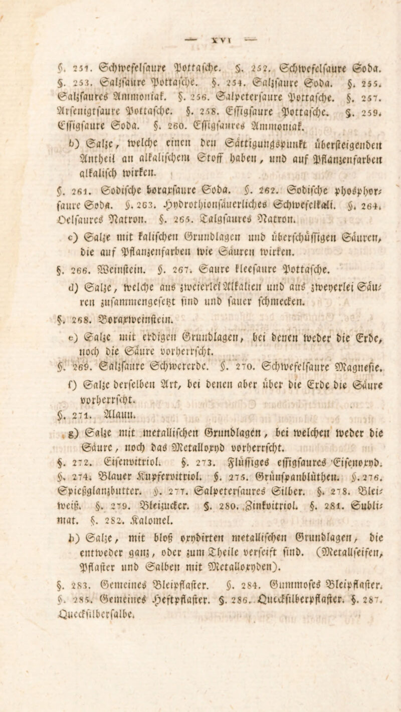 YV1 §, 2 5i. ©cbtoefelfaurc ^otfafc^c. §. 252. 0d;tocfclfaure ©oba. §. 253. ©aljfaiire ^'ottafd/e. §. 254. ©afifaure 0oba. §. 255. 0al$faure$ Sfmrnomaf. §. 25s. ©alpcterfaure ^ettöfdje. §. 257. Slrfenigtfaure Wottafcbe. §. 25*. CfFigfaurc <pottaf<$e. §. 259. (Elfigfaure 0oba. §. 260. (EfFigfanre* Sfnmiomaf. *0 0al»c, melcbe einen beu ©dttigung^uuft überfieigeubett Sfnx\)tii an alfalti'ebem 0toff haben, unb auf ^flaujenfärben alfaitfcl) hurten. 26i. 0obifd,>e borarfaure 0oba. $. 262. ©obifdje jJboepbor* faure ©ob«. $. 263. -ppbrotbionfauerlicbeö ©d)ti>efclt«l{. §. 264, Oelfaurctf Patron. §. 265. £alöfauteö Patron. c) 0al5*e mit falifcbeu ©runblagcn unb ü&erfc&ufFigeii ©du reu, bie auf tyflanjeufarbeu ivie 0aurcu tvirfen. §. 266. 28einjlein. $. 267. 0aure fleefaure <J>ottafd>e. d) ©alje, tveldje aus jtvcierldsnfalieu unb au$ sfreocrlei ©au; reu iufammengefeBt fiub unb fauer febnteden. §. 268. SSonweinftcin. e) ©alic mit etbigen ©runblagen, bei benen fveber bie (Erbe, tiod> bie 0dure oorbeirfd)t, §' 269. ©aljfflure ©cbtocrcrbe. 270. ©cbtvefclfaurc €Obagnefie* 0 ©aljC berfelbeit Sfrt, bet benen aber über bie (Erbe bie ©dure üorberrfd)t. 5. 27i. Sflauu, g) 0«lse mit metaUifdjen ©runblagen, bei mefebeu fteber bie ©dure, nod) baö 50ietflUojr»)b vorberrfd;t. §. 272. ©ifenoitriol; §. 273. ^luffigcd elTigfaureg '(Eifcnerob. 274. flauer jtupfcr»itrioI. §. 275. ©runfpanfclutben. §, 276. ©picüglanjbutter. $>. 277. ©alpeterfaures 0ilber. §. 278. Q3leiV tveiij. §. 279. SMeijudcr. 5. 280. .ginfoitnof. §. 281. ©ubli* mat. §. 2 82. Äatomef. h) 0al5e, mit blo§ orbbirten metaUifcben ©runblagen, bie enttveber gaitj, ober «um £beile oerfeift finb. (iQierallfeifen, ^flafter unb ©alben mit ?OietaUojrt)ben). §. 283. ©emetnee QSleipfTajtcr. §. 284. ©untmofel 35lct>tlafter. §. 2S5, ©«meine* .peftpflafrer. §. 286. £uectfilberpflafter. §. 287. ^uccFfilbcrfalbc*