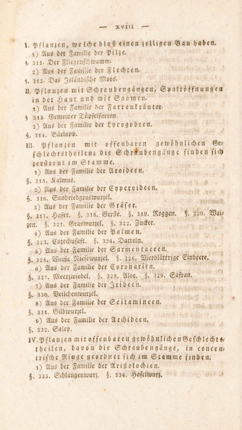 I. «pfUttjett, wc lebe Mo ü eine« 3 eiligen 05au haben. 1) Sluö bet Samilie ber flJilje. §. 311. £cr Sliegenfd'ihmmm* 2) 3Xu6 ber Samiüe bet Siechten. §. 3i2- £a£ 3slßnbifu)e ^oo$. U qjfUnjeit mit ©chrcubengdttgctt, ©y altbffnung ert in bet -'paut unb mit ©aamen. 1) 2Uiö ber Samilie ber $ arte nt rautet- § 313. (gemeiner Süpfelfatrett- 2) Sine; ber ftamilie bet £t)cogobeen. §. 314. OSarlapp. Hl. epfianjcn mit offenbaren gewöhnlichen ©e; fchiecht^theilen; bie ©chrfubengduge finhen ftd> l c t ft reut im © t a nt m e. 1) Sitte ber gantilie ber Sltoibeen. §. 3i5. Kalmus. 2) Siue ber garailie ber Qft)pcr0 ibeetu §. 316. ©ahbriebgraßWurjel. 3) Sfue ber Samilie ber ©raffer. §. 317. £afer. §. 318. ©etfe. §. 319. loggen. §. 320. SSaü gen. §. 321. ©raeWurjel. §. 322. 3utfer. 4) Sluö ber Samilie ber Halmen. §. 323. ©atechufaft. §. 324. Datteln. 5) Slue Der Samilie ber ©armen ta ceen. §. 325. SSei^c Tuefeuumel. §. 326. $DierMdttrige Einbeere. 6) Slue ber Samtlie ber ©oronarten. §. 327. sföeerjwiebel. §. 328. Slloe. §. 329. ©afran. 7) Sitte ber Samtlie bet Sribeett. §. 330. SBeilcbeMvurjel. 8) Sluo ber Samilie bet ©ci tarn in een. §. 331. ©ilbwurjel. 9) Sitte ber Samilie bet Sucht beert. §. 332. ©alep. IV. $ f la tu e n m i10ffe it5 ar e n g e W6hnlich e tt ©e feb lc cht & t hei len, baoon bie ©ehr au De tr gange, tn concem trifche 9U«ge georbnet fleh im ©tarnntc ftnben. 1) Slug ber gamtltc ber Slriftolochieit. §. 333. ©chlaugentvurj. §. 334. £afein»trj.
